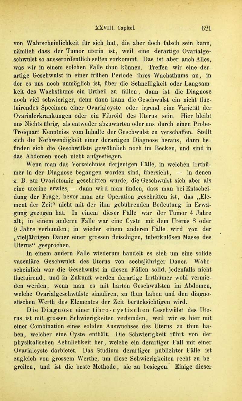 von Wahrscheinlichkeit für sich hat, die aber doch falsch sein kann, nämlich dass der Tumor uterin ist, weil eine derartige Ovarialge- schwulst so ausserordentlich selten vorkommt. Das ist aber auch Alles, was wir in einem solchen Falle thun können. Treffen wir eine der- artige Geschwulst in einer frühen Periode ihres Wachsthums an, in der es uns noch unmöglich ist, über die Schnelligkeit oder Langsam- keit des Wachsthums ein Urtheil zu fällen, dann ist die Diagnose noch viel schwieriger, denn dann kann die Geschwulst ein nicht fluc- tuirendes Specimen einer 0varialcyste oder irgend eine Varietät der Ovarialerkrankungen oder ein Fibroid des Uterus sein. Hier bleibt uns Nichts übrig, als entweder abzuwarten oder uns durch einen Probe- Troiquart Kenntniss vom Inhalte der Geschwulst zu verschaffen. Stellt sich die Nothwendigkeit einer derartigen Diagnose heraus, dann be- finden sich die Geschwülste gewöhnlich noch im Becken, und sind in das Abdomen noch nicht aufgestiegen. Wenn man das Verzeichniss derjenigen Fälle, in welchen Irrthü- mer in der Diagnose begangen worden sind, Ubersieht, — in denen z. B. zur Ovariotomie geschritten wurde, die Geschwulst sich aber als eine uterine erwies, — dann wird man finden, dass man bei Entschei- dung der Frage, bevor man zur Operation geschritten ist, das „Ele- ment der Zeit nicht mit der ihm gebührenden Bedeutung in Erwä- gung gezogen hat. In einem dieser Fälle war der Tumor 4 Jahre alt; in einem anderen Falle war eine Cyste mit dem Uterus 8 oder 9 Jahre verbunden; in wieder einem anderen Falle wird von der „vieljährigen Dauer einer grossen fleischigen, tuberkulösen Masse des Uterus gesprochen. In einem andern Falle wiederum handelt es sich um eine solide vasculäre Geschwulst des Uterus von sechsjähriger Dauer. Wahr- scheinlich war die Geschwulst in diesen Fällen solid, jedenfalls nicht fluctuirend, und in Zukunft werden derartige Irrthümer wohl vermie- den werden, wenn man es mit harten Geschwülsten im Abdomen, welche Ovarialgeschwülste simuliren, zn thun haben und den diagno- stischen Werth des Elementes der Zeit berücksichtigen wird. Die Diagnose einer fibro-cystischen Geschwulst des Ute- rus ist mit grossen Schwierigkeiten verbunden, weil wir es hier mit einer Combination eines soliden Auswuchses des Uterus zu thun ha- ben, welcher eine Cyste enthält. Die Schwierigkeit rührt von der physikalischen Aehnlichkeit her, welche ein derartiger Fall mit einer Ovarialcyste darbietet. Das Studium derartiger publizirter Fälle ist zugleich von grossem Werthe, um diese Schwierigkeiten recht zu be- greifen, und ist die beste Methode, sie zu besiegen. Einige dieser