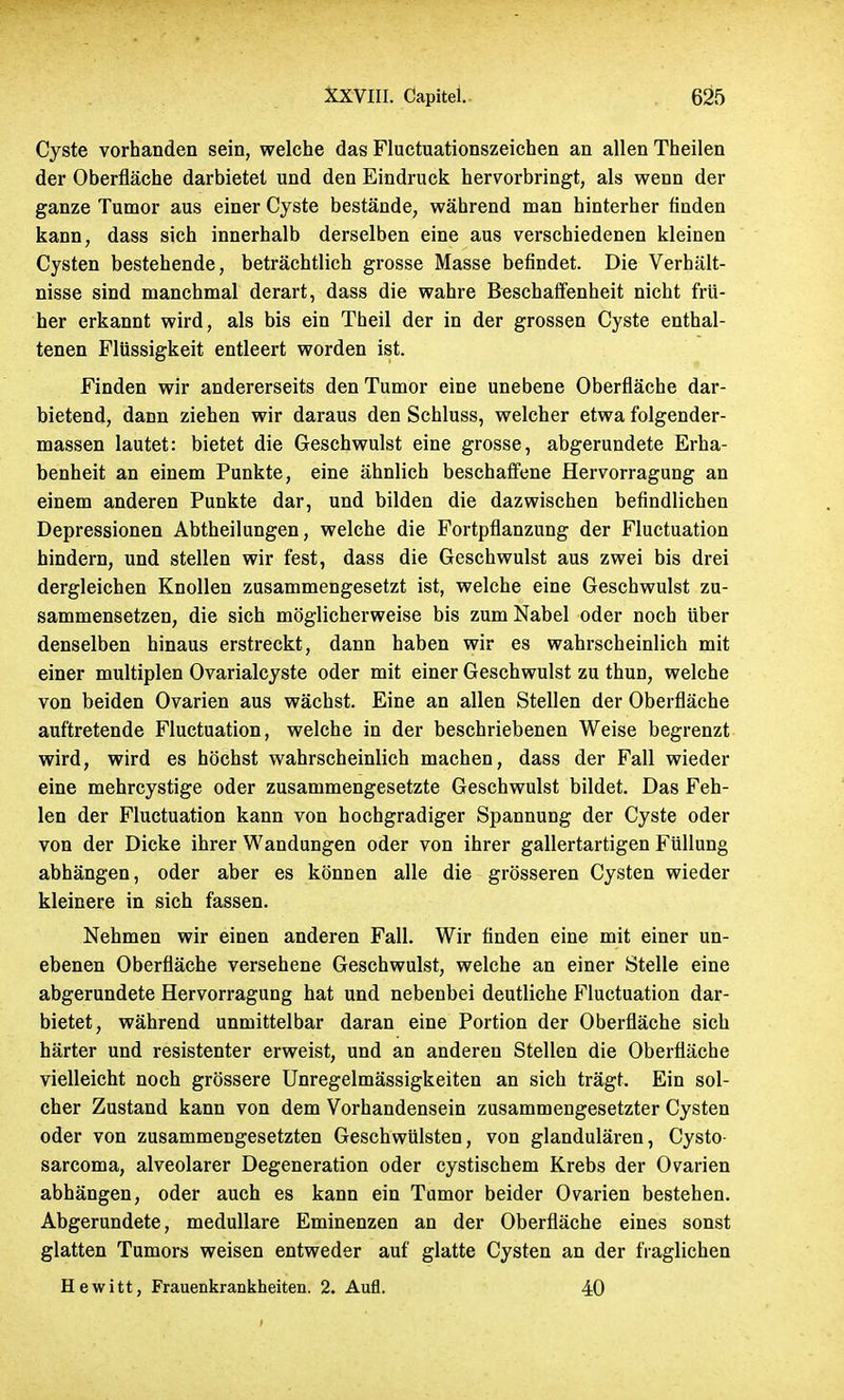 Cyste vorhanden sein, welche das Fluctuationszeichen an allen Theilen der Oberfläche darbietet und den Eindruck hervorbringt, als wenn der ganze Tumor aus einer Cyste bestände, während man hinterher finden kann, dass sich innerhalb derselben eine aus verschiedenen kleinen Cysten bestehende, beträchtlich grosse Masse befindet. Die Verhält- nisse sind manchmal derart, dass die wahre Beschaffenheit nicht frü- her erkannt wird, als bis ein Theil der in der grossen Cyste enthal- tenen Flüssigkeit entleert worden ist. Finden wir andererseits den Tumor eine unebene Oberfläche dar- bietend, dann ziehen wir daraus den Schluss, welcher etwa folgender- massen lautet: bietet die Geschwulst eine grosse, abgerundete Erha- benheit an einem Punkte, eine ähnlich beschaffene Hervorragung an einem anderen Punkte dar, und bilden die dazwischen befindlichen Depressionen Abtheilungen, welche die Fortpflanzung der Fluctuation hindern, und stellen wir fest, dass die Geschwulst aus zwei bis drei dergleichen Knollen zusammengesetzt ist, welche eine Geschwulst zu- sammensetzen, die sich möglicherweise bis zum Nabel oder noch über denselben hinaus erstreckt, dann haben wir es wahrscheinlich mit einer multiplen Ovarialcyste oder mit einer Geschwulst zu thun, welche von beiden Ovarien aus wächst. Eine an allen Stellen der Oberfläche auftretende Fluctuation, welche in der beschriebenen Weise begrenzt wird, wird es höchst wahrscheinlich machen, dass der Fall wieder eine mehrcystige oder zusammengesetzte Geschwulst bildet. Das Feh- len der Fluctuation kann von hochgradiger Spannung der Cyste oder von der Dicke ihrer Wandungen oder von ihrer gallertartigen Füllung abhängen, oder aber es können alle die grösseren Cysten wieder kleinere in sich fassen. Nehmen wir einen anderen Fall. Wir finden eine mit einer un- ebenen Oberfläche versehene Geschwulst, welche an einer Stelle eine abgerundete Hervorragung hat und nebenbei deutliche Fluctuation dar- bietet, während unmittelbar daran eine Portion der Oberfläche sich härter und resistenter erweist, und an anderen Stellen die Oberfläche vielleicht noch grössere Unregelmässigkeiten an sich trägt. Ein sol- cher Zustand kann von dem Vorhandensein zusammengesetzter Cysten oder von zusammengesetzten Geschwülsten, von glandulären, Cysto- sarcoma, alveolarer Degeneration oder cystischem Krebs der Ovarien abhängen, oder auch es kann ein Tumor beider Ovarien bestehen. Abgerundete, medulläre Eminenzen an der Oberfläche eines sonst glatten Tumors weisen entweder auf glatte Cysten an der fraglichen Hewitt, Frauenkrankheiten. 2. Aufl. 40