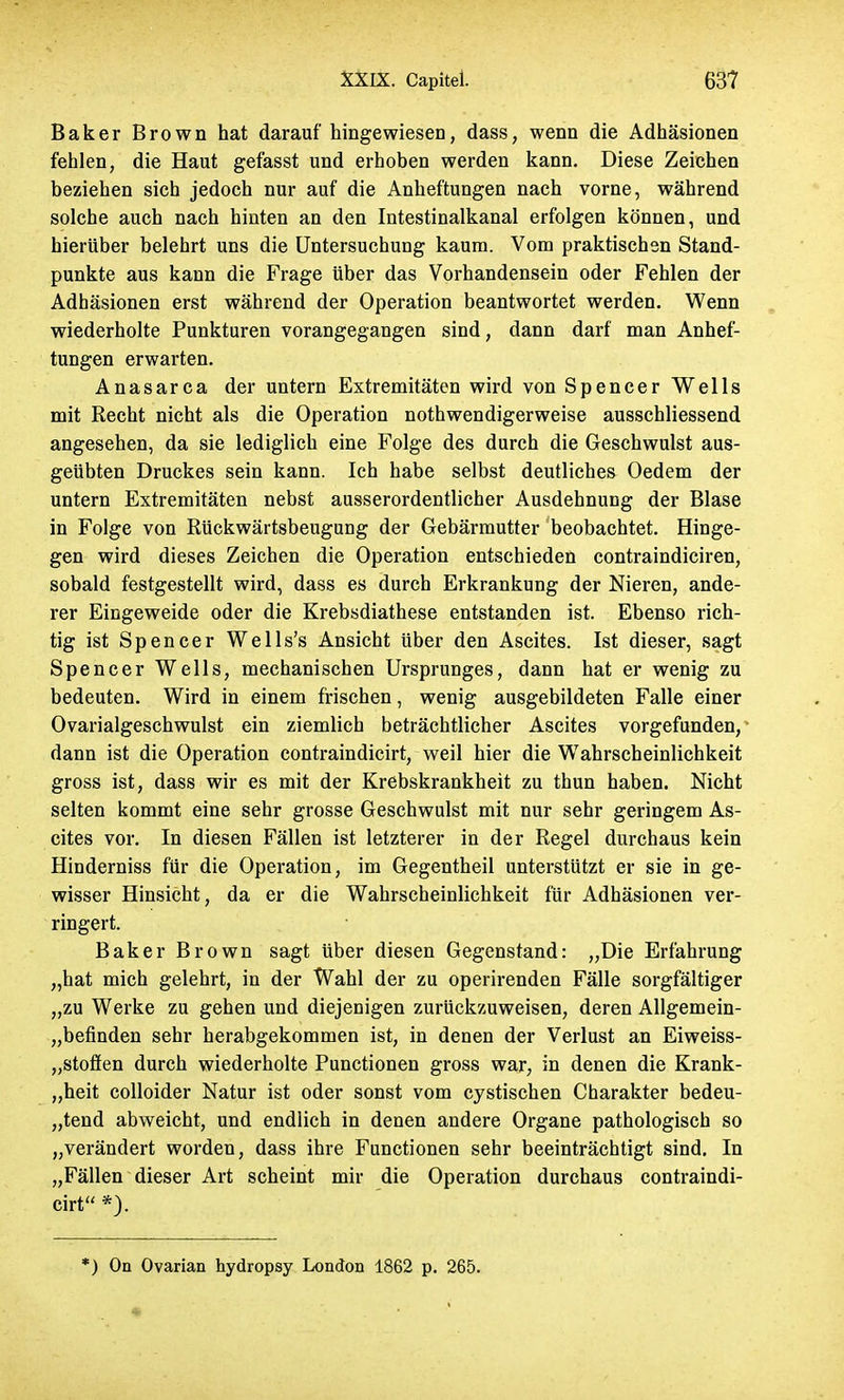 Baker Brown hat darauf hingewiesen, dass, wenn die Adhäsionen fehlen, die Haut gefasst und erhoben werden kann. Diese Zeichen beziehen sieh jedoch nur auf die Anheftungen nach vorne, während solche auch nach hinten an den Intestinalkanal erfolgen können, und hierüber belehrt uns die Untersuchung kaum. Vom praktischen Stand- punkte aus kann die Frage über das Vorhandensein oder Fehlen der Adhäsionen erst während der Operation beantwortet werden. Wenn wiederholte Punkturen vorangegangen sind, dann darf man Anhef- tungen erwarten. Anasarca der untern Extremitäten wird von Spencer Wells mit Recht nicht als die Operation nothwendigerweise ausschliessend angesehen, da sie lediglich eine Folge des durch die Geschwulst aus- geübten Druckes sein kann. Ich habe selbst deutliches Oedem der untern Extremitäten nebst ausserordentlicher Ausdehnung der Blase in Folge von Rückwärtsbeugung der Gebärmutter beobachtet. Hinge- gen wird dieses Zeichen die Operation entschieden contraindiciren, sobald festgestellt wird, dass es durch Erkrankung der Nieren, ande- rer Eingeweide oder die Krebsdiathese entstanden ist. Ebenso rich- tig ist Spencer Wells's Ansicht über den Ascites. Ist dieser, sagt Spencer Wells, mechanischen Ursprunges, dann hat er wenig zu bedeuten. Wird in einem frischen, wenig ausgebildeten Falle einer Ovarialgeschwulst ein ziemlich beträchtlicher Ascites vorgefunden, dann ist die Operation contraindicirt, weil hier die Wahrscheinlichkeit gross ist, dass wir es mit der Krebskrankheit zu thun haben. Nicht selten kommt eine sehr grosse Geschwulst mit nur sehr geringem As- cites vor. In diesen Fällen ist letzterer in der Regel durchaus kein Hinderniss für die Operation, im Gegentheil unterstützt er sie in ge- wisser Hinsicht, da er die Wahrscheinlichkeit für Adhäsionen ver- ringert. Baker Brown sagt über diesen Gegenstand: „Die Erfahrung „hat mich gelehrt, in der Wahl der zu operirenden Fälle sorgfältiger „zu Werke zu gehen und diejenigen zurückzuweisen, deren Allgemein- „befinden sehr herabgekommen ist, in denen der Verlust an Eiweiss- „stoffen durch wiederholte Functionen gross war, in denen die Krank- heit colloider Natur ist oder sonst vom cystischen Charakter bedeu- tend abweicht, und endlich in denen andere Organe pathologisch so „verändert worden, dass ihre Functionen sehr beeinträchtigt sind. In „Fällen dieser Art scheint mir die Operation durchaus contraindi- cirt *). *) On Ovarian hydropsy London 1862 p. 265.