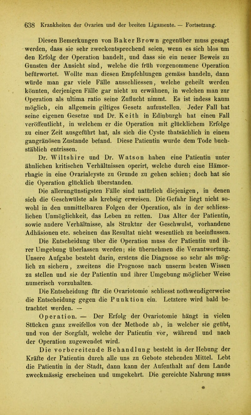 Diesen Bemerkungen von Baker Brown gegenüber muss gesagt werden, dass sie sehr zweckentsprechend seien, wenn es sich blos um den Erfolg der Operation handelt, und dass sie ein neuer Beweis zu Gunsten der Ansicht sind, welche die früh vorgenommene Operation befürwortet. Wollte man diesen Empfehlungen gemäss handeln, dann würde man gar viele Fälle ausschliessen, welche geheilt werden könnten, derjenigen Fälle gar nieht zu erwähnen, in welchen man zur Operation als ultima ratio seine Zuflucht nimmt. Es ist indess kaum möglich, ein allgemein giltiges Gesetz aufzustellen. Jeder Fall hat seine eigenen Gesetze und Dr. Keith in Edinburgh hat einen Fall veröffentlicht, in welchem er die Operation mit glücklichem Erfolge zu einer Zeit ausgeführt hat, als sich die Cyste thatsächlich in einem gangränösen Zustande befand. Diese Patientin wurde dem Tode buch- stäblich entrissen. Dr. Wiltshire und Dr. Watson haben eine Patientin unter ähnlichen kritischen Verhältnissen operirt, welche durch eine Hämor- rhagie in eine Ovarialcyste zu Grunde zu gehen schien; doch hat sie die Operation glücklich überstanden. Die allerungünstigsten Fälle sind natürlich diejenigen, in denen sich die Geschwülste als krebsig erweisen. Die Gefahr liegt nicht so- wohl in den unmittelbaren Folgen der Operation, als in der schliess- lichen Unmöglichkeit, das Leben zu retten. Das Alter der Patientin, sowie andere Verhältnisse, als Struktur der Geschwulst, vorhandene Adhäsionen etc. scheinen das Resultat nicht wesentlich zu beeinflussen. Die Entscheidung Uber die Operation muss der Patientin und ih- rer Umgebung überlassen werden; sie übernehmen die Verantwortung. Unsere Aufgabe besteht darin, erstens die Diagnose so sehr als mög- lich zu sichern , zweitens die Prognose nach unserm besten Wissen zu stellen und sie der Patientin und ihrer Umgebung möglicher Weise numerisch vorzuhalten. Die Entscheidung für die Ovariotomie schliesst nothwendigerweise die Entscheidung gegen die Punktion ein. Letztere wird bald be- trachtet werden. — Operation. — Der Erfolg der Ovariotomie hängt in vielen Stücken ganz zweifellos von der Metbode ab, in welcher sie geübt, und von der Sorgfalt, welche der Patientin vor, während und nach der Operation zugewendet wird. Die vorbereitende Behandlung besteht in der Hebung der Kräfte der Patientin durch alle uns zu Gebote stehenden Mittel. Lebt die Patientin in der Stadt, dann kann der Aufenthalt auf dem Lande zweckmässig erscheinen und umgekehrt. Die gereichte Nahrung muss