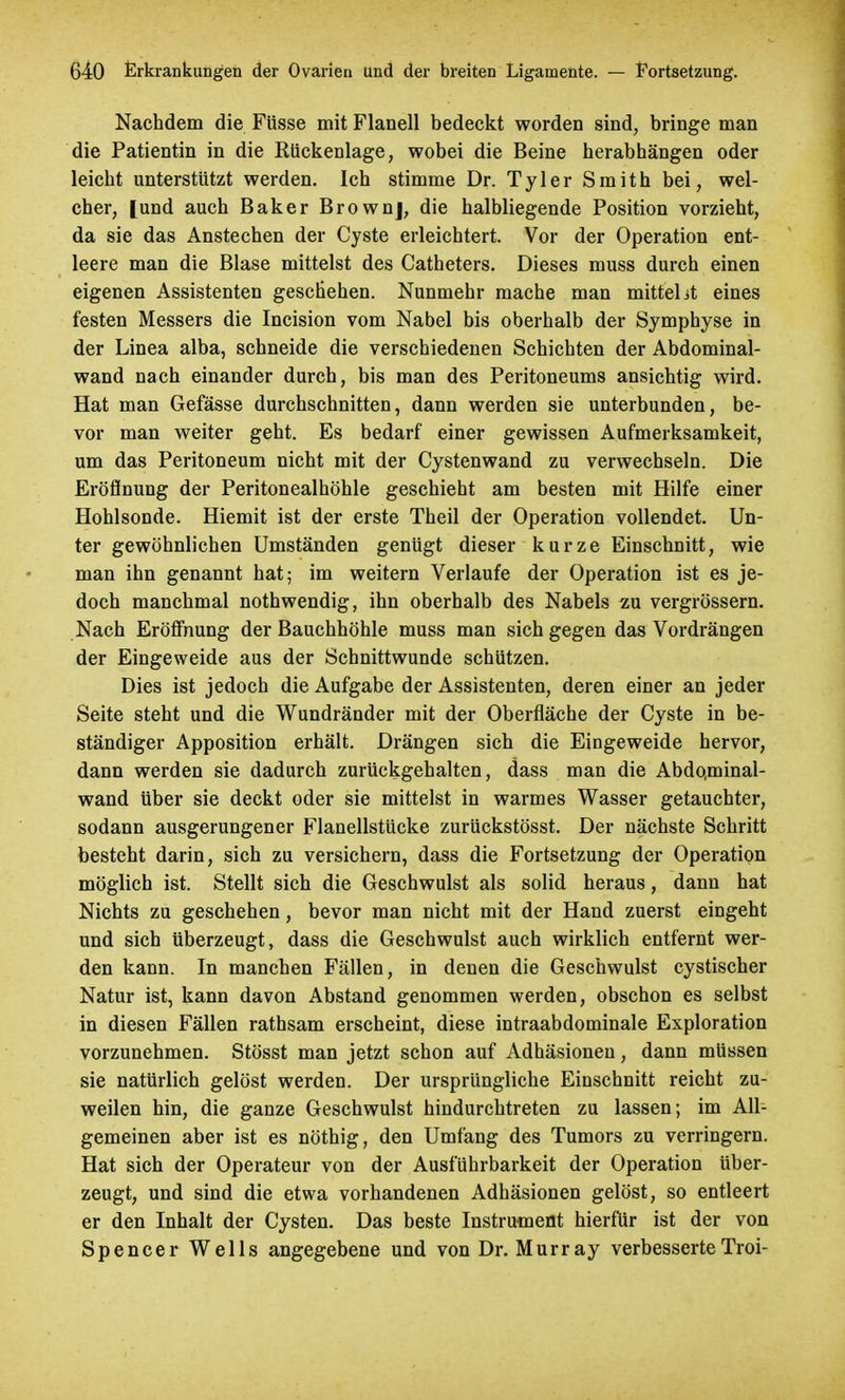 Nachdem die Füsse mit Flanell bedeckt worden sind, bringe man die Patientin in die Rückenlage, wobei die Beine herabhängen oder leicht unterstützt werden. Ich stimme Dr. Tyler Smith bei, wel- cher, [und auch Baker Brownj, die halbliegende Position vorzieht, da sie das Anstechen der Cyste erleichtert. Vor der Operation ent- leere man die Blase mittelst des Catheters. Dieses muss durch einen eigenen Assistenten geschehen. Nunmehr mache man mittel it eines festen Messers die Incision vom Nabel bis oberhalb der Symphyse in der Linea alba, schneide die verschiedenen Schichten der Abdominal- wand nach einander durch, bis man des Peritoneums ansichtig wird. Hat man Gefässe durchschnitten, dann werden sie unterbunden, be- vor man weiter geht. Es bedarf einer gewissen Aufmerksamkeit, um das Peritoneum nicht mit der Cystenwand zu verwechseln. Die Eröffnung der Peritonealhöhle geschieht am besten mit Hilfe einer Hohlsonde. Hiemit ist der erste Theil der Operation vollendet. Un- ter gewöhnlichen Umständen genügt dieser kurze Einschnitt, wie man ihn genannt hat; im weitern Verlaufe der Operation ist es je- doch manchmal nothwendig, ihn oberhalb des Nabels zu vergrössern. Nach Eröffnung der Bauchhöhle muss man sich gegen das Vordrängen der Eingeweide aus der Schnittwunde schützen. Dies ist jedoch die Aufgabe der Assistenten, deren einer an jeder Seite steht und die Wundränder mit der Oberfläche der Cyste in be- ständiger Apposition erhält. Drängen sich die Eingeweide hervor, dann werden sie dadurch zurückgehalten, dass man die Abdqminal- wand über sie deckt oder sie mittelst in warmes Wasser getauchter, sodann ausgerungener Flanellstücke zurückstösst. Der nächste Schritt besteht darin, sich zu versichern, dass die Fortsetzung der Operation möglich ist. Stellt sich die Geschwulst als solid heraus, dann hat Nichts zu geschehen, bevor man nicht mit der Hand zuerst eingeht und sich überzeugt, dass die Geschwulst auch wirklich entfernt wer- den kann. In manchen Fällen, in denen die Geschwulst cystischer Natur ist, kann davon Abstand genommen werden, obschon es selbst in diesen Fällen rathsam erscheint, diese intraabdominale Exploration vorzunehmen. Stösst man jetzt schon auf Adhäsionen, dann müssen sie natürlich gelöst werden. Der ursprüngliche Einschnitt reicht zu- weilen hin, die ganze Geschwulst hindurchtreten zu lassen; im All- gemeinen aber ist es nöthig, den Umfang des Tumors zu verringern. Hat sich der Operateur von der Ausführbarkeit der Operation über- zeugt, und sind die etwa vorhandenen Adhäsionen gelöst, so entleert er den Inhalt der Cysten. Das beste Instrument hierfür ist der von Spencer Wells angegebene und von Dr. Murray verbesserteTroi-