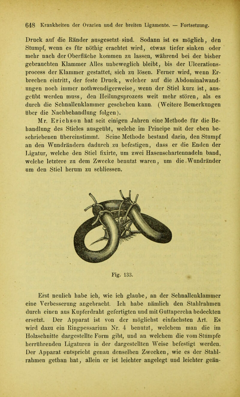 Druck auf die Ränder ausgesetzt sind. Sodann ist es möglich, den Stumpf, wenn es für nöthig erachtet wird, etwas tiefer sinken oder mehr nach der Oberfläche kommen zu lassen, während bei der bisher gebrauchten Klammer Alles unbeweglich bleibt, bis der Ulcerations- process der Klammer gestattet, sich zu lösen. Ferner wird, wenn Er- brechen eintritt, der feste Druck, welcher auf die Abdominalwand- ungen noch immer nothwendigerweise, wenn der Stiel kurz ist, aus- geübt werden muss, den Heilungsprozess weit mehr stören, als es durch die Schnallenklammer geschehen kann. (Weitere Bemerkungen über die Nachbehandlung folgen). Mr. Erichson hat seit einigen Jahren eine Methode für die Be- handlung des Stieles ausgeübt, welche im Principe mit der eben be- schriebenen übereinstimmt. Seine Methode bestand darin, den Stumpf an den Wundrändern dadurch zu befestigen, dass er die Enden der Ligatur, welche den Stiel fixirte, um zwei Hasenschartennadeln band, welche letztere zu dem Zwecke benutzt waren, um die Wundränder um den Stiel herum zu schliessen. Fig. 133. Erst neulich habe ich, wie ich glaube, an der Schnallenklammer eine Verbesserung angebracht. Ich habe nämlich den Stahlrahmen durch einen aus Kupferdraht gefertigten und mit Guttapercha bedeckten ersetzt. Der Apparat ist von der möglichst einfachsten Art. Es wird dazu ein Ringpessarium Nr. 4 benutzt, welchem mau die im Holzschnitte dargestellte Form gibt, und an welchem die vom Stumpfe herrührenden Ligaturen in der dargestellten Weise befestigt werden. Der Apparat entspricht genau denselben Zwecken, wie es der Stahl- rahmen gethan hat, allein er ist leichter angelegt und leichter geän-