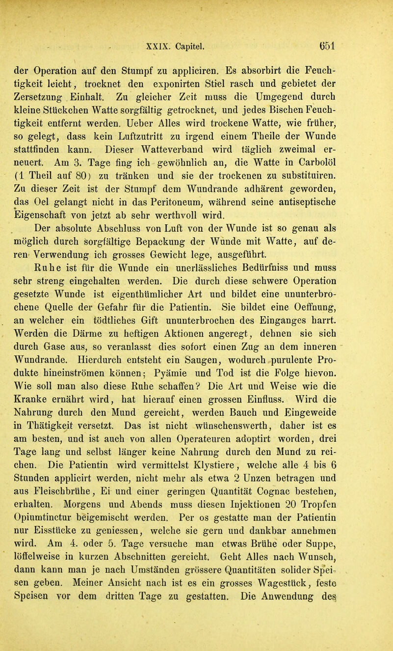 der Operation auf den Stumpf zu appliciren. Es absorbirt die Feuch- tigkeit leicht, trocknet den exponirten Stiel rasch und gebietet der Zersetzung Einhalt. Zu gleicher Zeit niuss die Umgegend durch kleine Stückchen Watte sorgfältig getrocknet, und jedes Bischen Feuch- tigkeit entfernt werden. Ueber Alles wird trockene Watte, wie früher, so gelegt, dass kein Luftzutritt zu irgend einem Theile der Wunde stattfinden kann. Dieser Watteverband wird täglich zweimal er- neuert. Am 3. Tage fing ich gewöhnlich an, die Watte in Carbolöl (1 Theil auf 80) zu tränken und sie der trockenen zu substituiren. Zu dieser Zeit ist der Stumpf dem Wundrande adhärent geworden, das Oel gelangt nicht in das Peritoneum, während seine antiseptische Eigenschaft von jetzt ab sehr werthvoll wird. Der absolute Abschluss von Luft von der Wunde ist so genau als möglich durch sorgfältige Bepackung der Wunde mit Watte, auf de- ren Verwendung ich grosses Gewicht lege, ausgeführt. Ruhe ist für die Wunde ein unerlässliches Bedürfniss und muss sehr streng eingehalten werden. Die durch diese schwere Operation gesetzte Wunde ist eigentümlicher Art und bildet eine ununterbro- chene Quelle der Gefahr für die Patientin. Sie bildet eine Oeffnung, an welcher ein tödtliches Gift ununterbrochen des Einganges harrt. Werden die Därme zu heftigen Aktionen angeregt, dehnen sie sich durch Gase aus, so veranlasst dies sofort einen Zug an dem inneren Wundrande. Hierdurch entsteht ein Saugen, wodurch purulente Pro- dukte hineinströmen können; Pyämie und Tod ist die Folge hievon. Wie soll man also diese Ruhe schaffen? Die Art und Weise wie die Kranke ernährt wird, hat hierauf einen grossen Einfluss. Wird die Nahrung durch den Mund gereicht, werden Bauch und Eingeweide in Thätigkeit versetzt. Das ist nicht wünschenswerth, daher ist es am besten, und ist auch von allen Operateuren adoptirt worden, drei Tage lang und selbst länger keine Nahrung durch den Mund zu rei- chen. Die Patientin wird vermittelst Klystiere, welche alle 4 bis 6 Stunden applicirt werden, nicht mehr als etwa 2 Unzen betragen und aus Fleischbrühe, Ei und einer geringen Quantität Cognac bestehen, erhalten. Morgens und Abends muss diesen Injektionen 20 Tropfen Opiumtinctur beigemischt werden. Per os gestatte man der Patientin nur Eisstücke zu geniessen, welche sie gern und dankbar annehmen wird. Am 4. oder 5. Tage versuche man etwas Brühe oder Suppe, löffelweise in kurzen Abschnitten gereicht. Geht Alles nach Wunsch, dann kann man je nach Umständen grössere Quantitäten solider Spei- sen geben. Meiner Ansicht nach ist es ein grosses Wagestück, feste Speisen vor dem dritten Tage zu gestatten. Die Anwendung des
