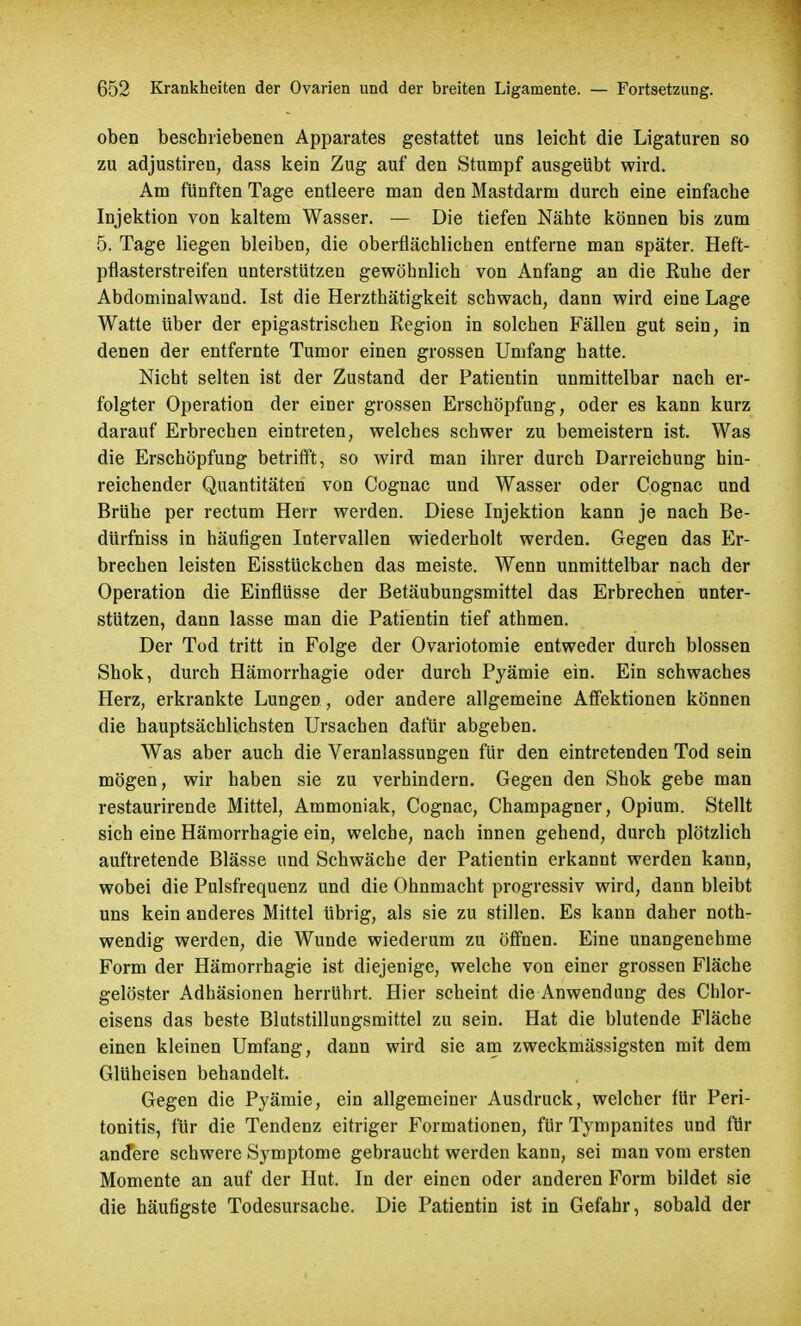 oben beschriebenen Apparates gestattet uns leicht die Ligaturen so zu adjustiren, dass kein Zug auf den Stumpf ausgeübt wird. Am fünften Tage entleere man den Mastdarm durch eine einfache Injektion von kaltem Wasser. — Die tiefen Nähte können bis zum 5. Tage liegen bleiben, die oberflächlichen entferne man später. Heft- pflasterstreifen unterstützen gewöhnlich von Anfang an die Ruhe der Abdominalwand. Ist die Herzthätigkeit schwach, dann wird eine Lage Watte über der epigastrischen Region in solchen Fällen gut sein, in denen der entfernte Tumor einen grossen Umfang hatte. Nicht selten ist der Zustand der Patientin unmittelbar nach er- folgter Operation der einer grossen Erschöpfung, oder es kann kurz darauf Erbrechen eintreten, welches schwer zu bemeistern ist. Was die Erschöpfung betrifft, so wird man ihrer durch Darreichung hin- reichender Quantitäten von Cognac und Wasser oder Cognac und Brühe per rectum Herr werden. Diese Injektion kann je nach Be- dürfniss in häufigen Intervallen wiederholt werden. Gegen das Er- brechen leisten Eisstückchen das meiste. Wenn unmittelbar nach der Operation die Einflüsse der Betäubungsmittel das Erbrechen unter- stützen, dann lasse man die Patientin tief athmen. Der Tod tritt in Folge der Ovariotomie entweder durch blossen Shok, durch Hämorrhagie oder durch Pyämie ein. Ein schwaches Herz, erkrankte Lungen, oder andere allgemeine Affektionen können die hauptsächlichsten Ursachen dafür abgeben. Was aber auch die Veranlassungen für den eintretenden Tod sein mögen, wir haben sie zu verhindern. Gegen den Shok gebe man restaurirende Mittel, Ammoniak, Cognac, Champagner, Opium. Stellt sich eine Hämorrhagie ein, welche, nach innen gehend, durch plötzlich auftretende Blässe und Schwäche der Patientin erkannt werden kann, wobei die Pulsfrequenz und die Ohnmacht progressiv wird, dann bleibt uns kein anderes Mittel übrig, als sie zu stillen. Es kann daher not- wendig werden, die Wunde wiederum zu öffnen. Eine unangenehme Form der Hämorrhagie ist diejenige, welche von einer grossen Fläche gelöster Adhäsionen herrührt. Hier scheint die Anwendung des Chlor- eisens das beste Blutstillungsmittel zu sein. Hat die blutende Fläche einen kleinen Umfang, dann wird sie am zweckmässigsten mit dem Glüheisen behandelt. Gegen die Pyämie, ein allgemeiner Ausdruck, welcher für Peri- tonitis, für die Tendenz eitriger Formationen, für Tympanites und für andere schwere Symptome gebraucht werden kann, sei man vom ersten Momente an auf der Hut. In der einen oder anderen Form bildet sie die häufigste Todesursache. Die Patientin ist in Gefahr, sobald der