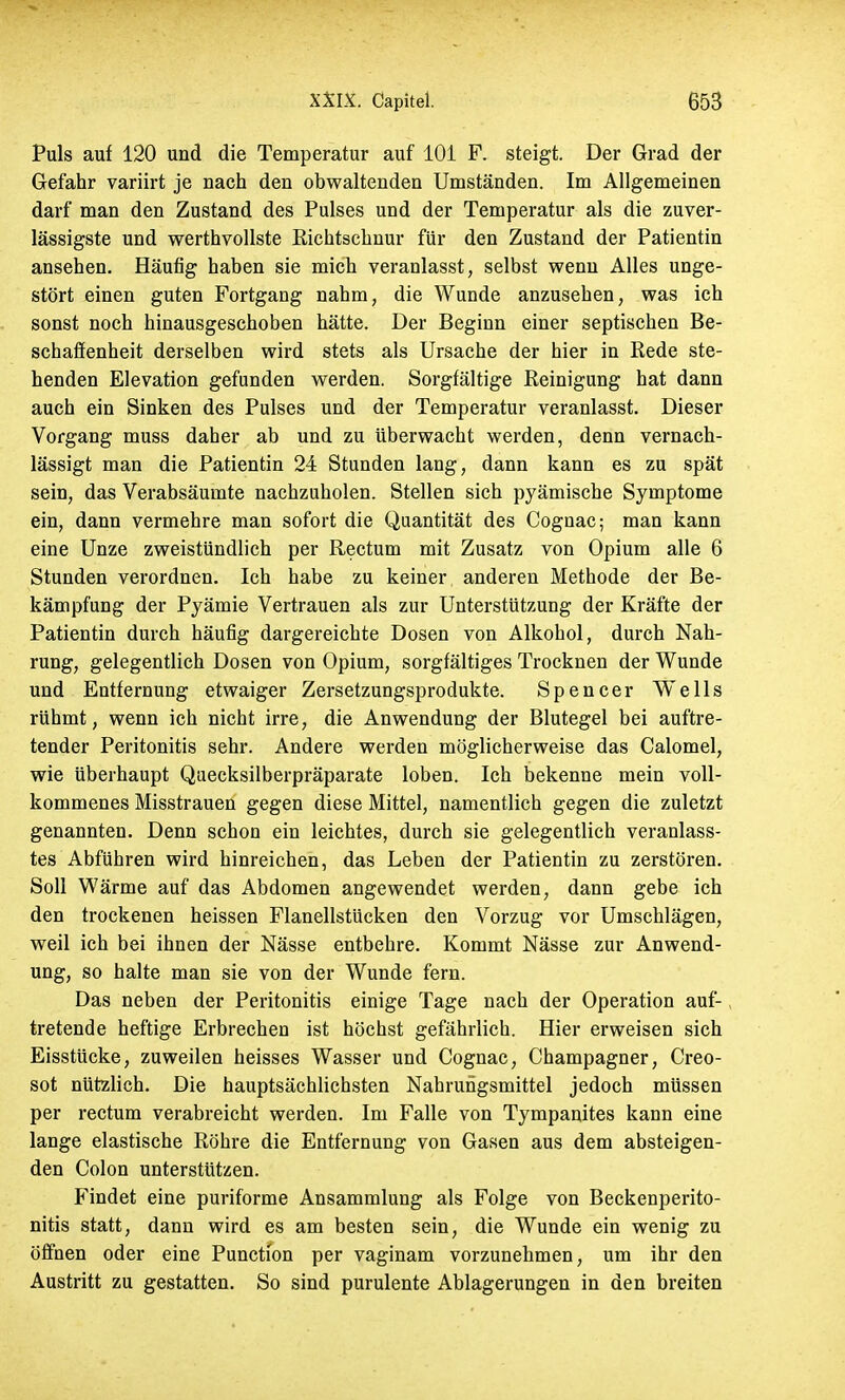 Puls auf 120 und die Temperatur auf 101 F. steigt. Der Grad der Gefahr variirt je nach den obwaltenden Umständen. Im Allgemeinen darf man den Zustand des Pulses und der Temperatur als die zuver- lässigste und werthvollste Richtschnur für den Zustand der Patientin ansehen. Häufig haben sie mich veranlasst, selbst wenn Alles unge- stört einen guten Fortgang nahm, die Wunde anzusehen, was ich sonst noch hinausgeschoben hätte. Der Beginn einer septischen Be- schaffenheit derselben wird stets als Ursache der hier in Rede ste- henden Elevation gefunden werden. Sorgfältige Reinigung hat dann auch ein Sinken des Pulses und der Temperatur veranlasst. Dieser Vorgang muss daher ab und zu überwacht werden, denn vernach- lässigt man die Patientin 24 Stunden lang, dann kann es zu spät sein, das Verabsäumte nachzuholen. Stellen sich pyämische Symptome ein, dann vermehre man sofort die Quantität des Cognac; man kann eine Unze zweistündlich per Rectum mit Zusatz von Opium alle 6 Stunden verordnen. Ich habe zu keiner anderen Methode der Be- kämpfung der Pyämie Vertrauen als zur Unterstützung der Kräfte der Patientin durch häufig dargereichte Dosen von Alkohol, durch Nah- rung, gelegentlich Dosen von Opium, sorgfältiges Trocknen der Wunde und Entfernung etwaiger Zersetzungsprodukte. Spencer Wells rühmt, wenn ich nicht irre, die Anwendung der Blutegel bei auftre- tender Peritonitis sehr. Andere werden möglicherweise das Calomel, wie überhaupt Quecksilberpräparate loben. Ich bekenne mein voll- kommenes Misstrauen gegen diese Mittel, namentlich gegen die zuletzt genannten. Denn schon ein leichtes, durch sie gelegentlich veranlass- tes Abführen wird hinreichen, das Leben der Patientin zu zerstören. Soll Wärme auf das Abdomen angewendet werden, dann gebe ich den trockenen heissen Flanellstücken den Vorzug vor Umschlägen, weil ich bei ihnen der Nässe entbehre. Kommt Nässe zur Anwend- ung, so halte man sie von der Wunde fern. Das neben der Peritonitis einige Tage nach der Operation auf- tretende heftige Erbrechen ist höchst gefährlich. Hier erweisen sich Eisstücke, zuweilen heisses Wasser und Cognac, Champagner, Creo- sot nützlich. Die hauptsächlichsten Nahrungsmittel jedoch müssen per rectum verabreicht werden. Im Falle von Tympanites kann eine lange elastische Röhre die Entfernung von Gasen aus dem absteigen- den Colon unterstützen. Findet eine puriforme Ansammlung als Folge von Beckenperito- nitis statt, dann wird es am besten sein, die Wunde ein wenig zu öffnen oder eine Punction per vaginam vorzunehmen, um ihr den Austritt zu gestatten. So sind purulente Ablagerungen in den breiten