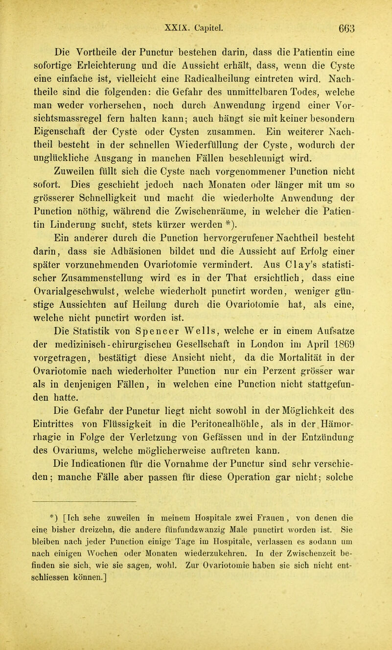 Die Vortheile der Punctur bestehen darin, dass die Patientin eine sofortige Erleichterung und die Aussicht erhält, dass, wenn die Cyste eine einfache ist, vielleicht eine Radicalheilung eintreten wird. Nach- theile sind die folgenden: die Gefahr des unmittelbaren Todes, welche man weder vorhersehen, noch durch Anwendung irgend einer Vor- sichtsmassregel fern halten kann; auch hängt sie mit keiner besondern Eigenschaft der Cyste oder Cysten zusammen. Ein weiterer Nach- theil besteht in der schnellen Wiederfüllung der Cyste, wodurch der unglückliche Ausgang in manchen Fällen beschleunigt wird. Zuweilen füllt sich die Cyste nach vorgenommener Punction nicht sofort. Dies geschieht jedoch nach Monaten oder länger mit um so grösserer Schnelligkeit und macht die wiederholte Anwendung der Punction nöthig, während die Zwischenräume, in welcher die Patien- tin Linderung sucht, stets kürzer werden *). Ein anderer durch die Punction hervorgerufener Nachtheil besteht darin, dass sie Adhäsionen bildet und die Aussicht auf Erfolg einer später vorzunehmenden Ovariotomie vermindert. Aus Clay's statisti- scher Zusammenstellung wird es in der That ersichtlich, dass eine Ovarialgeschwulst, welche wiederholt punctirt worden, weniger gün- stige Aussichten auf Heilung durch die Ovariotomie hat, als eine, welche nicht punctirt worden ist. Die Statistik von Spencer Wells, welche er in einem Aufsatze der medizinisch-chirurgischen Gesellschaft in London im April 1869 vorgetragen, bestätigt diese Ansicht nicht, da die Mortalität in der Ovariotomie nach wiederholter Punction nur ein Perzent grösser war als in denjenigen Fällen, in welchen eine Punction nicht stattgefun- den hatte. Die Gefahr der Punctur liegt nicht sowohl in der Möglichkeit des Eintrittes von Flüssigkeit in die Peritonealhöhle, als in der Hämor- rhagie in Folge der Verletzung von Gefässen und in der Entzündung des Ovariums, welche möglicherweise auftreten kann. Die Indicationen für die Vornahme der Punctur sind sehr verschie- den ; manche Fälle aber passen für diese Operation gar nicht; solche *) [Ich sehe zuweilen in meinem Hospitale zwei Frauen, von denen die eine bisher dreizehn, die andere fünfundzwanzig Male punctirt worden ist. Sie bleiben nach jeder Punction einige Tage im Hospitale, verlassen es sodann um nach einigen Wochen oder Monaten wiederzukehren. In der Zwischenzeit be- finden sie sich, wie sie sagen, wohl. Zur Ovariotomie haben sie sich nicht ent- schliessen können.]