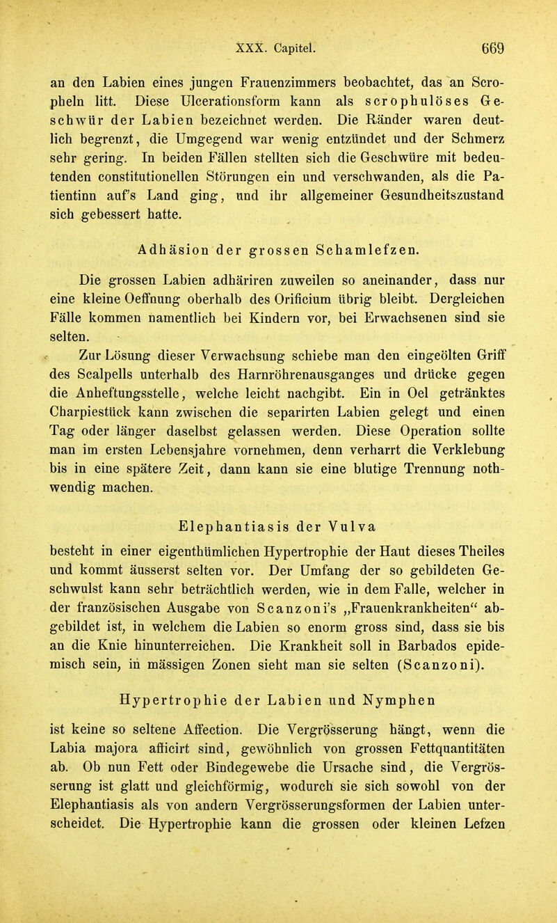 an den Labien eines jungen Frauenzimmers beobachtet, das an Scro- pheln litt. Diese Ulcerationsform kann als scrophulöses Ge- schwür der Labien bezeichnet werden. Die Ränder waren deut- lich begrenzt, die Umgegend war wenig entzündet und der Schmerz sehr gering. In beiden Fällen stellten sich die Geschwüre mit bedeu- tenden constitutionellen Störungen ein und verschwanden, als die Pa- tientinn aufs Land ging, und ibr allgemeiner Gesundheitszustand sich gebessert hatte. Adhäsion der grossen Schamlefzen. Die grossen Labien adhäriren zuweilen so aneinander, dass nur eine kleine Oeffnung oberhalb des Orificium übrig bleibt. Dergleichen Fälle kommen namentlich bei Kindern vor, bei Erwachsenen sind sie selten. Zur Lösung dieser Verwachsung schiebe man den eingeölten Griff des Scalpells unterhalb des Harnröhrenausganges und drücke gegen die Anheftungsstelle, welche leicht nachgibt. Ein in Oel getränktes Charpiestück kann zwischen die separirten Labien gelegt und einen Tag oder länger daselbst gelassen werden. Diese Operation sollte man im ersten Lebensjahre vornehmen, denn verharrt die Verklebung bis in eine spätere Zeit, dann kann sie eine blutige Trennung noth- wendig machen. Elephantiasis der Vulva besteht in einer eigenthümlichen Hypertrophie der Haut dieses Theiles und kommt äusserst selten vor. Der Umfang der so gebildeten Ge- schwulst kann sehr beträchtlich werden, wie in dem Falle, welcher in der französischen Ausgabe von Scanzoni's „Frauenkrankheiten ab- gebildet ist, in welchem die Labien so enorm gross sind, dass sie bis an die Knie hinunterreichen. Die Krankheit soll in Barbados epide- misch sein, in mässigen Zonen sieht man sie selten (Scanzoni). Hypertrophie der Labien und Nymphen ist keine so seltene Affection. Die Vergrösserung hängt, wenn die Labia majora afficirt sind, gewöhnlich von grossen Fettquantitäten ab. Ob nun Fett oder Bindegewebe die Ursache sind, die Vergrös- serung ist glatt und gleichförmig, wodurch sie sich sowohl von der Elephantiasis als von andern Vergrösserungsformen der Labien unter- scheidet. Die Hypertrophie kann die grossen oder kleinen Lefzen