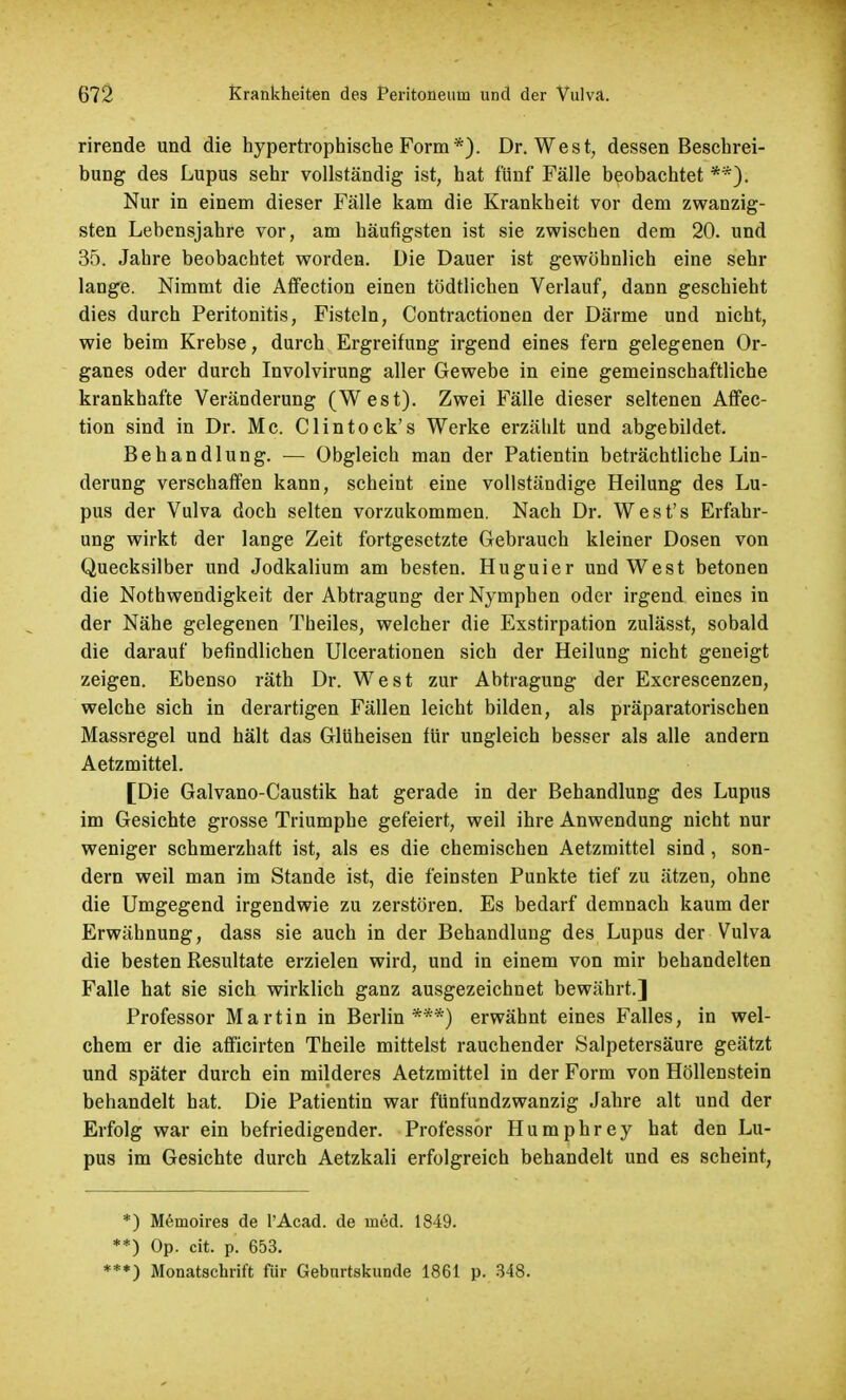 rirende und die hypertrophische Form*). Dr. West, dessen Beschrei- bung des Lupus sehr vollständig ist, hat fünf Fälle beobachtet **): Nur in einem dieser Fälle kam die Krankheit vor dem zwanzig- sten Lebensjahre vor, am häufigsten ist sie zwischen dem 20. und 35. Jahre beobachtet worden. Die Dauer ist gewöhnlich eine sehr lange. Nimmt die Affection einen tödtlichen Verlauf, dann geschieht dies durch Peritonitis, Fisteln, Contractionen der Därme und nicht, wie beim Krebse, durch Ergreifung irgend eines fern gelegenen Or- ganes oder durch Involvirung aller Gewebe in eine gemeinschaftliche krankhafte Veränderung (West). Zwei Fälle dieser seltenen Affec- tion sind in Dr. Mc. Clintock's Werke erzählt und abgebildet. Behandlung. — Obgleich man der Patientin beträchtliche Lin- derung verschaffen kann, scheint eine vollständige Heilung des Lu- pus der Vulva doch selten vorzukommen. Nach Dr. West's Erfahr- ung wirkt der lange Zeit fortgesetzte Gebrauch kleiner Dosen von Quecksilber und Jodkalium am besten. Huguier und West betonen die Nothwendigkeit der Abtragung der Nymphen oder irgend eines in der Nähe gelegenen Theiles, welcher die Exstirpation zulässt, sobald die darauf befindlichen Ulcerationen sich der Heilung nicht geneigt zeigen. Ebenso räth Dr. West zur Abtragung der Excrescenzen, welche sich in derartigen Fällen leicht bilden, als präparatorischen Massregel und hält das Glüheisen für ungleich besser als alle andern Aetzmittel. [Die Galvano-Caustik hat gerade in der Behandlung des Lupus im Gesichte grosse Triumphe gefeiert, weil ihre Anwendung nicht nur weniger schmerzhaft ist, als es die chemischen Aetzmittel sind , son- dern weil man im Stande ist, die feinsten Punkte tief zu ätzen, ohne die Umgegend irgendwie zu zerstören. Es bedarf demnach kaum der Erwähnung, dass sie auch in der Behandlung des Lupus der Vulva die besten Resultate erzielen wird, und in einem von mir behandelten Falle hat sie sich wirklich ganz ausgezeichnet bewährt.] Professor Martin in Berlin***) erwähnt eines Falles, in wel- chem er die afficirten Theile mittelst rauchender Salpetersäure geätzt und später durch ein milderes Aetzmittel in der Form von Höllenstein behandelt hat. Die Patientin war fünfundzwanzig Jahre alt und der Erfolg war ein befriedigender. Professor Humphrey hat den Lu- pus im Gesichte durch Aetzkali erfolgreich behandelt und es scheint, *) M6moires de l'Acad. de med. 1849. **) Op. cit. p. 653. ***) Monatschrift für Geburtskunde 1861 p. 348.