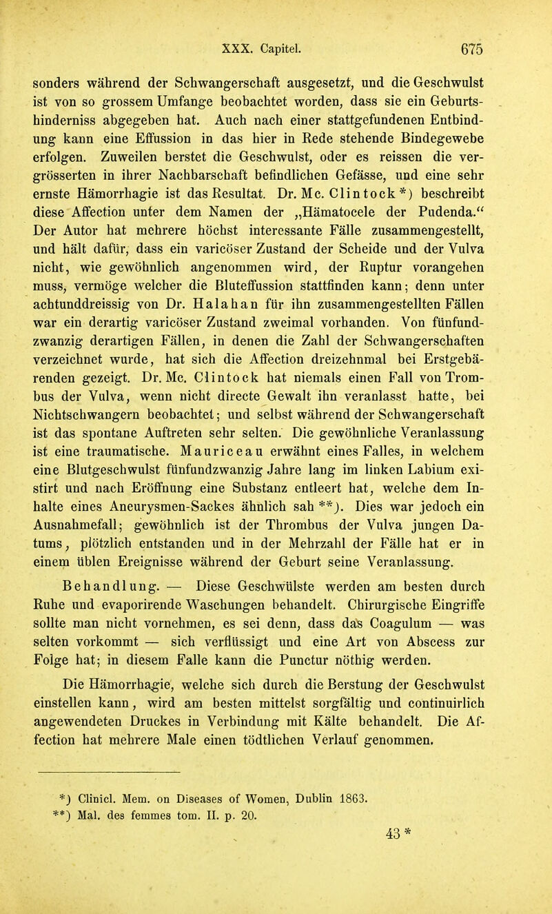 sonders während der Schwangerschaft ausgesetzt, und die Geschwulst ist von so grossem Umfange beobachtet worden, dass sie ein Geburts- hinderniss abgegeben hat. Auch nach einer stattgefundenen Entbind- ung kann eine Effussion in das hier in Rede stehende Bindegewebe erfolgen. Zuweilen berstet die Geschwulst, oder es reissen die ver- grösserten in ihrer Nachbarschaft befindlichen Gefässe, und eine sehr ernste Hämorrhagie ist das Resultat. Dr. Mc. Clintock *) beschreibt diese Affection unter dem Namen der „Hämatocele der Pudenda. Der Autor hat mehrere höchst interessante Fälle zusammengestellt, und hält dafür, dass ein varicöser Zustand der Scheide und der Vulva nicht, wie gewöhnlich angenommen wird, der Ruptur vorangehen muss, vermöge welcher die Bluteffussion stattfinden kann; denn unter achtunddreissig von Dr. Halahan für ihn zusammengestellten Fällen war ein derartig varicöser Zustand zweimal vorhanden. Von fünfund- zwanzig derartigen Fällen, in denen die Zahl der Schwangerschaften verzeichnet wurde, hat sich die Affection dreizehnmal bei Erstgebä- renden gezeigt. Dr. Mc. Clintock hat niemals einen Fall von Trom- bus der Vulva, wenn nicht directe Gewalt ihn veranlasst hatte, bei Nichtschwangern beobachtet; und selbst während der Schwangerschaft ist das spontane Auftreten sehr selten. Die gewöhnliche Veranlassung ist eine traumatische. Mauriceau erwähnt eines Falles, in welchem eine Blutgeschwulst fünfundzwanzig Jahre lang im linken Labium exi- stirt und nach Eröffnung eine Substanz entleert hat, welche dem In- halte eines Aneurysmen-Sackes ähnlich sah **_). Dies war jedoch ein Ausnahmefall; gewöhnlich ist der Thrombus der Vulva jungen Da- tums , plötzlich entstanden und in der Mehrzahl der Fälle hat er in einem üblen Ereignisse während der Geburt seine Veranlassung. Behandlung. — Diese Geschwülste werden am besten durch Ruhe und evaporirende Waschungen behandelt. Chirurgische Eingriffe sollte man nicht vornehmen, es sei denn, dass das Coagulum — was selten vorkommt — sich verflüssigt und eine Art von Abscess zur Folge hat; in diesem Falle kann die Punctur nöthig werden. Die Hämorrhagie, welche sich durch die Berstung der Geschwulst einstellen kann, wird am besten mittelst sorgfältig und continuirlich angewendeten Druckes in Verbindung mit Kälte behandelt. Die Af- fection hat mehrere Male einen tödtlichen Verlauf genommen. *) Clinicl. Mem. on Diseases of Women, Dublin 1863. **) Mal. des femmes torn. II. p. 20. 43*