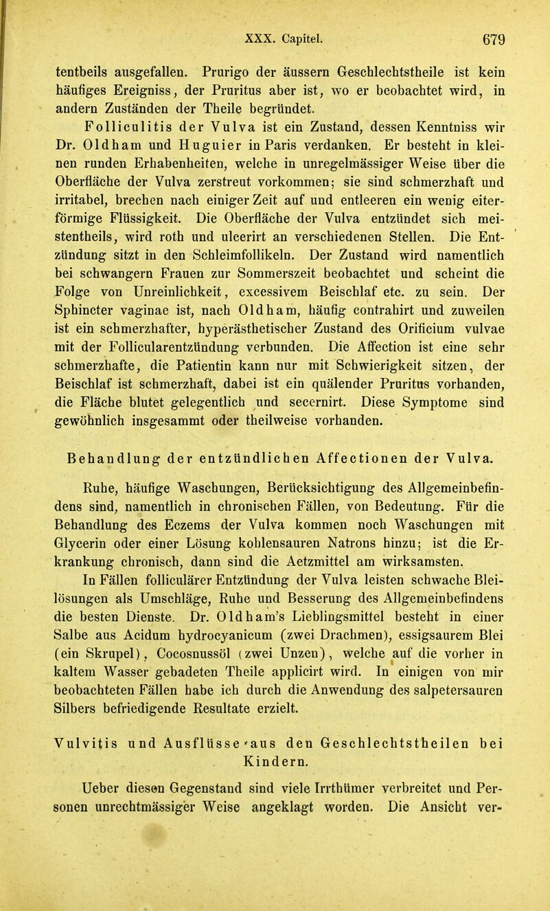 tentbeils ausgefallen. Prurigo der äussern Geschlechtstheile ist kein häufiges Ereigniss, der Pruritus aber ist, wo er beobachtet wird, in andern Zuständen der Theile begründet. Folliculitis der Vulva ist ein Zustand, dessen Kenntniss wir Dr. Oldham und Huguier in Paris verdanken. Er besteht in klei- nen runden Erhabenheiten, welche in unregelmässiger Weise über die Oberfläche der Vulva zerstreut vorkommen; sie sind schmerzhaft und irritabel, brechen nach einiger Zeit auf und entleeren ein wenig eiter- förmige Flüssigkeit. Die Oberfläche der Vulva entzündet sich mei- stentheils, wird roth und ulcerirt an verschiedenen Stellen. Die Ent- zündung sitzt in den Schleimfollikeln. Der Zustand wird namentlich bei schwangern Frauen zur Sommerszeit beobachtet und scheint die Folge von Unreinlichkeit, excessivem Beischlaf etc. zu sein. Der Sphincter vaginae ist, nach Oldham, häufig contrahirt und zuweilen ist ein schmerzhafter, hyperästhetischer Zustand des Orificium vulvae mit der Follicularentzündung verbunden. Die Affection ist eine sehr schmerzhafte, die Patientin kann nur mit Schwierigkeit sitzen, der Beischlaf ist schmerzhaft, dabei ist ein quälender Pruritus vorhanden, die Fläche blutet gelegentlich und secernirt. Diese Symptome sind gewöhnlich insgesammt oder theilweise vorhanden. Behandlung der entzündlichen Affectionen der Vulva. Ruhe, häufige Waschungen, Berücksichtigung des Allgemeinbefin- dens sind, namentlich in chronischen Fällen, von Bedeutung. Für die Behandlung des Eczems der Vulva kommen noch Waschungen mit Glycerin oder einer Lösung kohlensauren Natrons hinzu; ist die Er- krankung chronisch, dann sind die Aetzmittel am wirksamsten. In Fällen folliculärer Entzündung der Vulva leisten schwache Blei- lösungen als Umschläge, Ruhe und Besserung des Allgemeinbefindens die besten Dienste. Dr. Oldham's Lieblingsmittel besteht in einer Salbe aus Acidum hydrocyanicum (zwei Drachmen), essigsaurem Blei (ein Skrupel), Cocosnussöl (zwei Unzen), welche auf die vorher in kaltem Wasser gebadeten Theile applicirt wird. In einigen von mir beobachteten Fällen habe ich durch die Anwendung des salpetersauren Silbers befriedigende Resultate erzielt. Vulvitis und Ausflüsse'aus den Geschlechtstheilen bei Kindern. Ueber diesen Gegenstand sind viele Irrthümer verbreitet und Per- sonen unrechtmässiger Weise angeklagt worden. Die Ansiebt ver-