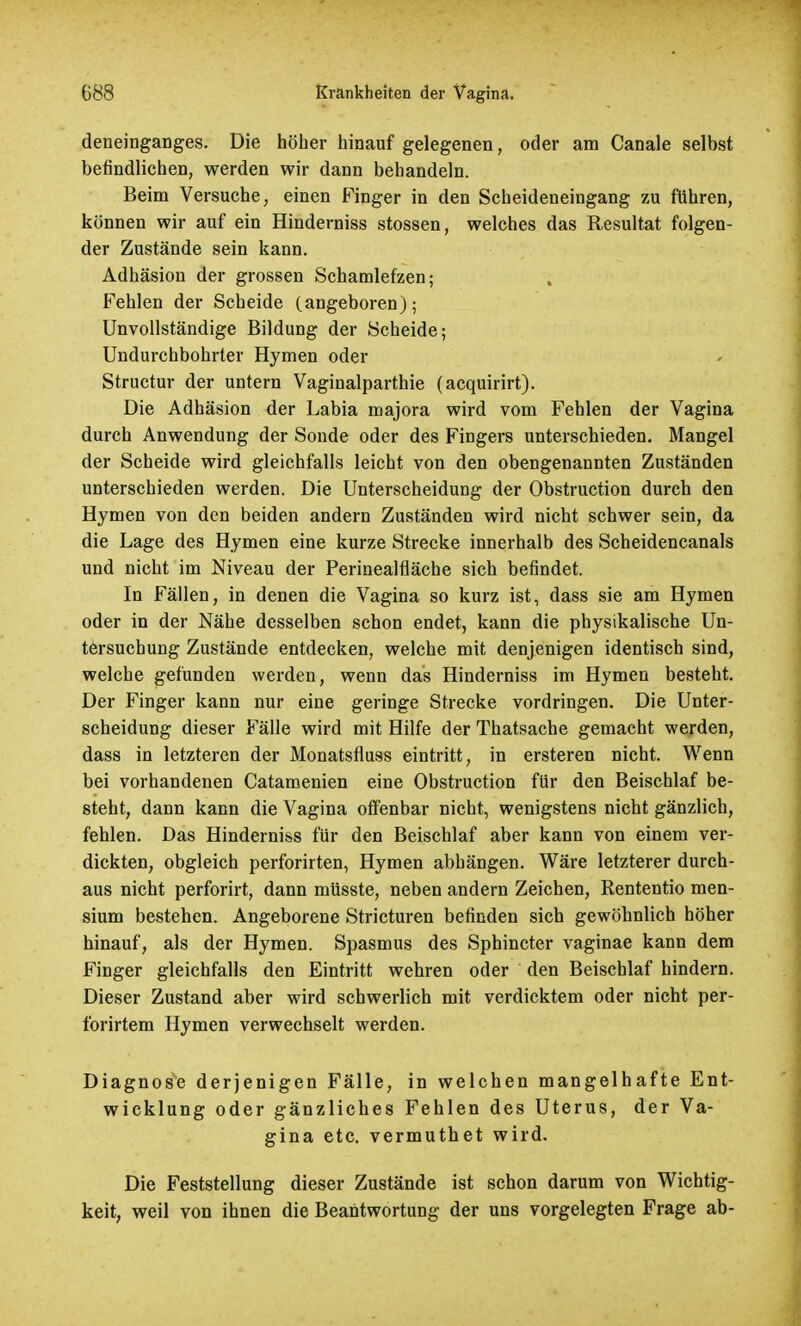 deneinganges. Die höher hinauf gelegenen, oder am Canale selbst befindlichen, werden wir dann behandeln. Beim Versuche, einen Finger in den Scheideneingang zu führen, können wir auf ein Hinderniss stossen, welches das Resultat folgen- der Zustände sein kann. Adhäsion der grossen Schamlefzen; Fehlen der Scheide (angeboren); Unvollständige Bildung der Scheide; Undurchbohrter Hymen oder Structur der untern Vaginalparthie (acquirirt). Die Adhäsion der Labia majora wird vom Fehlen der Vagina durch Anwendung der Sonde oder des Fingers unterschieden. Mangel der Scheide wird gleichfalls leicht von den obengenannten Zuständen unterschieden werden. Die Unterscheidung der Obstruction durch den Hymen von den beiden andern Zuständen wird nicht schwer sein, da die Lage des Hymen eine kurze Strecke innerhalb des Scheidencanals und nicht im Niveau der Perinealfläche sich befindet. In Fällen, in denen die Vagina so kurz ist, dass sie am Hymen oder in der Nähe desselben schon endet, kann die physikalische Un- tersuchung Zustände entdecken, welche mit denjenigen identisch sind, welche gefunden werden, wenn das Hinderniss im Hymen besteht. Der Finger kann nur eine geringe Strecke vordringen. Die Unter- scheidung dieser Fälle wird mit Hilfe der Thatsache gemacht werden, dass in letzteren der Monatsfluss eintritt, in ersteren nicht. Wenn bei vorhandenen Catamenien eine Obstruction für den Beischlaf be- steht, dann kann die Vagina offenbar nicht, wenigstens nicht gänzlich, fehlen. Das Hinderniss für den Beischlaf aber kann von einem ver- dickten, obgleich perforirten, Hymen abhängen. Wäre letzterer durch- aus nicht perforirt, dann müsste, neben andern Zeichen, Rententio men- sium bestehen. Angeborene Stricturen befinden sich gewöhnlich höher hinauf, als der Hymen. Spasmus des Sphincter vaginae kann dem Finger gleichfalls den Eintritt wehren oder den Beischlaf hindern. Dieser Zustand aber wird schwerlich mit verdicktem oder nicht per- forirtem Hymen verwechselt werden. Diagnose derjenigen Fälle, in welchen mangelhafte Ent- wicklung oder gänzliches Fehlen des Uterus, der Va- gina etc. vermuthet wird. Die Feststellung dieser Zustände ist schon darum von Wichtig- keit, weil von ihnen die Beantwortung der uns vorgelegten Frage ab-