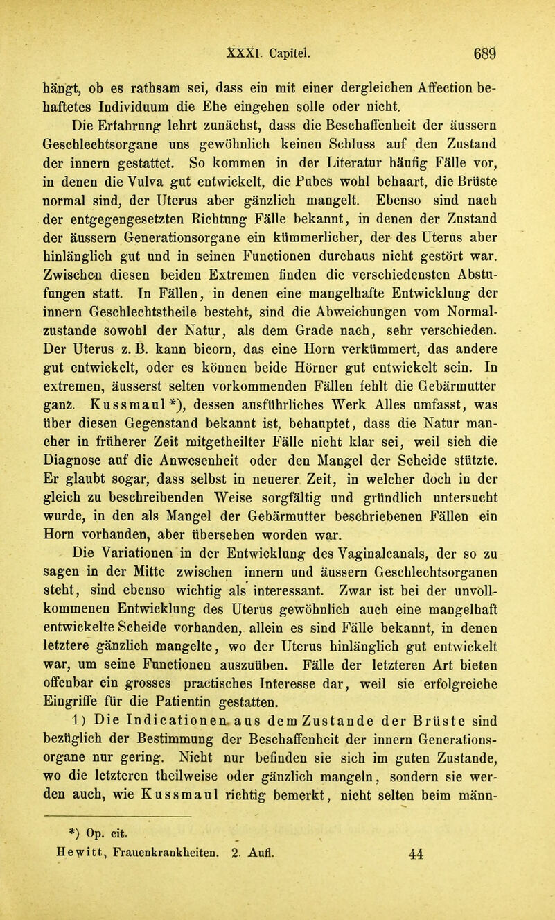 hängt, ob es rathsam sei, dass ein mit einer dergleichen Affection be- haftetes Individuum die Ehe eingehen solle oder nicht. Die Erfahrung lehrt zunächst, dass die Beschaffenheit der äussern Geschlechtsorgane uns gewöhnlich keinen Schluss auf den Zustand der innern gestattet. So kommen in der Literatur häufig Fälle vor, in denen die Vulva gut entwickelt, die Pubes wohl behaart, die Brüste normal sind, der Uterus aber gänzlich mangelt. Ebenso sind nach der entgegengesetzten Richtung Fälle bekannt, in denen der Zustand der äussern Generationsorgane ein kümmerlicher, der des Uterus aber hinlänglich gut und in seinen Functionen durchaus nicht gestört war. Zwische-n diesen beiden Extremen finden die verschiedensten Abstu- fungen statt. In Fällen, in denen eine mangelhafte Entwicklung der innern Geschlechtstheile besteht, sind die Abweichungen vom Normal- zustande sowohl der Natur, als dem Grade nach, sehr verschieden. Der Uterus z. B. kann bicorn, das eine Horn verkümmert, das andere gut entwickelt, oder es können beide Hörner gut entwickelt sein. In extremen, äusserst selten vorkommenden Fällen fehlt die Gebärmutter ganz. Kussmaul*), dessen ausführliches Werk Alles umfasst, was Uber diesen Gegenstand bekannt ist, behauptet, dass die Natur man- cher in früherer Zeit mitgetheilter Fälle nicht klar sei, weil sich die Diagnose auf die Anwesenheit oder den Mangel der Scheide stützte. Er glaubt sogar, dass selbst in neuerer Zeit, in welcher doch in der gleich zu beschreibenden Weise sorgfältig und gründlich untersucht wurde, in den als Mangel der Gebärmutter beschriebenen Fällen ein Horn vorhanden, aber Ubersehen worden war. Die Variationen in der Entwicklung des Vaginalcanals, der so zu sagen in der Mitte zwischen innern und äussern Geschlechtsorganen steht, sind ebenso wichtig als interessant. Zwar ist bei der unvoll- kommenen Entwicklung des Uterus gewöhnlich auch eine mangelhaft entwickelte Scheide vorhanden, allein es sind Fälle bekannt, in denen letztere gänzlich mangelte, wo der Uterus hinlänglich gut entwickelt war, um seine Functionen auszuüben. Fälle der letzteren Art bieten offenbar ein grosses practisches Interesse dar, weil sie erfolgreiche Eingriffe für die Patientin gestatten. 1) Die Indicationen. aus demZustande der Brüste sind bezüglich der Bestimmung der Beschaffenheit der innern Generations- organe nur gering. Nicht nur befinden sie sich im guten Zustande, wo die letzteren theilweise oder gänzlich mangeln, sondern sie wer- den auch, wie Kussmaul richtig bemerkt, nicht selten beim männ- *) Op. cit. Hewitt, Frauenkrankheiten. 2. Aufl. 44