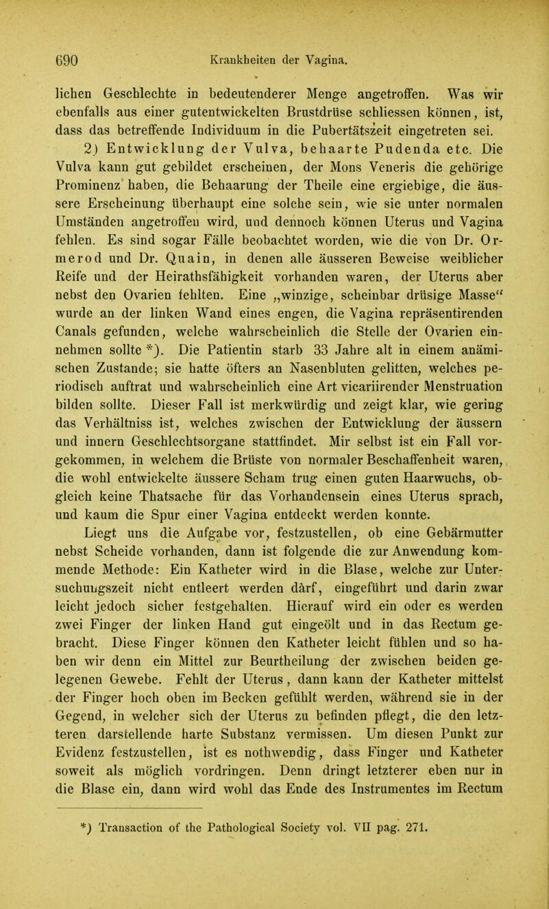 liehen Geschlechte in bedeutenderer Menge angetroffen. Was wir ebenfalls aus einer gutentwickelten Brustdrüse schliessen können, ist, dass das betreffende Individuum in die Pubertätszeit eingetreten sei. 2) Entwicklung der Vulva, behaarte Pudenda etc. Die Vulva kann gut gebildet erscheinen, der Möns Veneris die gehörige Prominenz haben, die Behaarung der Theile eine ergiebige, die äus- sere Erscheinung überhaupt eine solche sein, wie sie unter normalen Umständen angetroffen wird, und dennoch können Uterus und Vagina fehlen. Es sind sogar Fälle beobachtet worden, wie die von Dr. Or- merod und Dr. Quain, in denen alle äusseren Beweise weiblicher Reife und der Heirathsfähigkeit vorhanden waren, der Uterus aber nebst den Ovarien fehlten. Eine „winzige, scheinbar drüsige Masse wurde an der linken Wand eines engen, die Vagina repräsentirenden Canals gefunden, welche wahrscheinlich die Stelle der Ovarien ein- nehmen sollte *). Die Patientin starb 33 Jahre alt in einem anämi- schen Zustande; sie hatte öfters an Nasenbluten gelitten, welches pe- riodisch auftrat und wahrscheinlich eine Art vicariirender Menstruation bilden sollte. Dieser Fall ist merkwürdig und zeigt klar, wie gering das Verhältniss ist, welches zwischen der Entwicklung der äussern und innern Geschlechtsorgane stattfindet. Mir selbst ist ein Fall vor- gekommen, in welchem die Brüste von normaler Beschaffenheit waren, die wohl entwickelte äussere Scham trug einen guten Haarwuchs, ob- gleich keine Thatsache für das Vorhandensein eines Uterus sprach, und kaum die Spur einer Vagina entdeckt werden konnte. Liegt uns die Aufgabe vor, festzustellen, ob eine Gebärmutter nebst Scheide vorhanden, dann ist folgende die zur Anwendung kom- mende Methode: Ein Katheter wird in die Blase, welche zur Unter- suchungszeit nicht entleert werden darf, eingeführt und darin zwar leicht jedoch sicher festgehalten. Hierauf wird ein oder es werden zwei Finger der linken Hand gut eingeölt und in das Rectum ge- bracht. Diese Finger können den Katheter leicht fühlen und so ha- ben wir denn ein Mittel zur Beurtheilung der zwischen beiden ge- legenen Gewebe. Fehlt der Uterus , dann kann der Katheter mittelst der Finger hoch oben im Becken gefühlt werden, während sie in der Gegend, in welcher sich der Uterus zu befinden pflegt, die den letz- teren darstellende harte Substanz vermissen. Um diesen Punkt zur Evidenz festzustellen, ist es nothwendig, dass Finger und Katheter soweit als möglich vordringen. Denn dringt letzterer eben nur in die Blase ein, dann wird wohl das Ende des Instrumentes im Rectum *) Transaction of the Pathological Society vol. VII pag. 271.