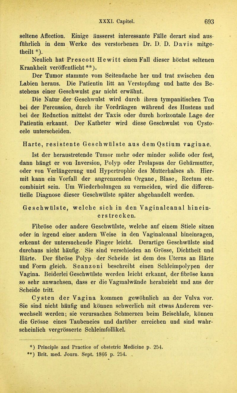 seltene Affection. Einige äusserst interessante Fälle derart sind aus- führlich in dem Werke des verstorbenen Dr. D. D. Davis mitge- teilt *). Neulich hat Prescott Hewitt einen Fall dieser höchst seltenen Krankheit veröffentlicht**). Der Tumor stammte vom Seitendache her und trat zwischen den Labien heraus. Die Patientin litt an Verstopfung und hatte des Be- stehens einer Geschwulst gar nicht erwähnt. Die Natur der Geschwulst wird durch ihren tympanitischen Ton bei der Percussion, durch ihr Vordrängen während des Hustens und bei der Reduction mittelst der Taxis oder durch horizontale Lage der Patientin erkannt. Der Katheter wird diese Geschwulst von Cysto- cele unterscheiden. Harte, resistente Geschwülste aus demQstium vaginae. Ist der heraustretende Tumor mehr oder minder solide oder fest, dann hängt er von Inversion, Polyp oder Prolapsus der Gebärmutter, oder von Verlängerung und Hypertrophie des Mutterhalses ab. Hier- mit kann ein Vorfall der angrenzenden Organe, Blase, Rectum etc. combinirt sein. Um Wiederholungen zu vermeiden, wird die differen- tielle Diagnose dieser Geschwülste später abgehandelt werden. Geschwülste, welche sich in den Vaginalcanal hinein- erstrecken. Fibröse oder andere Geschwülste, welche auf einem Stiele sitzen oder in irgend einer andern Weise in den Vaginalcanal hineinragen, erkennt der untersuchende Finger leicht. Derartige Geschwülste sind durchaus nicht häufig. Sie sind verschieden an Grösse, Dichtheit und Härte. Der fibröse Polyp der Scheide ist dem des Uterus an Härte und Form gleich. Scanzoni beschreibt einen Schleimpolypen der Vagina. Beiderlei Geschwülste werden leicht erkannt, der fibröse kann so sehr anwachsen, dass er die Vagmalwände herabzieht und aus der Scheide tritt. Cysten der Vagina kommen gewöhnlich an der Vulva vor. Sie sind nicht häufig und können schwerlich mit etwas Anderem ver- wechselt werden; sie verursachen Schmerzen beim Beischlafe, können die Grösse eines Taubeneies und darüber erreichen und sind wahr- scheinlich vergrösserte Schleimfollikel. *) Principle and Practice of obstetric Medicine p. 254. **) Brit. med. Journ. Sept. 1866 p. 254. .