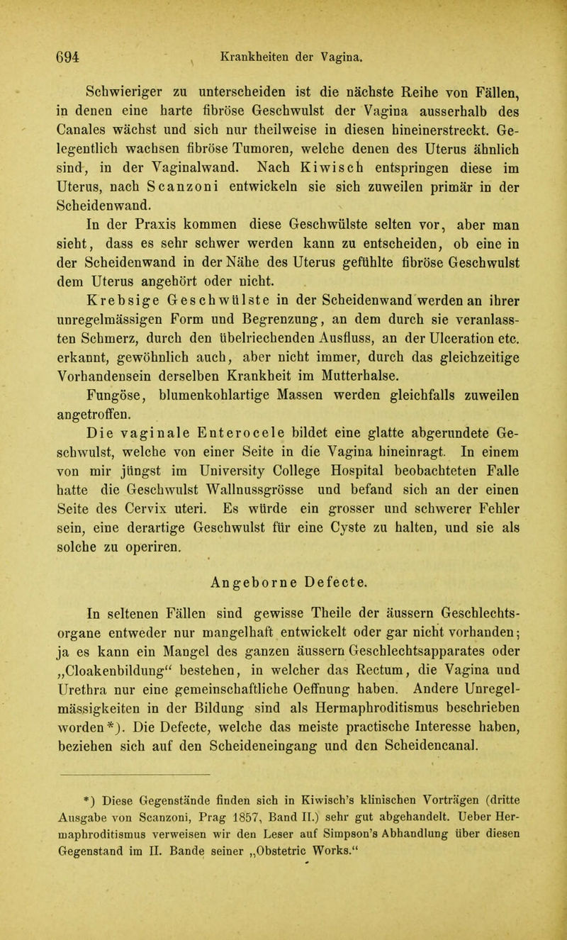 Schwieriger zu unterscheiden ist die nächste Reihe von Fällen, in denen eine harte fibröse Geschwulst der Vagina ausserhalb des Canales wächst und sich nur theilweise in diesen hineinerstreckt. Ge- legentlich wachsen fibröse Tumoren, welche denen des Uterus ähnlich sind, in der Vaginalwand. Nach Kiwisch entspringen diese im Uterus, nach Scanzoni entwickeln sie sich zuweilen primär in der Scheidenwand. In der Praxis kommen diese Geschwülste selten vor, aber man sieht, dass es sehr schwer werden kann zu entscheiden, ob eine in der Scheidenwand in der Nähe des Uterus gefühlte fibröse Geschwulst dem Uterus angehört oder nicht. Krebsige Geschwülste in der Scheidenwand werden an ihrer unregelmässigen Form und Begrenzung, an dem durch sie veranlass- ten Schmerz, durch den übelriechenden Ausfluss, an der Ulceration etc. erkannt, gewöhnlich auch, aber nicht immer, durch das gleichzeitige Vorhandensein derselben Krankheit im Mutterhalse. Fungöse, blumenkohlartige Massen werden gleichfalls zuweilen angetroffen. Die vaginale Enterocele bildet eine glatte abgerundete Ge- schwulst, welche von einer Seite in die Vagina hineinragt. In einem von mir jüngst im University College Hospital beobachteten Falle hatte die Geschwulst Wallnussgrösse und befand sich an der einen Seite des Cervix uteri. Es würde ein grosser und schwerer Fehler sein, eine derartige Geschwulst für eine Cyste zu halten, und sie als solche zu operiren. Angeborne Defecte. In seltenen Fällen sind gewisse Theile der äussern Geschlechts- organe entweder nur mangelhaft entwickelt oder gar nicht vorhanden; ja es kann ein Mangel des ganzen äussern Geschlechtsapparates oder „Cloakenbildung bestehen, in welcher das Rectum, die Vagina und Urethra nur eine gemeinschaftliche Oeffnung haben. Andere Unregel- mässigkeiten in der Bildung sind als Hermaphroditismus beschrieben worden*). Die Defecte, welche das meiste practische Interesse haben, beziehen sich auf den Scheideneingang und den Scheidencanal. *) Diese Gegenstände finden sich in Kiwisch's klinischen Vorträgen (dritte Ausgabe von Scanzoni, Prag 1857, Band II.) sehr gut abgehandelt. Ueber Her- niaphroditismus verweisen wir den Leser auf Simpson's Abhandlung Uber diesen Gegenstand im II. Bande seiner „Obstetric Works.