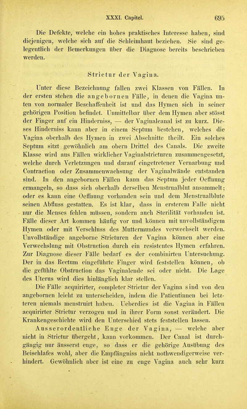 Die Defekte, welche ein hohes praktisches Interesse haben, sind diejenigen, welche sich auf die Schleimhaut beziehen. Sie sind ge- legentlich der Bemerkungen über die Diagnose bereits beschrieben werden. Strictur der Vagina. Unter diese Bezeichnung fallen zwei Klassen von Fällen. In der ersten stehen die angebornen Fälle, in denen die Vagina un- ten von normaler Beschaffenheit ist und das Hymen sich in seiner gehörigen Position befindet. Unmittelbar über dem Hymen aber stösst der Finger auf ein Hinderniss, — der Vagmalcanal ist zu kurz. Die- ses Hinderniss kann aber in einem Septum bestehen, welches die Vagina oberhalb des Hymen in zwei Abschnitte theilt. Ein solches Septum sitzt gewöhnlich am obern Drittel des Canals. Die zweite Klasse wird aus Fällen wirklicher Vaginalstricturen zusammengesetzt, welche durch Verletzungen und darauf eingetretener Vernarbung und Contraction oder Zusammenwachsung der Vaginalwände entstanden sind. In den angebornen Fällen kann das Septum jeder Oeffnung ermangeln, so dass sich oberhalb derselben Menstrualblut ansammelt; oder es kann eine Oeffnung vorhanden sein und dem Menstrualblute seinen Abfluss gestatten. Es ist klar, dass in ersterem Falle nicht nur die Menses fehlen müssen, sondern auch Sterilität vorhanden ist. Fälle dieser Art kommen häufig vor und können mit unvollständigem Hymen oder mit Verschluss des Muttermundes verwechselt werden. Unvollständige angeborne Stricturen der Vagina können aber eine Verwechslung mit Obstruction durch ein resistentes Hymen erfahren. Zur Diagnose dieser Fälle bedarf es der combinirten Untersuchung. Der in das Rectum eingeführte Finger wird feststellen können, ob die gefühlte Obstruction das Vaginalende sei oder nicht. Die Lage des Uterus wird dies hinlänglich klar stellen. Die Fälle aequirirter, completer Strictur der Vagina sind von den angebornen leicht zu unterscheiden, indem die Patientinnen bei letz- teren niemals menstruirt haben. Ueberdies ist die Vagina in Fällen aequirirter Strictur verzogen und in ihrer Form sonst verändert. Die Krankengeschichte wird den Unterschied stets feststellen lassen. Ausserordentliche Enge der Vagina, — welche aber nicht in Strictur übergeht, kann vorkommen. Der Canal ist durch- gängig nur äusserst enge, so dass er die gehörige Ausübung des Beischlafes wohl, aber die Empfängniss nicht nothwendigerweise ver- hindert. Gewöhnlich aber ist eine zu enge Vagina auch sehr kurz