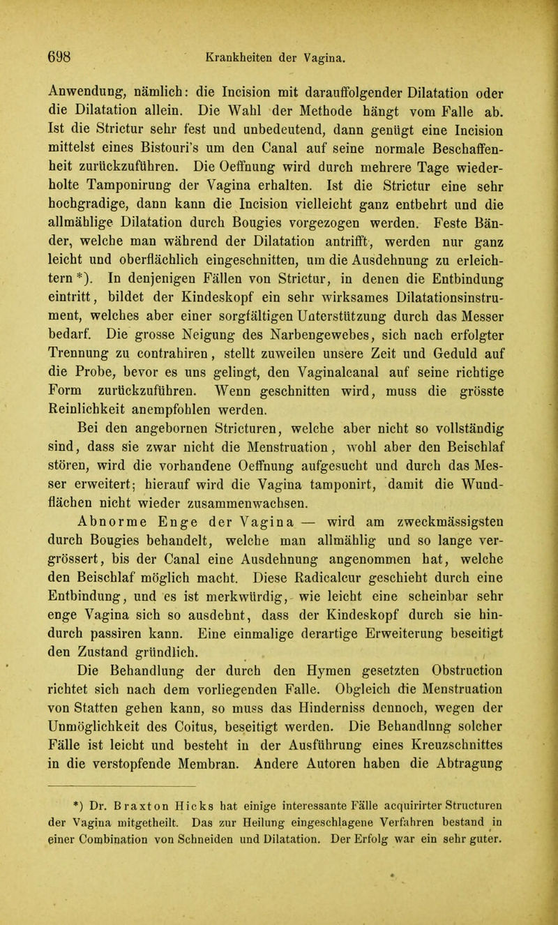 Anwendung, nämlich: die Incision mit darauffolgender Dilatation oder die Dilatation allein. Die Wahl der Methode hängt vom Falle ab. Ist die Strictur sehr fest und unbedeutend, dann genügt eine Incision mittelst eines Bistouri's um den Canal auf seine normale Beschaffen- heit zurückzuführen. Die Oeffnung wird durch mehrere Tage wieder- holte Tamponirung der Vagina erhalten. Ist die Strictur eine sehr hochgradige, dann kann die Incision vielleicht ganz entbehrt und die allmählige Dilatation durch Bougies vorgezogen werden. Feste Bän- der, welche man während der Dilatation antrifft, werden nur ganz leicht und oberflächlich eingeschnitten, um die Ausdehnung zu erleich- tern *). In denjenigen Fällen von Strictur, in denen die Entbindung eintritt, bildet der Kindeskopf ein sehr wirksames Dilatationsinstru- ment, welches aber einer sorgfältigen Unterstützung durch das Messer bedarf. Die grosse Neigung des Narbengewebes, sich nach erfolgter Trennung zu contrahiren , stellt zuweilen unsere Zeit und Geduld auf die Probe, bevor es uns gelingt, den Vaginalcanal auf seine richtige Form zurückzuführen. Wenn geschnitten wird, muss die grösste Reinlichkeit anempfohlen werden. Bei den angebornen Stricturen, welche aber nicht so vollständig sind, dass sie zwar nicht die Menstruation, wohl aber den Beischlaf stören, wird die vorhandene Oeffnung aufgesucht und durch das Mes- ser erweitert; hierauf wird die Vagina tamponirt, damit die Wund- flächen nicht wieder zusammenwachsen. Abnorme Enge der Vagina — wird am zweckmässigsten durch Bougies behandelt, welche man allmählig und so lange ver- grössert, bis der Canal eine Ausdehnung angenommen hat, welche den Beischlaf möglich macht. Diese Radicalcur geschieht durch eine Entbindung, und es ist merkwürdig, wie leicht eine scheinbar sehr enge Vagina sich so ausdehnt, dass der Kindeskopf durch sie hin- durch passiren kann. Eine einmalige derartige Erweiterung beseitigt den Zustand gründlich. Die Behandlung der durch den Hymen gesetzten Obstruction richtet sich nach dem vorliegenden Falle. Obgleich die Menstruation von Statten gehen kann, so muss das Hinderniss dennoch, wegen der Unmöglichkeit des Coitus, beseitigt werden. Die Behandlung solcher Fälle ist leicht und besteht in der Ausführung eines Kreuzschnittes in die verstopfende Membran. Andere Autoren haben die Abtragung *) Dr. Braxton Hicks hat einige interessante Fälle acquirirter Structuren der Vagina niitgetheilt. Das zur Heilung eingeschlagene Verfahren bestand in einer Combination von Schneiden und Dilatation. Der Erfolg war ein sehr guter.