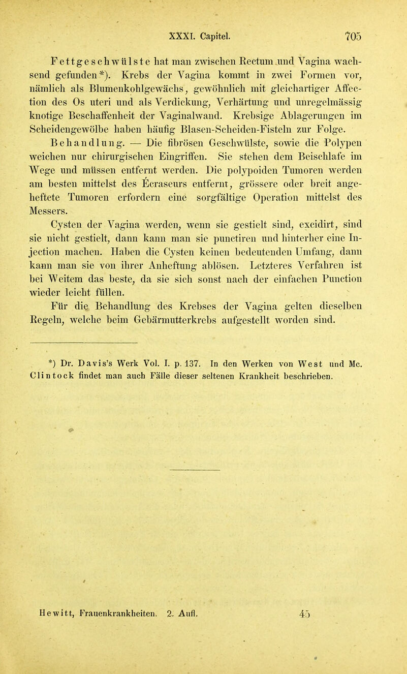 Fettgeschwülste hat man zwischen Rectum und Vagina wach- send gefunden*). Krebs der Vagina kommt in zwei Formen vor, nämlich als Blumenkohl gewächs, gewöhnlich mit gleichartiger Affec- tion des Os uteri und als Verdickung, Verhärtung und unregelmässig knotige Beschaffenheit der Vaginalwand. Krebsige Ablagerungen im Scheidengewölbe haben häufig Blasen-Scheiden-Fisteln zur Folge. Behandlung. — Die fibrösen Geschwülste, sowie die Polypen weichen nur chirurgischen Eingriffen. Sie stehen dem Beischlafe im Wege und müssen entfernt werden. Die polypoiden Tumoren werden am besten mittelst des Ecraseurs entfernt, grössere oder breit ange- heftete Tumoren erfordern eine sorgfältige Operation mittelst des Messers. Cysten der Vagina werden, wenn sie gestielt sind, excidirt, sind sie nicht gestielt, dann kann man sie punctiren und hinterher eine In- jection machen. Haben die Cysten keinen bedeutenden Umfang, dann kann man sie von ihrer Anheftung ablösen. Letzteres Verfahren ist bei Weitem das beste, da sie sich sonst nach der einfachen Punction wieder leicht füllen. Für die Behandlung des Krebses der Vagina gelten dieselben Regeln, welche beim Gebärmutterkrebs aufgestellt worden sind. *) Dr. Davis's Werk Vol. I. p. 137. In den Werken von West und Mc. Clintock findet man auch Fälle dieser seltenen Krankheit beschrieben. Hewitt, Frauenkrankheiten. 2. Aufl. 45