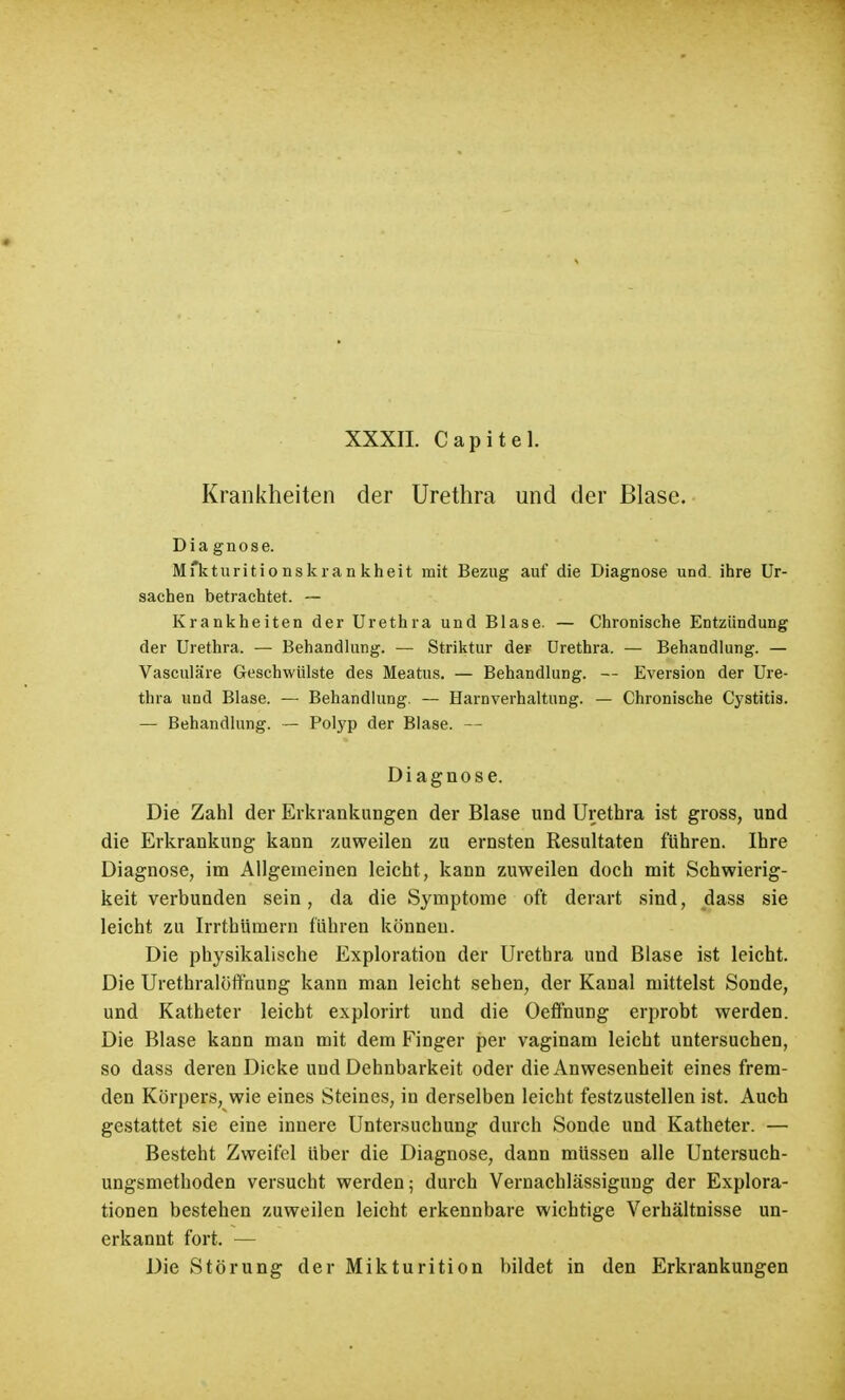 Krankheiten der Urethra und der Blase. Diagnose. Mfkturitio nskran kheit mit Bezug auf die Diagnose und ihre Ur- sachen betrachtet. — Krankheiten der Urethra und Blase. — Chronische Entzündung der Urethra. — Behandlung. — Striktur der Urethra. — Behandlung. — Vasculare Geschwülste des Meatus. — Behandlung. — Eversion der Ure- thra und Blase. — Behandlung. — Harnverhaltung. — Chronische Cystitis. — Behandlung. — Polyp der Blase. — Diagnose. Die Zahl der Erkrankungen der Blase und Urethra ist gross, und die Erkrankung kann zuweilen zu ernsten Resultaten führen. Ihre Diagnose, im Allgemeinen leicht, kann zuweilen doch mit Schwierig- keit verbunden sein, da die Symptome oft derart sind, dass sie leicht zu Irrtbümern führen können. Die physikalische Exploration der Urethra und Blase ist leicht. Die Urethralöffnung kann man leicht sehen, der Kanal mittelst Sonde, und Katheter leicht explorirt und die Oeffnung erprobt werden. Die Blase kann man mit dem Finger per vaginam leicht untersuchen, so dass deren Dicke und Dehnbarkeit oder die Anwesenheit eines frem- den Körpers, wie eines Steines, in derselben leicht festzustellen ist. Auch gestattet sie eine innere Untersuchung durch Sonde und Katheter. — Besteht Zweifel über die Diagnose, dann müssen alle Untersuch- ungsmetboden versucht werden; durch Vernachlässigung der Explora- tionen bestehen zuweilen leicht erkennbare wichtige Verhältnisse un- erkannt fort. — Die Störung der Mikturition bildet in den Erkrankungen