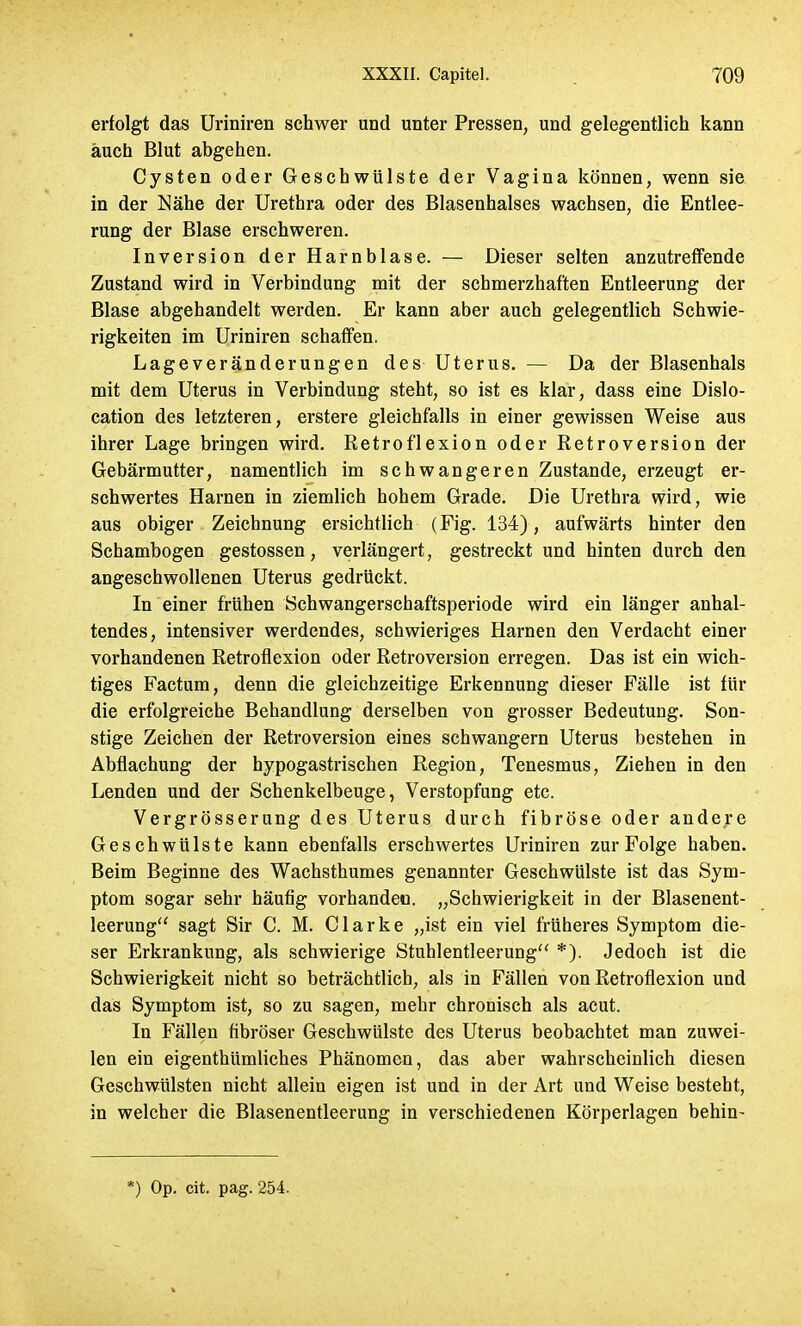 erfolgt das Uriniren schwer und unter Pressen, und gelegentlich kann auch Blut abgehen. Cysten oder Geschwülste der Vagina können, wenn sie in der Nähe der Urethra oder des Blasenhalses wachsen, die Entlee- rung der Blase erschweren. Inversion der Harnblase. — Dieser selten anzutreffende Zustand wird in Verbindung mit der schmerzhaften Entleerung der Blase abgehandelt werden. Er kann aber auch gelegentlich Schwie- rigkeiten im Uriniren schaffen. Lageveränderungen des Uterus. — Da der Blasenhals mit dem Uterus in Verbindung steht, so ist es klar, dass eine Dislo- cation des letzteren, erstere gleichfalls in einer gewissen Weise aus ihrer Lage bringen wird. Retroflexion oder Retroversion der Gebärmutter, namentlich im schwangeren Zustande, erzeugt er- schwertes Harnen in ziemlich hohem Grade. Die Urethra wird, wie aus obiger Zeichnung ersichtlich (Fig. 134), aufwärts hinter den Schambogen gestossen, verlängert, gestreckt und hinten durch den angeschwollenen Uterus gedrückt. In einer frühen Schwangerschaftsperiode wird ein länger anhal- tendes, intensiver werdendes, schwieriges Harnen den Verdacht einer vorhandenen Retroflexion oder Retroversion erregen. Das ist ein wich- tiges Factum, denn die gleichzeitige Erkennung dieser Fälle ist für die erfolgreiche Behandlung derselben von grosser Bedeutung. Son- stige Zeichen der Retroversion eines schwangern Uterus bestehen in Abflachung der hypogastrischen Region, Tenesmus, Ziehen in den Lenden und der Schenkelbeuge, Verstopfung etc. Vergrösserung des Uterus durch fibröse oder andere Geschwülste kann ebenfalls erschwertes Uriniren zur Folge haben. Beim Beginne des Wachsthumes genannter Geschwülste ist das Sym- ptom sogar sehr häufig vorhanden. „Schwierigkeit in der Blasenent- leerung sagt Sir C. M. Clarke „ist ein viel früheres Symptom die- ser Erkrankung, als schwierige Stuhlentleerung *). Jedoch ist die Schwierigkeit nicht so beträchtlich, als in Fällen von Retroflexion und das Symptom ist, so zu sagen, mehr chronisch als acut. In Fällen fibröser Geschwülste des Uterus beobachtet man zuwei- len ein eigenthümliches Phänomen, das aber wahrscheinlich diesen Geschwülsten nicht allein eigen ist und in der Art und Weise besteht, in welcher die Blasenentleerung in verschiedenen Körperlagen behin-