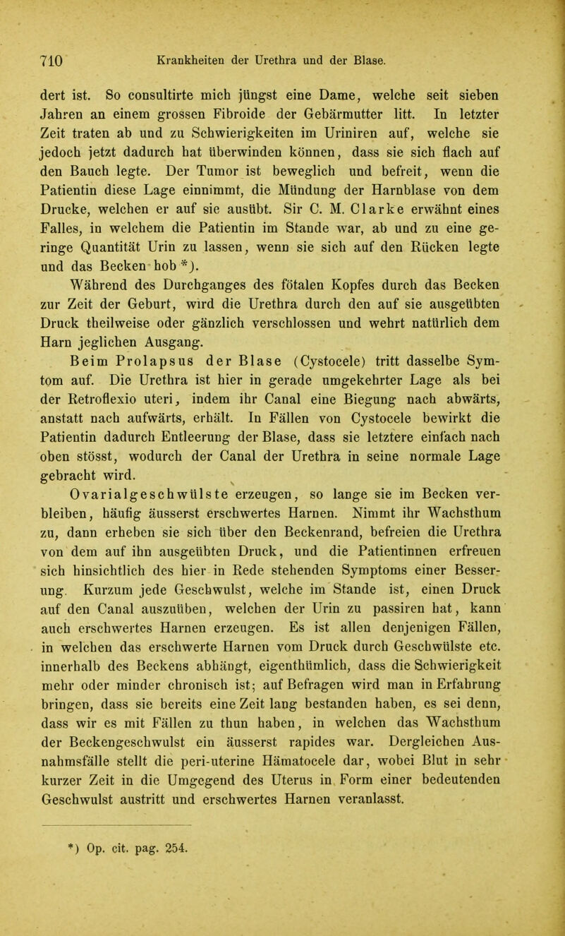 dert ist. So consultirte mich jüngst eine Dame, welche seit sieben Jahren an einem grossen Fibroide der Gebärmutter litt. In letzter Zeit traten ab und zu Schwierigkeiten im Uriniren auf, welche sie jedoch jetzt dadurch hat überwinden können, dass sie sich flach auf den Bauch legte. Der Tumor ist beweglich und befreit, wenn die Patientin diese Lage einnimmt, die Mündung der Harnblase von dem Drucke, welchen er auf sie ausübt. Sir C. M. Clarke erwähnt eines Falles, in welchem die Patientin im Stande war, ab und zu eine ge- ringe Quantität Urin zu lassen, wenn sie sich auf den Rücken legte und das Becken hob *), Während des Durchganges des fötalen Kopfes durch das Becken zur Zeit der Geburt, wird die Urethra durch den auf sie ausgeübten Druck theilweise oder gänzlich verschlossen und wehrt natürlich dem Harn jeglichen Ausgang. Beim Prolapsus der Blase (Cystocele) tritt dasselbe Sym- tom auf. Die Urethra ist hier in gerade umgekehrter Lage als bei der Retroflexio uteri, indem ihr Canal eine Biegung nach abwärts, anstatt nach aufwärts, erhält. In Fällen von Cystocele bewirkt die Patientin dadurch Entleerung der Blase, dass sie letztere einfach nach oben stösst, wodurch der Canal der Urethra in seine normale Lage gebracht wird. Ovarialgeschwülste erzeugen, so lange sie im Becken ver- bleiben, häufig äusserst erschwertes Harnen. Nimmt ihr Wachsthum zu, dann erheben sie sich über den Beckenrand, befreien die Urethra von dem auf ihn ausgeübten Druck, und die Patientinnen erfreuen sich hinsichtlich des hier in Rede stehenden Symptoms einer Besser- ung. Kurzum jede Geschwulst, welche im Stande ist, einen Druck auf den Canal auszuüben, welchen der Urin zu passiren hat, kann auch erschwertes Harnen erzeugen. Es ist allen denjenigen Fällen, in welchen das erschwerte Harnen vom Druck durch Geschwülste etc. innerhalb des Beckens abhängt, eigenthümlich, dass die Schwierigkeit mehr oder minder chronisch ist; auf Befragen wird man in Erfahrung bringen, dass sie bereits eine Zeit lang bestanden haben, es sei denn, dass wir es mit Fällen zu thun haben, in welchen das Wachsthum der Beckengeschwulst ein äusserst rapides war. Dergleichen Aus- nahmsfälle stellt die peri-uterine Hämatocele dar, wobei Blut in sehr kurzer Zeit in die Umgegend des Uterus in Form einer bedeutenden Geschwulst austritt und erschwertes Harnen veranlasst.