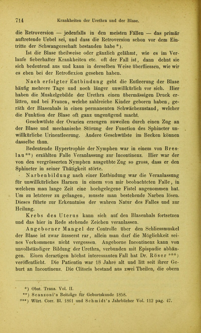 die Retroversion — jedenfalls in den meisten Fällen — das primär auftretende Uebel sei, und dass die Retroversion schon vor dem Ein- tritte der Schwangerschaft bestanden habe*). Ist die Blase theilweise oder gänzlich gelähmt, wie es im Ver- laufe fieberhafter Krankheiten etc. oft der Fall ist, dann dehnt sie sich bedeutend aus und kann in derselben Weise überfüessen, wie wir es eben bei der Retroflexion gesehen haben. Nach erfolgter Entbindung geht die Entleerung der Blase häufig mehrere Tage und noch länger unwillkürlich vor sich. Hier haben die Muskelgebilde der Urethra einen übermässigen Druck er- litten, und bei Frauen, welche zahlreiche Kinder geboren haben, ge- räth der Blasenhals in einen permanenten Schwächezustand, welcher die Funktion der Blase oft ganz ungenügend macht. Geschwülste der Ovarien erzeugen zuweilen durch einen Zug an der Blase und mechanische Störung der Function des Sphincter un- willkürliche Urinentleerung. Andere Geschwülste im Becken können dasselbe thun. Bedeutende Hypertrophie der Nymphen war in einem von Bres- lau**) erzählten Falle Veranlassung zur Incontinenz. Hier war der von den vergrösserten Nymphen ausgeübte Zug so gross, dass er den Sphincter in seiner Thätigkeit störte. • Narbenbildung nach einer Entbindung war die Veranlassung für unwillkürliches Harnen in einem von mir beobachteten Falle, in welchem man lange Zeit eine hochgelegene Fistel angenommen hat. Um zu letzterer zu gelangen, musste man bestehende Narben lösen. Dieses führte zur Erkenntniss der wahren Natur des Falles und zur Heilung. Krebs des Uterus kann sich auf den Blasenhals fortsetzen und das hier in Rede stehende Zeichen veranlassen. Angeborner Mangel der Controlle über den Schliessmuskel der Blase ist zwar äusserst rar, allein man darf die Möglichkeit sei- nes Vorkommens nicht vergessen. Angeborne Incontinenz kann von unvollständiger Bildung der Urethra, verbunden mit Epispadie abhän- gen. Einen derartigen höchst interessanten Fall hat Dr. Röser ***) veröffentlicht. Die Patientin war 18 Jahre alt und litt seit ihrer Ge- burt an Incontinenz. Die Clitoris bestand aus zwei Theilen, die obern *) Obst. Trans. Vol. IL **) Scanzoni's Beiträge für Geburtskunde 1858. ***) Würt. Corr. Bl. 1861 und Schmidt's Jahrbücher Vol. 112 pag. 47.