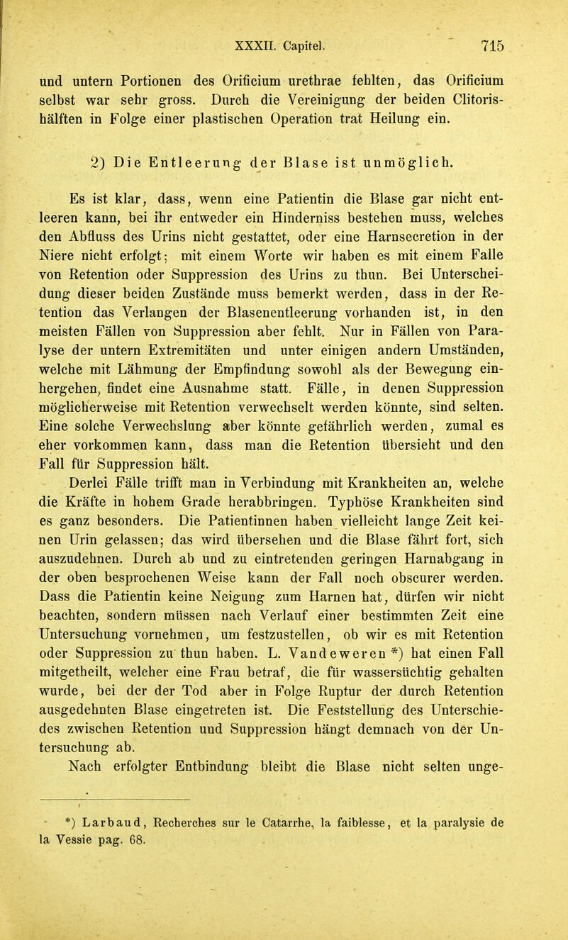 und untern Portionen des Orificium urethrae fehlten, das Orificium selbst war sehr gross. Durch die Vereinigung der beiden Clitoris- hälften in Folge einer plastischen Operation trat Heilung ein. 2) Die Entleerung der Blase ist unmöglich. Es ist klar, dass, wenn eine Patientin die Blase gar nicht ent- leeren kann, bei ihr entweder ein Hinderniss bestehen muss, welches den Abfluss des Urins nicbt gestattet, oder eine Harnsecretion in der Niere nicht erfolgt; mit einem Worte wir haben es mit einem Falle von Retention oder Suppression des Urins zu thun. Bei Unterschei- dung dieser beiden Zustände muss bemerkt werden, dass in der Re- tention das Verlangen der Blasenentleerung vorhanden ist, in den meisten Fällen von Suppression aber fehlt. Nur in Fällen von Para- lyse der untern Extremitäten und unter einigen andern Umständen, welche mit Lähmung der Empfindung sowohl als der Bewegung ein- hergehen, findet eine Ausnahme statt. Fälle, in denen Suppression möglicherweise mit Retention verwechselt werden könnte, sind selten. Eine solche Verwechslung aber könnte gefährlich werden, zumal es eher vorkommen kann, dass man die Retention übersieht und den Fall für Suppression hält. Derlei Fälle trifft man in Verbindung mit Krankheiten an, welche die Kräfte in hohem Grade herabbringen. Typhöse Krankheiten sind es ganz besonders. Die Patientinnen haben vielleicht lange Zeit kei- nen Urin gelassen; das wird übersehen und die Blase fährt fort, sich auszudehnen. Durch ab und zu eintretenden geringen Harnabgang in der oben besprochenen Weise kann der Fall noch obscurer werden. Dass die Patientin keine Neigung zum Harnen hat, dürfen wir nicht beachten, sondern müssen nach Verlauf einer bestimmten Zeit eine Untersuchung vornehmen, um festzustellen, ob wir es mit Retention oder Suppression zu thun haben. L. Vandeweren*) hat einen Fall mitgetheilt, welcher eine Frau betraf, die für wassersüchtig gehalten wurde, bei der der Tod aber in Folge Ruptur der durch Retention ausgedehnten Blase eingetreten ist. Die Feststellung des Unterschie- des zwischen Retention und Suppression hängt demnach von der Un- tersuchung ab. Nach erfolgter Entbindung bleibt die Blase nicht selten unge- *) Larbaud, Recherches sur le Catarrhe, la faiblesse, et la paralysie de la Vessie pag. 68.