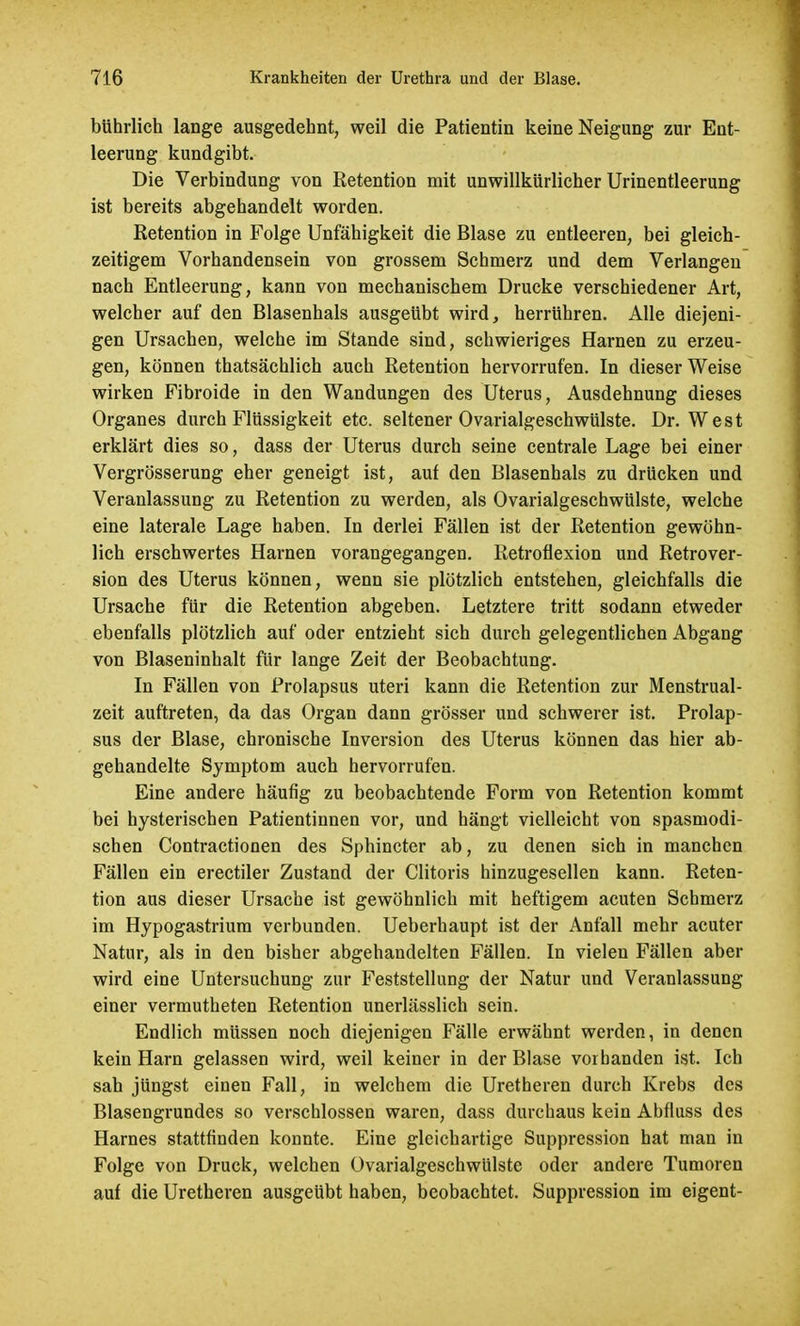 bührlich lange ausgedehnt, weil die Patientin keine Neigung zur Ent- leerung kundgibt. Die Verbindung von Retention mit unwillkürlicher Urinentleerung ist bereits abgehandelt worden. Retention in Folge Unfähigkeit die Blase zu entleeren, bei gleich- zeitigem Vorhandensein von grossem Schmerz und dem Verlangen nach Entleerung, kann von mechanischem Drucke verschiedener Art, welcher auf den Blasenhals ausgeübt wird, herrühren. Alle diejeni- gen Ursachen, welche im Stande sind, schwieriges Harnen zu erzeu- gen, können thatsächlich auch Retention hervorrufen. In dieser Weise wirken Fibroide in den Wandungen des Uterus, Ausdehnung dieses Organes durch Flüssigkeit etc. seltener Ovarialgeschwülste. Dr. West erklärt dies so, dass der Uterus durch seine centrale Lage bei einer Vergrösserung eher geneigt ist, auf den Blasenhals zu drücken und Veranlassung zu Retention zu werden, als Ovarialgeschwülste, welche eine laterale Lage haben. In derlei Fällen ist der Retention gewöhn- lich erschwertes Harnen vorangegangen. Retroflexion und Retrover- sion des Uterus können, wenn sie plötzlich entstehen, gleichfalls die Ursache für die Retention abgeben. Letztere tritt sodann etweder ebenfalls plötzlich auf oder entzieht sich durch gelegentlichen Abgang von Blaseninhalt für lange Zeit der Beobachtung. In Fällen von Prolapsus uteri kann die Retention zur Menstrual- zeit auftreten, da das Organ dann grösser und schwerer ist. Prolap- sus der Blase, chronische Inversion des Uterus können das hier ab- gehandelte Symptom auch hervorrufen. Eine andere häufig zu beobachtende Form von Retention kommt bei hysterischen Patientinnen vor, und hängt vielleicht von spasmodi- schen Contractionen des Sphincter ab, zu denen sich in manchen Fällen ein erectiler Zustand der Clitoris hinzugesellen kann. Reten- tion aus dieser Ursache ist gewöhnlich mit heftigem acuten Schmerz im Hypogastrium verbunden. Ueberhaupt ist der Anfall mehr acuter Natur, als in den bisher abgehandelten Fällen. In vielen Fällen aber wird eine Untersuchung zur Feststellung der Natur und Veranlassung einer vermutheten Retention unerlässlich sein. Endlich müssen noch diejenigen Fälle erwähnt werden, in denen kein Harn gelassen wird, weil keiner in der Blase vorbanden ist. Ich sah jüngst einen Fall, in welchem die Uretheren durch Krebs des Blasengrundes so verschlossen waren, dass durchaus kein Abfluss des Harnes stattfinden konnte. Eine gleichartige Suppression hat man in Folge von Druck, welchen Ovarialgeschwülste oder andere Tumoren auf die Uretheren ausgeübt haben, beobachtet. Suppression im eigent-