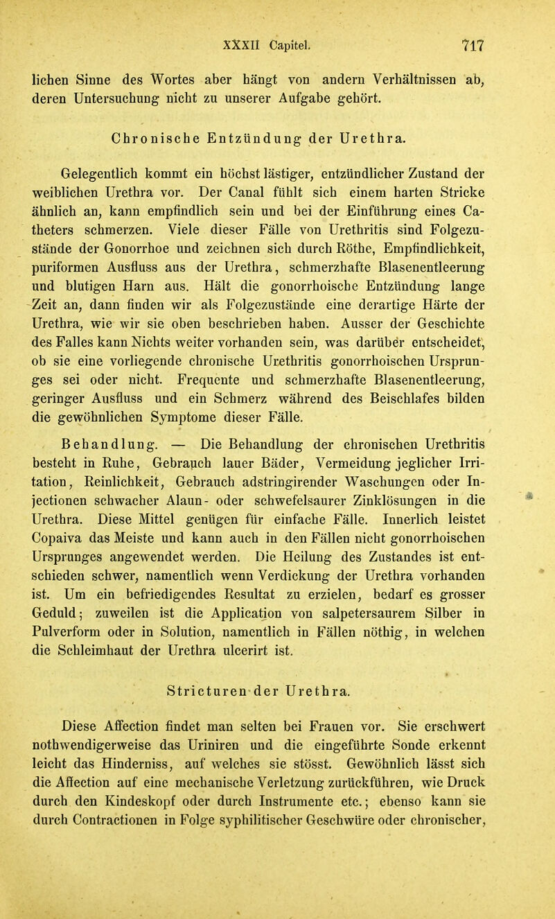 lichen Sinne des Wortes aber hängt von andern Verhältnissen ab, deren Untersuchung nicht zu unserer Aufgabe gehört. Chronische Entzündung der Urethra. Gelegentlich kommt ein höchst lästiger, entzündlicher Zustand der weiblichen Urethra vor. Der Canal fühlt sich einem harten Stricke ähnlich an, kann empfindlich sein und bei der Einführung eines Ca- theters schmerzen. Viele dieser Fälle von Urethritis sind Folgezu- stände der Gonorrhoe und zeichnen sich durch Rothe, Empfindlichkeit, puriformen Ausfluss aus der Urethra, schmerzhafte Blasenentleerung und blutigen Harn aus. Hält die gonorrhoische Entzündung lange Zeit an, dann finden wir als Folgezustände eine derartige Härte der Urethra, wie wir sie oben beschrieben haben. Ausser der Geschichte des Falles kann Nichts weiter vorhanden sein, was darüber entscheidet, ob sie eine vorliegende chronische Urethritis gonorrhoischen Ursprun- ges sei oder nicht. Frequente und schmerzhafte Blasenentleerung, geringer Ausfluss und ein Schmerz während des Beischlafes bilden die gewöhnlichen Symptome dieser Fälle. Behandlung. — Die Behandlung der chronischen Urethritis besteht in Ruhe, Gebrauch lauer Bäder, Vermeidung jeglicher Irri- tation, Reinlichkeit, Gebrauch adstringirender Waschungen oder In- jectionen schwacher Alaun- oder schwefelsaurer Zinklösungen in die Urethra. Diese Mittel genügen für einfache Fälle. Innerlich leistet Copaiva das Meiste und kann auch in den Fällen nicht gonorrhoischen Ursprunges angewendet werden. Die Heilung des Zustandes ist ent- schieden schwer, namentlich wenn Verdickung der Urethra vorhanden ist. Um ein befriedigendes Resultat zu erzielen, bedarf es grosser Geduld; zuweilen ist die Application von salpetersaurem Silber in Pulverform oder in Solution, namentlich in Fällen nöthig, in welchen die Schleimhaut der Urethra ulcerirt ist. Stricturen der Urethra. Diese Affection findet man selten bei Frauen vor. Sie erschwert nothwendigerweise das Uriniren und die eingeführte Sonde erkennt leicht das Hinderniss, auf welches sie stösst. Gewöhnlich lässt sich die Affection auf eine mechanische Verletzung zurückführen, wie Druck durch den Kindeskopf oder durch Instrumente etc.; ebenso kann sie durch Contractionen in Folge syphilitischer Geschwüre oder chronischer,