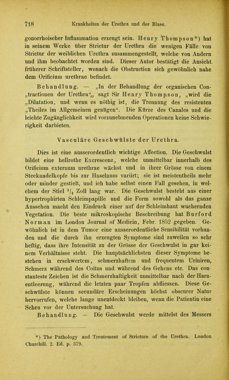 gonorrhoischer Inflammation erzeugt sein. Henry Thompson*) hat in seinem Werke über Strictur der Urethra die wenigen Fälle von Strictur der weiblichen Urethra zusammengestellt, welche von Andern und ihm beobachtet worden sind. Dieser Autor bestätigt die Ansicht früherer Schriftsteller, wonach die Obstruction sich gewöhnlich nahe dem Orificium urethrae befindet. Behandlung. — „In der Behandlung der organischen Con- „tractionen der Urethra, sagt Sir Henry Thompson, „wird die „Dilatation, und wenn es nöthig ist, die Trennung des resistenten „Theiles im Allgemeinen genügen. Die Kürze des Canales und die leichte Zugänglichkeit wird vorzunehmenden Operationen keine Schwie- rigkeit darbieten. Vasculäre Geschwülste der Urethra. Dies ist eine ausserordentlich wichtige Affection. Die Geschwulst bildet eine hellrothe Excrescenz, welche unmittelbar innerhalb des Orificium externum urethrae wächst und in ihrer Grösse von einem Stecknadelkopfe bis zur Haselnuss variirt; sie ist meistentheils mehr oder minder gestielt, und ich habe selbst einen Fall gesehen, in wel- chem der Stiel >/4 Zoll lang war. Die Geschwulst besteht aus einer hypertrophirten Schleimpapille und die Form sowohl als das ganze Aussehen macht den Eindruck einer auf der Schleimhaut wuchernden Vegetation. Die beste mikroskopische Beschreibung hat Burford Norman im London Journal of Medicin, Febr. 1852 gegeben. Ge- wöhnlich ist in dem Tumor eine ausserordentliche Sensibilität vorhan- den und die durch ihn erzeugten Symptome sind zuweilen so sehr heftig, dass ihre Intensität zu der Grösse der Geschwulst in gar kei- nem Verhältnisse steht. Die hauptsächlichsten dieser Symptome be- stehen in erschwertem, schmerzhaftem und frequentem Uriniren, Schmerz während des Coitus und während des Gehens etc. Das con stanteste Zeichen ist die Schmerzhaftigkeit unmittelbar nach der Harn- entleerung, während die letzten paar Tropfen abfliessen. Diese Ge- schwülste können secundäre Erscheinungen höchst obscurer Natur hervorrufen, welche lange unentdeckt bleiben, wenn die Patientin eine Scheu vor der Untersuchung hat. Behandlung. — Die Geschwulst werde mittelst des Messers *) The Pathology and Treatement of Stricture of the Urethra. London Churchill. 2. Ed. p. 379.