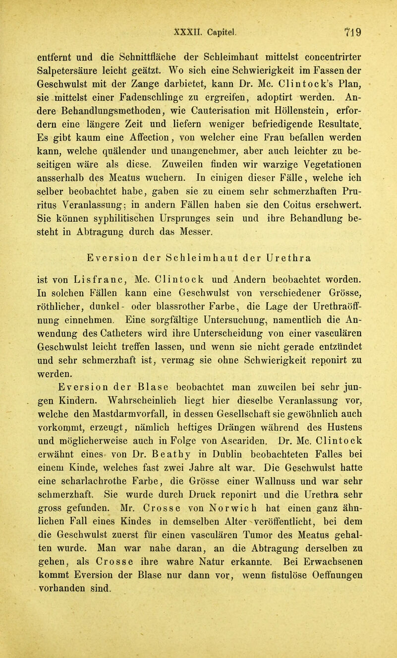 entfernt und die Schnittfläche der Schleimhaut mittelst concentrirter Salpetersäure leicht geätzt. Wo sich eine Schwierigkeit im Fassen der Geschwulst mit der Zange darbietet, kann Dr. Mc. Clintock's Plan, sie mittelst einer Fadenschlinge zu ergreifen, adoptirt werden. An- dere Behandlungsmethoden, wie Cauterisation mit Höllenstein, erfor- dern eine längere Zeit und liefern weniger befriedigende Resultate. Es gibt kaum eine Affection, von welcher eine Frau befallen werden kann, welche quälender und unangenehmer, aber auch leichter zu be- seitigen wäre als diese. Zuweilen finden wir warzige Vegetationen ansserhalb des Meatus wuchern. In einigen dieser Fälle, welche ich selber beobachtet habe, gaben sie zu einem sehr schmerzhaften Pru- ritus Veranlassung; in andern Fällen haben sie den Coitus erschwert. Sie können syphilitischen Ursprunges sein und ihre Behandlung be- steht in Abtragung durch das Messer. Eversion der Schleimhaut der Urethra ist von Lisfranc, Mc. Clintock und Andern beobachtet worden. In solchen Fällen kann eine Geschwulst von verschiedener Grösse, röthlicher, dunkel- oder blassrother Farbe, die Lage der Urethraöff- nung einnehmen. Eine sorgfältige Untersuchung, namentlich die An- wendung des Catheters wird ihre Unterscheidung von einer vasculärcn Geschwulst leicht treffen lassen, und wenn sie nicht gerade entzündet und sehr schmerzhaft ist, vermag sie ohne Schwierigkeit reponirt zu werden. Eversion der Blase beobachtet man zuweilen bei sehr jun- gen Kindern. Wahrscheinlich liegt hier dieselbe Veranlassung vor, welche den Mastdarmvorfall, in dessen Gesellschaft sie gewöhnlich auch vorkommt, erzeugt, nämlich heftiges Drängen während des Hustens und möglicherweise auch in Folge von Ascariden. Dr. Mc. Clintock erwähnt eines von Dr. Beathy in Dublin beobachteten Falles bei einem Kinde, welches fast zwei Jahre alt war. Die Geschwulst hatte eine scharlachrothe Farbe, die Grösse einer Wallnuss und war sehr schmerzhaft. Sie wurde durch Druck reponirt und die Urethra sehr gross gefunden. Mr. Crosse von Norwich hat einen ganz ähn- lichen Fall eines Kindes in demselben Alter veröffentlicht, bei dem die Geschwulst zuerst für einen vasculären Tumor des Meatus gehal- ten wurde. Man war nahe daran, an die Abtragung derselben zu gehen, als Crosse ihre wahre Natur erkannte. Bei Erwachsenen kommt Eversion der Blase nur dann vor, wenn fistulöse Oeffnungen vorhanden sind.