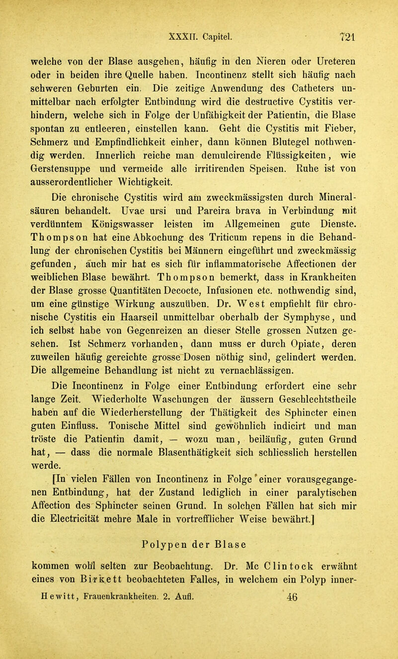 welche von der Blase ausgehen, häufig in den Nieren oder Ureteren oder in beiden ihre Quelle haben. Incontinenz stellt sich häufig nach schweren Geburten ein. Die zeitige Anwendung des Catheters un- mittelbar nach erfolgter Entbindung wird die destructive Cystitis ver- hindern, welche sich in Folge der Unfähigkeit der Patientin, die Blase spontan zu entleeren, einstellen kann. Geht die Cystitis mit Fieber, Schmerz und Empfindlichkeit einher, dann können Blutegel nothwen- dig werden. Innerlich reiche man demulcirende Flüssigkeiten, wie Gerstensuppe und vermeide alle irritirenden Speisen. Kuhe ist von ausserordentlicher Wichtigkeit. Die chronische Cystitis wird am zweckmässigsten durch Mineral- säuren behandelt. Uvae ursi und Pareira brava in Verbindung mit verdünntem Königswasser leisten im Allgemeinen gute Dienste. Thompson hat eine Abkochung des Triticum repens in die Behand- lung der chronischen Cystitis bei Männern eingeführt und zweckmässig gefunden, auch mir hat es sich für inflammatorische Affectionen der weiblichen Blase bewährt. Thompson bemerkt, dass in Krankheiten der Blase grosse Quantitäten Decocte, Infusionen etc. nothwendig sind, um eine günstige Wirkung auszuüben. Dr. WTest empfiehlt für chro- nische Cystitis ein Haarseil unmittelbar oberhalb der Symphyse, und ich selbst habe von Gegenreizen an dieser Stelle grossen Nutzen ge- sehen. Ist Schmerz vorhanden, dann muss er durch Opiate, deren zuweilen häufig gereichte grosse Dosen nöthig sind, gelindert werden. Die allgemeine Behandlung ist nicht zu vernachlässigen. Die Incontinenz in Folge einer Entbindung erfordert eine sehr lange Zeit. Wiederholte Waschungen der äussern Geschlechtstheile haben auf die Wiederherstellung der Thätigkeit des Sphincter einen guten Einfluss. Tonische Mittel sind gewöhnlich indicirt und man tröste die Patientin damit, — wozu man, beiläufig, guten Grund hat, — dass die normale Blasenthätigkeit sich schliesslich herstellen werde. [In vielen Fällen von Incontinenz in Folge'einer vorausgegange- nen Entbindung, hat der Zustand lediglich in einer paralytischen Affection des Sphincter seinen Grund. In solchen Fällen hat sich mir die Electricität mehre Male in vortrefflicher Weise bewährt.] Polypen der Blase kommen woh'l selten zur Beobachtung. Dr. Mc Clintock erwähnt eines von Birkett beobachteten Falles, in welchem ein Polyp inner- Hewitt, Frauenkrankheiten. 2. Aufl. 46