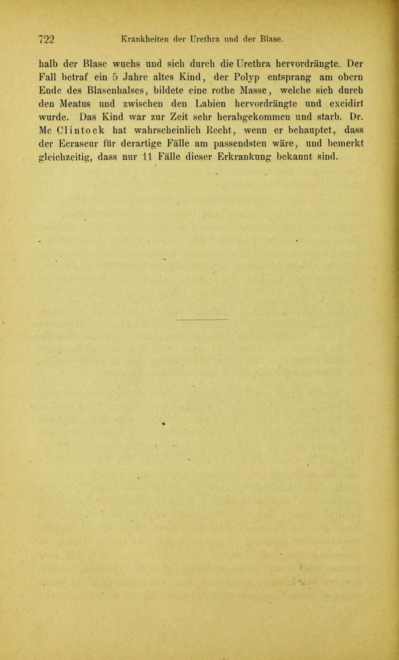 halb der Blase wuchs und sich durch die Urethra hervordrängte. Der Fall betraf ein 5 Jahre altes Kind, der Polyp entsprang am obern Ende des Blasenhalses, bildete eine rothe Masse, welche sich durch den Meatus und zwischen den Labien hervordrängte und excidirt wurde. Das Kind war zur Zeit sehr herabgekommen und starb. Dr. Mc Clintock hat wahrscheinlich Recht, wenn er behauptet, dass der Ecraseur für derartige Fälle am passendsten wäre, und bemerkt gleichzeitig, dass nur 11 Fälle dieser Erkrankung bekannt sind.