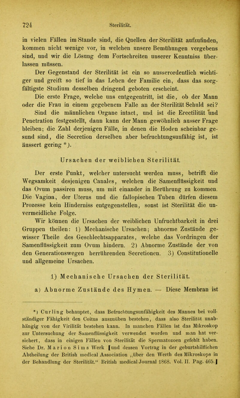 in vielen Fällen im Staude sind, die Quellen der Sterilität aufzufinden, kommen nicht wenige vor, in welchen unsere Bemühungen vergebens sind, und wir die Lösung dem Fortschreiten unserer Kenntniss über- lassen müssen. Der Gegenstand der Sterilität ist ein so ausserordentlich wichti- ger und greift so tief in das Leben der Familie ein, dass das sorg- fältigste Studium desselben dringend geboten erscheint. Die erste Frage, welche uns entgegentritt, ist die, ob der Mann oder die Frau in einem gegebenem Falle an der Sterilität Schuld sei? Sind die männlichen Organe intact, und ist die Erectilität und Penetration festgestellt, dann kann der Mann gewöhnlich ausser Frage bleiben; die Zahl derjenigen Fälle, in denen die Hoden scheinbar ge- sund sind, die Secretion derselben aber befruchtungsunfähig ist, ist äussert gering *). Ursachen der weiblichen Sterilität. Der erste Punkt, welcher untersucht werden muss, betrifft die Wegsamkeit desjenigen Canales, welchen die Samenflüssigkeit und das Ovum passiren muss, um mit einander in Berührung zu kommen. Die Vagina, der Uterus und die fallopischen Tuben dürfen diesem Prozesse kein Hinderniss entgegenstellen, sonst ist Sterilität die un- vermeidliche Folge. Wir können die Ursachen der weiblichen Unfruchtbarkeit in drei Gruppen theilen: 1) Mechanische Ursachen; abnorme Zustände ge- wisser Theile des Geschlechtsapparates, welche das Vordringen der Samenflüssigkeit zum Ovum hindern. 2) Abnorme Zustände der von den Generationswegen herrührenden Secretionen. 3) Constitutionelle und allgemeine Ursachen. 1) Mechanische Ursachen der a) Abnorme Zustände des Hymen. *) Curling behauptet, dass Befruclitungsunfähigkeit des Mannes bei voll- ständiger Fähigkeit den Coitus auszuüben bestehen, dass also Sterilität unab- hängig von der Virilität bestehen kann. In manchen Fällen ist das Mikroskop zur Untersuchung der Samenflüssigkeit verwendet worden und man hat ver- sichert, dass in einigen Fällen von Sterilität die Spermatozoen gefehlt haben. Siehe Dr. Marion Sims Werk [und dessen Vortrag in der geburtshilflichen Abtheilung der British medical Association „über den Werth des Mikroskops in der Behandlung der Sterilität. British medical Journal 1868. Vol. II. Pag. 465.J Sterilität. — Diese Membran ist
