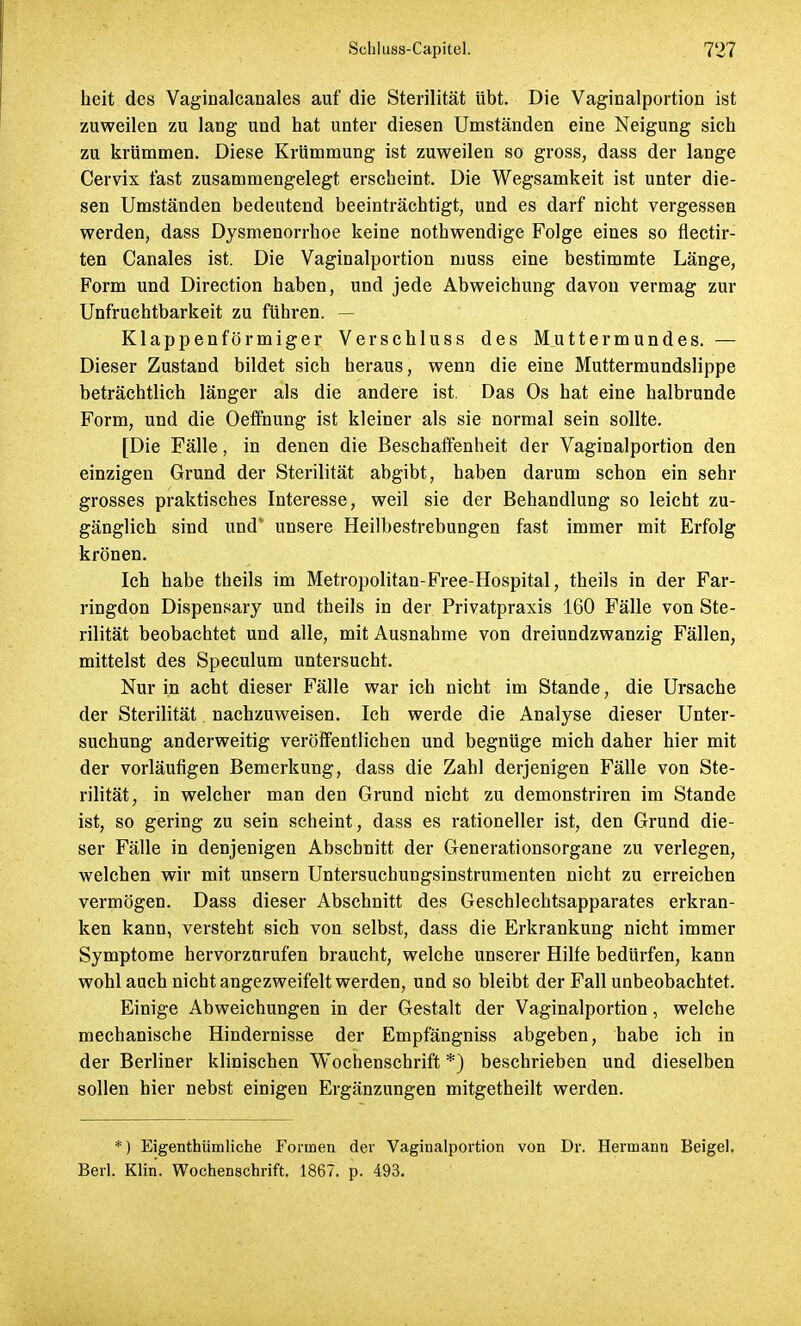 heit des Vaginalcanales auf die Sterilität übt. Die Vaginalportion ist zuweilen zu lang und hat unter diesen Umständen eine Neigung sich zu krümmen. Diese Krümmung ist zuweilen so gross, dass der lange Cervix fast zusammengelegt erscheint. Die Wegsamkeit ist unter die- sen Umständen bedeutend beeinträchtigt, und es darf nicht vergessen werden, dass Dysmenorrhoe keine nothwendige Folge eines so flectir- ten Canales ist. Die Vaginalportion muss eine bestimmte Länge, Form und Direction haben, und jede Abweichung davon vermag zur Unfruchtbarkeit zu führen. — Klappenförmiger Verschluss des Muttermundes. — Dieser Zustand bildet sich heraus, wenn die eine Muttermundslippe beträchtlich länger als die andere ist. Das Os hat eine halbrunde Form, und die Oeffnung ist kleiner als sie normal sein sollte. [Die Fälle, in denen die Beschaffenheit der Vaginalportion den einzigen Grund der Sterilität abgibt, haben darum schon ein sehr grosses praktisches Interesse, weil sie der Behandlung so leicht zu- gänglich sind und* unsere Heilbestrebungen fast immer mit Erfolg krönen. Ich habe theils im Metropolitan-Free-Hospital, theils in der Far- ringdon Dispensary und theils in der Privatpraxis 160 Fälle von Ste- rilität beobachtet und alle, mit Ausnahme von dreiundzwanzig Fällen, mittelst des Speculum untersucht. Nur in acht dieser Fälle war ich nicht im Stande, die Ursache der Sterilität nachzuweisen. Ich werde die Analyse dieser Unter- suchung anderweitig veröffentlichen und begnüge mich daher hier mit der vorläufigen Bemerkung, dass die Zahl derjenigen Fälle von Ste- rilität, in welcher man den Grund nicht zu demonstriren im Stande ist, so gering zu sein scheint, dass es rationeller ist, den Grund die- ser Fälle in denjenigen Abschnitt der Generationsorgane zu verlegen, welchen wir mit unsern Untersuchungsinstrumenten nicht zu erreichen vermögen. Dass dieser Abschnitt des Geschlechtsapparates erkran- ken kann, versteht sich von selbst, dass die Erkrankung nicht immer Symptome hervorzurufen braucht, welche unserer Hilfe bedürfen, kann wohl auch nicht angezweifelt werden, und so bleibt der Fall unbeobachtet. Einige Abweichungen in der Gestalt der Vaginalportion, welche mechanische Hindernisse der Empfängniss abgeben, habe ich in der Berliner klinischen Wochenschrift *) beschrieben und dieselben sollen hier nebst einigen Ergänzungen mitgetheilt werden. *) Eigentümliche Formen der Vaginalportion von Dr. Hermann Beigel. Berl. Klin. Wochenschrift. 1867, p. 493.