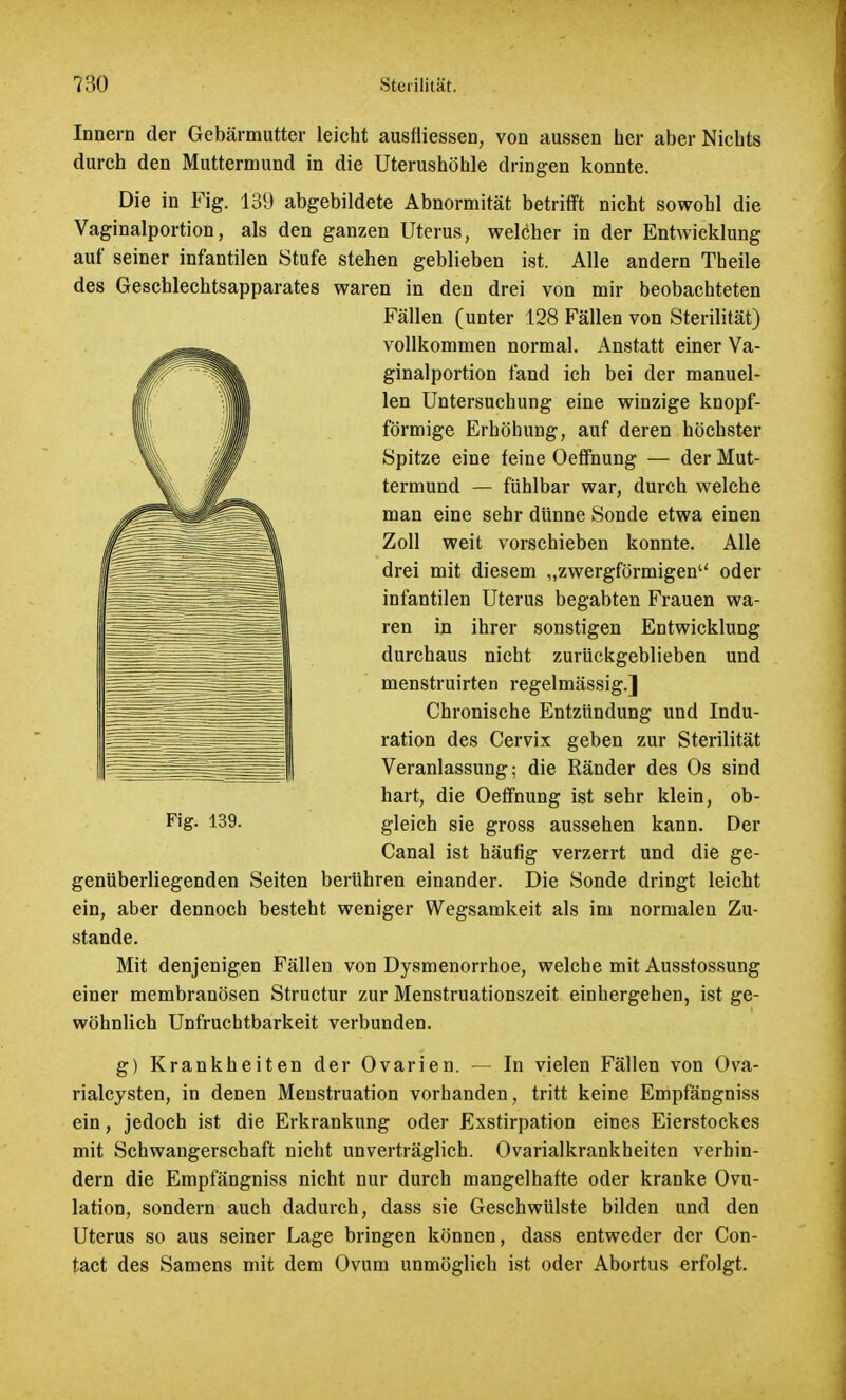 Innern der Gebärmutter leicht ausfiiessen, von aussen her aber Nichts durch den Muttermund in die Uterushöhle dringen konnte. Die in Fig. 139 abgebildete Abnormität betrifft nicht sowohl die Vaginalportion, als den ganzen Uterus, welcher in der Entwicklung auf seiner infantilen Stufe stehen geblieben ist. Alle andern Theile des Geschlechtsapparates waren in den drei von mir beobachteten Fällen (unter 128 Fällen von Sterilität) vollkommen normal. Anstatt einer Va- ginalportion fand ich bei der manuel- len Untersuchung eine winzige knopf- förmige Erhöhung, auf deren höchster Spitze eine feine Oeffnung — der Mut- termund — fühlbar war, durch welche man eine sehr dünne Sonde etwa einen Zoll weit vorschieben konnte. Alle drei mit diesem „zwergförmigen oder infantilen Uterus begabten Frauen wa- ren in ihrer sonstigen Entwicklung durchaus nicht zurückgeblieben und menstruirten regelmässig.] Chronische Entzündung und Indu- ration des Cervix geben zur Sterilität Veranlassung; die Ränder des Os sind hart, die Oeffnung ist sehr klein, ob- F,g- 139. gleich sie gross aussehen kann. Der Canal ist häufig verzerrt und die ge- genüberliegenden Seiten berühren einander. Die Sonde dringt leicht ein, aber dennoch besteht weniger Wegsamkeit als im normalen Zu- stande. Mit denjenigen Fällen von Dysmenorrhoe, welche mit Ausstossung einer membranösen Structur zur Menstruationszeit einhergehen, ist ge- wöhnlich Unfruchtbarkeit verbunden. g) Krankheiten der Ovarien. — In vielen Fällen von Ova- rialcysten, in denen Menstruation vorhanden, tritt keine Empfängniss ein, jedoch ist die Erkrankung oder Exstirpation eines Eierstockes mit Schwangerschaft nicht unverträglich. Ovarialkrankheiten verhin- dern die Empfängniss nicht nur durch mangelhafte oder kranke Ovu- lation, sondern auch dadurch, dass sie Geschwülste bilden und den Uterus so aus seiner Lage bringen können, dass entweder der Con- tact des Samens mit dem Ovum unmöglich ist oder Abortus erfolgt.