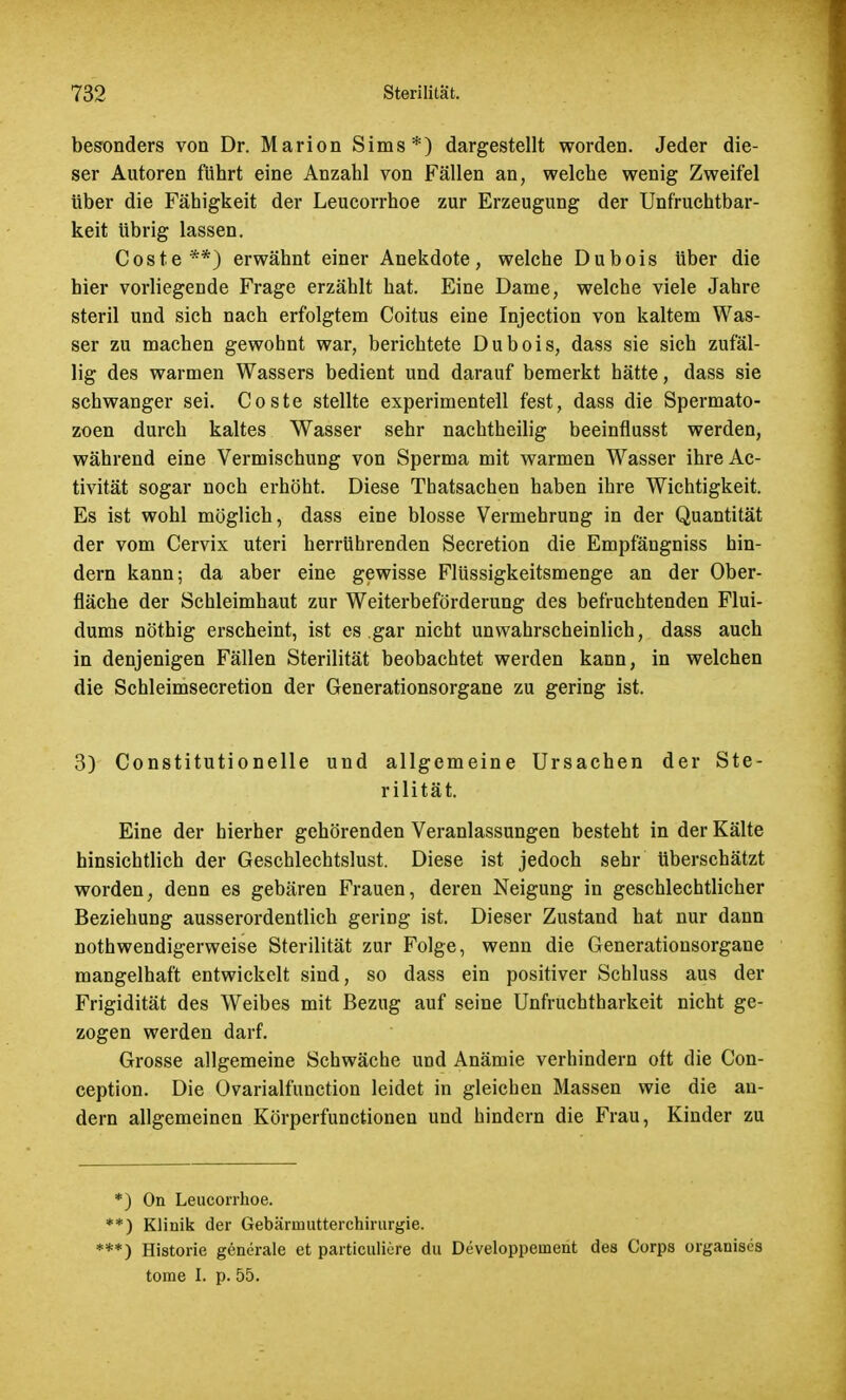 besonders von Dr. Marion Sims*) dargestellt worden. Jeder die- ser Autoren führt eine Anzahl von Fällen an, welche wenig Zweifel über die Fähigkeit der Leucorrhoe zur Erzeugung der Unfruchtbar- keit übrig lassen. Coste**) erwähnt einer Anekdote, welche Dubois über die hier vorliegende Frage erzählt hat. Eine Dame, welche viele Jahre steril und sich nach erfolgtem Coitus eine Injection von kaltem Was- ser zu machen gewohnt war, berichtete Dubois, dass sie sich zufäl- lig des warmen Wassers bedient und darauf bemerkt hätte, dass sie schwanger sei. Coste stellte experimentell fest, dass die Spermato- zoon durch kaltes Wasser sehr nachtheilig beeinflusst werden, während eine Vermischung von Sperma mit warmen Wasser ihreAc- tivität sogar noch erhöht. Diese Thatsachen haben ihre Wichtigkeit. Es ist wohl möglich, dass eine blosse Vermehrung in der Quantität der vom Cervix uteri herrührenden Secretion die Empfängniss hin- dern kann; da aber eine gewisse Flüssigkeitsmenge an der Ober- fläche der Schleimhaut zur Weiterbeförderung des befruchtenden Flui- dums nöthig erscheint, ist es gar nicht unwahrscheinlich, dass auch in denjenigen Fällen Sterilität beobachtet werden kann, in welchen die Schleimsecretion der Generationsorgane zu gering ist. 3) Constitutionelle und allgemeine Ursachen der Ste- rilität. Eine der hierher gehörenden Veranlassungen besteht in der Kälte hinsichtlich der Geschlechtslust. Diese ist jedoch sehr überschätzt worden, denn es gebären Frauen, deren Neigung in geschlechtlicher Beziehung ausserordentlich gering ist. Dieser Zustand hat nur dann notwendigerweise Sterilität zur Folge, wenn die Generationsorgane mangelhaft entwickelt sind, so dass ein positiver Schluss aus der Frigidität des Weibes mit Bezug auf seine Unfruchtbarkeit nicht ge- zogen werden darf. Grosse allgemeine Schwäche und Anämie verhindern oft die Con- ception. Die Ovarialfunction leidet in gleichen Massen wie die an- dern allgemeinen Körperftmctionen und hindern die Frau, Kinder zu *) On Leucorrhoe. **) Klinik der Gebärmutterchirurgie. ***) Historie generale et particulicre du Developpernent des Corps organises tome I. p. 55.