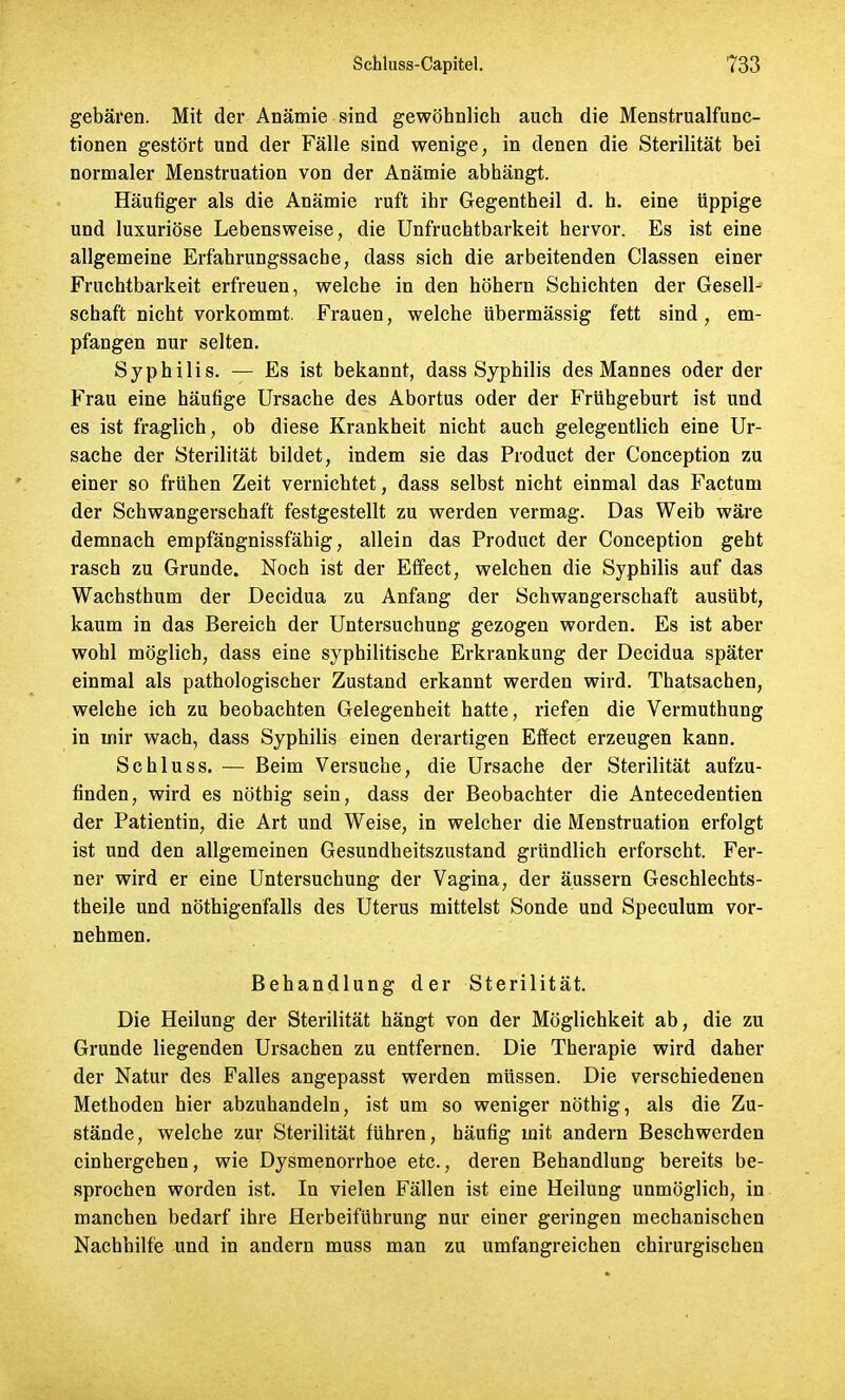 gebären. Mit der Anämie sind gewöhnlich auch die Menstrualfunc- tionen gestört und der Fälle sind wenige, in denen die Sterilität bei normaler Menstruation von der Anämie abhängt. Häufiger als die Anämie ruft ihr Gegentheil d. h. eine üppige und luxuriöse Lebensweise, die Unfruchtbarkeit hervor. Es ist eine allgemeine Erfahrungssache, dass sich die arbeitenden Classen einer Fruchtbarkeit erfreuen, welche in den höhern Schichten der Gesell- schaft nicht vorkommt. Frauen, welche übermässig fett sind, em- pfangen nur selten. Syphilis. — Es ist bekannt, dass Syphilis des Mannes oder der Frau eine häufige Ursache des Abortus oder der Frühgeburt ist und es ist fraglich, ob diese Krankheit nicht auch gelegentlich eine Ur- sache der Sterilität bildet, indem sie das Product der Conception zu einer so frühen Zeit vernichtet, dass selbst nicht einmal das Factum der Schwangerschaft festgestellt zu werden vermag. Das Weib wäre demnach empfängnissfähig, allein das Product der Conception geht rasch zu Grunde. Noch ist der Effect, welchen die Syphilis auf das Wachsthum der Decidua zu Anfang der Schwangerschaft ausübt, kaum in das Bereich der Untersuchung gezogen worden. Es ist aber wohl möglich, dass eine syphilitische Erkrankung der Decidua später einmal als pathologischer Zustand erkannt werden wird. Thatsachen, welche ich zu beobachten Gelegenheit hatte, riefen die Vermuthung in mir wach, dass Syphilis einen derartigen Effect erzeugen kann. Schluss. — Beim Versuche, die Ursache der Sterilität aufzu- finden, wird es nöthig sein, dass der Beobachter die Antecedentien der Patientin, die Art und Weise, in welcher die Menstruation erfolgt ist und den allgemeinen Gesundheitszustand gründlich erforscht. Fer- ner wird er eine Untersuchung der Vagina, der äussern Geschlechts- theile und nötigenfalls des Uterus mittelst Sonde und Speculum vor- nehmen. Behandlung der Sterilität. Die Heilung der Sterilität hängt von der Möglichkeit ab, die zu Grunde liegenden Ursachen zu entfernen. Die Therapie wird daher der Natur des Falles angepasst werden müssen. Die verschiedenen Methoden hier abzuhandeln, ist um so weniger nöthig, als die Zu- stände, welche zur Sterilität führen, häufig mit andern Beschwerden cinhergehen, wie Dysmenorrhoe etc., deren Behandlung bereits be- sprochen worden ist. In vielen Fällen ist eine Heilung unmöglich, in manchen bedarf ihre Herbeiführung nur einer geringen mechanischen Nachhilfe und in andern muss man zu umfangreichen chirurgischen