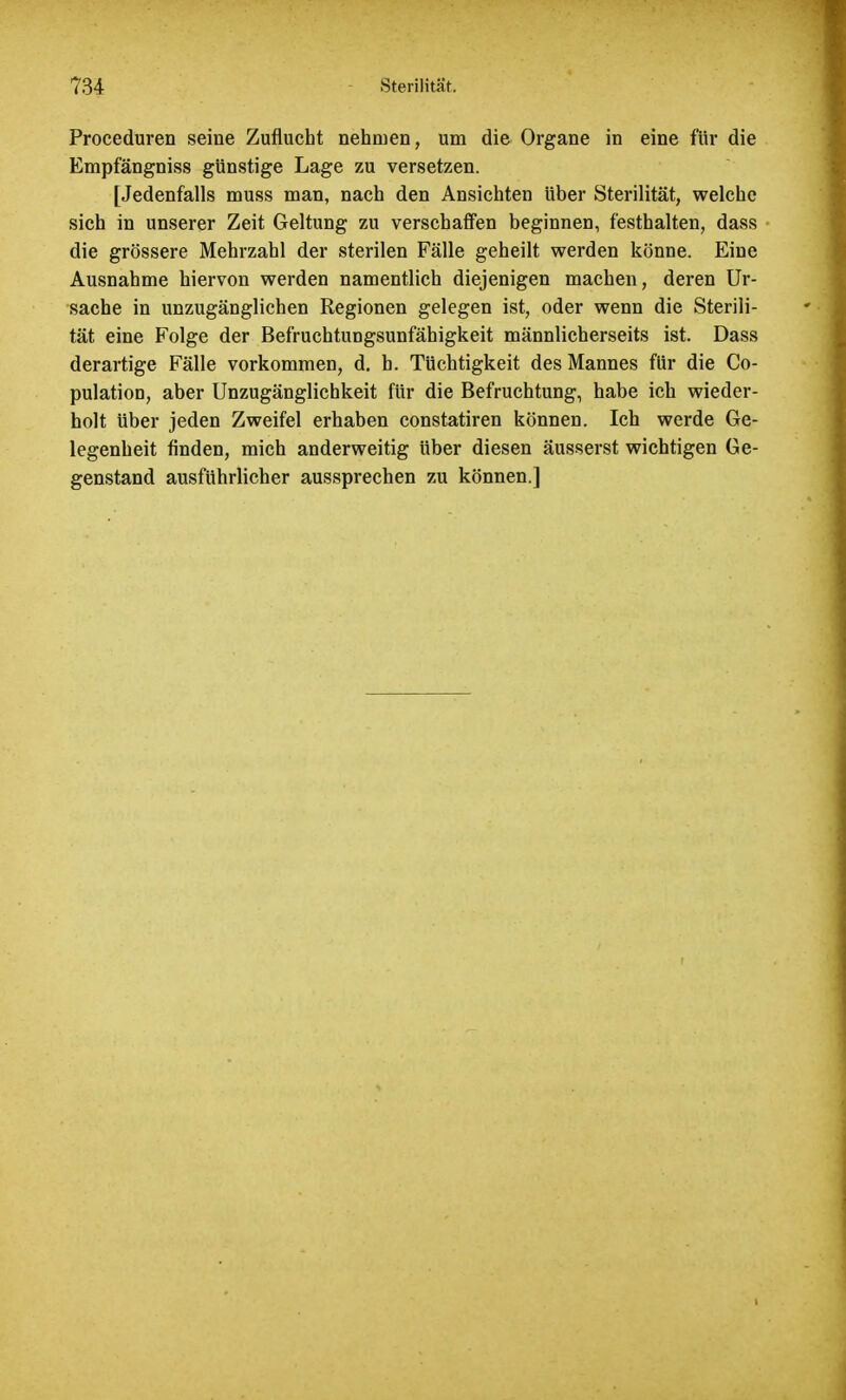 Proceduren seine Zuflucht nehmen, um die Organe in eine für die Empfängniss günstige Lage zu versetzen. [Jedenfalls muss man, nach den Ansichten über Sterilität, welche sich in unserer Zeit Geltung zu verschaffen beginnen, festhalten, dass die grössere Mehrzahl der sterilen Fälle geheilt werden könne. Eine Ausnahme hiervon werden namentlich diejenigen machen, deren Ur- sache in unzugänglichen Regionen gelegen ist, oder wenn die Sterili- tät eine Folge der Befruchtungsunfähigkeit männlicherseits ist. Dass derartige Fälle vorkommen, d. h. Tüchtigkeit des Mannes für die Co- pulatioD, aber Unzugänglichkeit für die Befruchtung, habe ich wieder- holt über jeden Zweifel erhaben constatiren können. Ich werde Ge- legenheit finden, mich anderweitig über diesen äusserst wichtigen Ge- genstand ausführlicher aussprechen zu können.]