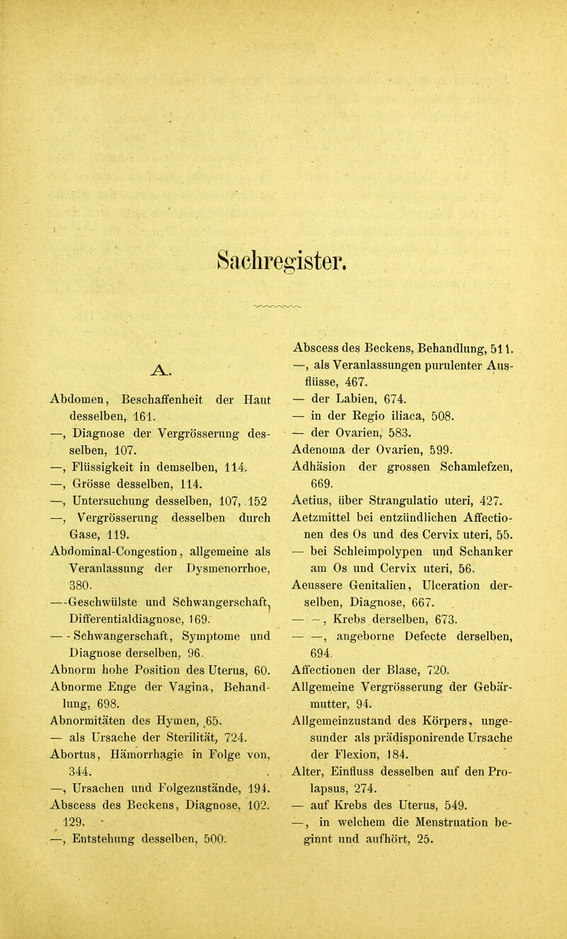 Sachregister. A.. Abdomen, Beschaffenheit der Haut desselben, 161. —, Diagnose der Vergrößerung des- selben, 107. —, Flüssigkeit in demselben, 114. —, Grösse desselben, 114. —, Untersuchung desselben, 107, 152 —, Vergrösserung desselben durch Gase, 119. Abdominal-Congestion, allgemeine als Veranlassung der Dysmenorrhoe, 380. —Geschwülste und Schwangerschaft, Differentialdiagnose, 169.' Schwangerschaft, Symptome und Diagnose derselben, 96. Abnorm hohe Position des Uterus, 60. Abnorme Enge der Vagina, Behand- lung, 698. Abnormitäten des Hymen, 65. — als Ursache der Sterilität, 724. Abortus, Hämorrhagie in Folge von, 344. —, Ursachen und Folgezustände, 194. Abscess des Beckens, Diagnose, 102. t 129. • —, Entstehung desselben, 500. Abscess des Beckens, Behandlung, 511. —, als Veranlassungen purulenter Aus- flüsse, 467. — der Labien, 674. — in der Regio iliaca, 508. — der Ovarien, 583. Adenoma der Ovarien, 599. Adhäsion der grossen Schamlefzen, 669. Aetius, über Strangulatio uteri, 427. Aetzmittel bei entzündlichen Affectio- nen des Os und des Cervix uteri, 55. — bei Schleimpolypen und Schanker am Os und Cervix uteri, 56. Aeussere Genitalien, Ulceration der- selben, Diagnose, 667. — -, Krebs derselben, 673. — —, angeborne Defecte derselben, 694. Affectionen der Blase, 720. Allgemeine Vergrösserung der Gebär- mutter, 94. Allgemeinzustand des Körpers, unge- sunder als prädisponirende Ursache der Flexion, 184. Alter, Einfluss desselben auf den Pro- lapsus, 274. — auf Krebs des Uterus, 549. —, in welchem die Menstruation be- ginnt und aufhört, 25.