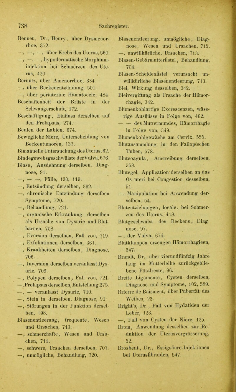 Bermet, Dr., Henry, über Dysmenor- rhoe, 372. —, —, —, über Krebs des Uterus, 560. —, —, - , hypodermatische Morphium- injektion bei Schmerzen des Ute- rus, 420. Bernutz, über Amenorrhoe, 334. —, über Beckenentzündung, 501. —, über periuterine Hämatocele, 484. Beschaffenheit der Brüste in der Schwangerschaft, 172. Beschäftigung, Einfluss derselben auf den Prolapsus, 274. Beulen der Labien, 674. Bewegliche Niere, Unterscheidung von Beckentumoren, 137. Bimanuelle Untersuchung des Uterus, 62. Bindegewebsgeschwülste derVulva, 676. Blase, Ausdehnung derselben, Diag- nose, 91. , Fälle, 130, 119. —, Entzündung derselben, 392. —, chronische Entzündung derselben Symptome, 720. —, Behandlung, 721. —, organische Erkrankung derselben als Ursache von Dysurie und Blut- harnen, 708. —, Eversion derselben, Fall von, 719. —, Exfoliationen derselben, 361. —, Krankheiten derselben, Diagnose, 706. —, Inversion derselben veranlasst Dys- urie, 709. Polypen derselben, Fall von, 721. —, Prolapsus derselben, Entstehung,275. —, — veranlasst Dysurie, 710. —, Stein in derselben, Diagnose, 91. —, Störungen in der Funktion dersel- ben, 198. Blasenentleerung, frequente, Wesen und Ursachen, 713. —, schmerzhafte, Wesen und Ursa- chen, 711. —, schwere, Ursachen derselben, 707. --. unmögliche, Behandlung, 720. Blasenentleerung, unmögliche , Diag- nose, Wesen und Ursachen, 715. —, unwillkürliche, Ursachen, 713. Blasen-Gebärmutterfistel, Behandlung, 704. Blasen-Scheidenfistel verursacht un- willkürliche Blasenentleerung, 713. Blei, Wirkung desselben, 342. Bleivergiftung als Ursache der Hämor- rhagie, 342. Blumenkohlartige Excrescenzen, wäss- rige Ausflüsse in Folge von, 462. — — des Muttermundes, Hämorrhagie in Folge von, 349. Blumenkohlgewächs am Cervix, 555. Blutansammlung in den Fallopischen Tuben, 578. Blutcoagula, Austreibung derselben, 358. Blutegel, Application derselben an das Os uteri bei Congestion desselben, 51. —, Manipulation bei Anwendung der- selben, 54. Blutentziehungen, locale, bei Schmer- zen des Uterus, 418. Blutgeschwulst des Beckens, Diag nose, 97. -, der Vulva, 674. Blutklumpen erzeugen Hämorrhagieen, 347. Brandt, Dr., über vierundfünfzig Jahre lang im Mutterleibe zurückgeblie- bene Fötalreste, 96. Breite Ligamente, Cysten derselben, Diagnose und Symptome, 102, 589. Brierre de Baisment, über Pubertät des Weibes, 23. Bright's, Dr., Fall von Hydatiden der Leber, 123. —, Fall von Cysten der Niere, 125. Brom, Anwendung desselben zur Re- duktion der Uterusvergrösserung, 52. Brosbent, Dr., Essigsäure-Injektionen bei Uterusfibroiden, 547.