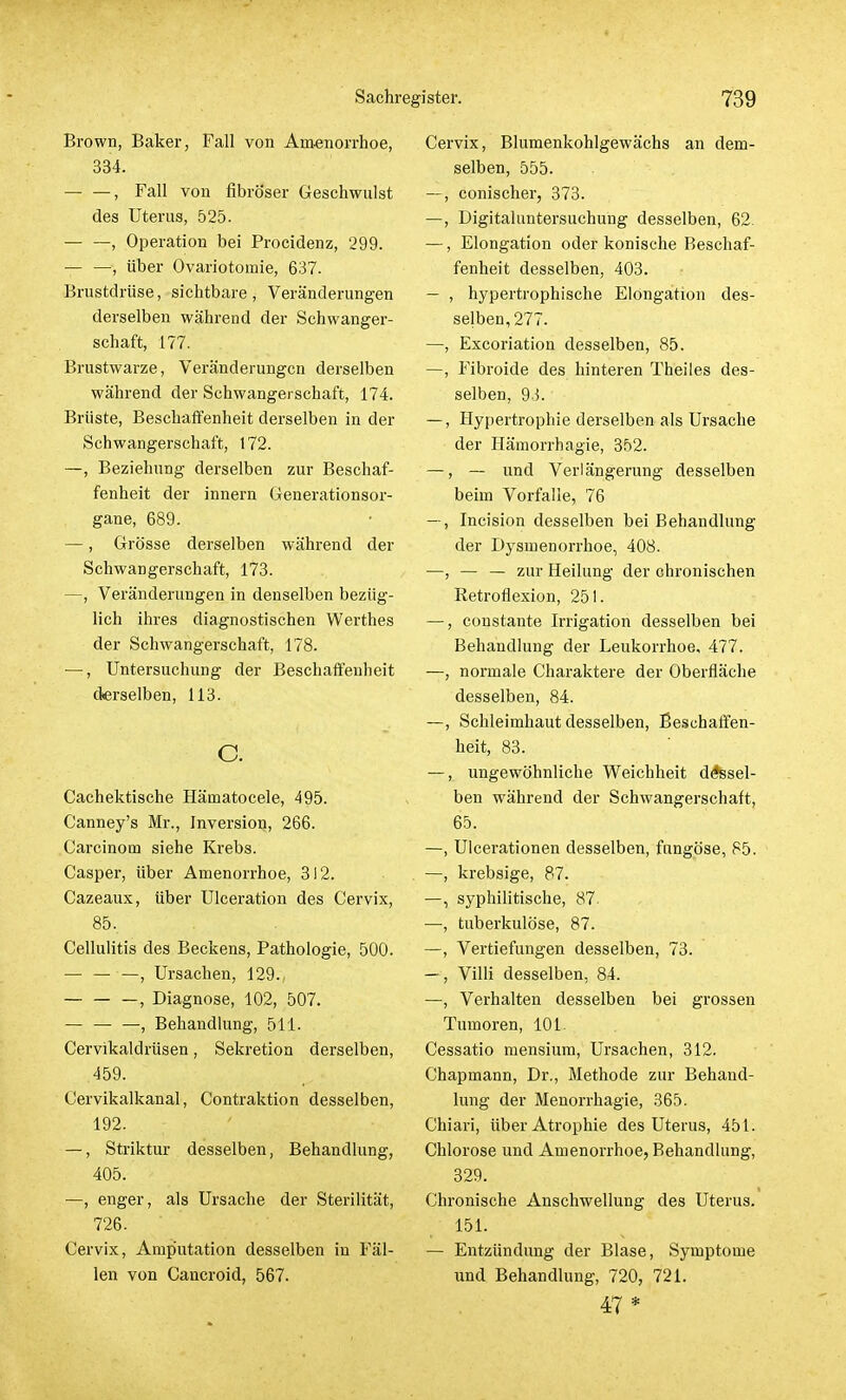 Brown, Baker, Fall von Amenorrhoe, 334. , Fall von fibröser Geschwulst des Uterus, 525. , Operation bei Procidenz, 299. — —, über Ovariotomie, 637. Brustdrüse, sichtbare, Veränderungen derselben während der Schwanger- schaft, 177. Brustwarze, Veränderungen derselben während der Schwangerschaft, 174. Brüste, Beschaffenheit derselben in der Schwangerschaft, 172. —, Beziehung derselben zur Beschaf- fenheit der innern Generationsor- gane, 689. —, Grösse derselben während der Schwangerschaft, 173. —, Veränderungen in denselben bezüg- lich ihres diagnostischen Werthes der Schwangerschaft, 178. —, Untersuchung der Beschaffenheit derselben, 113. c. Cachektische Hämatocele, 495. Canney's Mr., Inversion, 266. Carcinom siehe Krebs. Casper, über Amenorrhoe, 312. Cazeaux, über Ulceration des Cervix, 85. Cellulitis des Beckens, Pathologie, 500. — — —, Ursachen, 129., , Diagnose, 102, 507. — — —, Behandlung, 511. Cervikaldrüsen, Sekretion derselben, 459. Cervikalkanal, Contraktion desselben, 192. —, Striktur desselben, Behandlung, 405. —, enger, als Ursache der Sterilität, 726. Cervix, Amp'utation desselben in Fäl- len von Cancroid, 567. Cervix, Blumenkohlgewächs an dem- selben, 555. —, conischer, 373. —, Digitaluntersuchung desselben, 62. —, Elongation oder konische Beschaf- fenheit desselben, 403. - , hypertrophische Elongation des- selben, 277. —, Excoriation desselben, 85. —, Fibroide des hinteren Theiles des- selben, 93. —, Hypertrophie derselben als Ursache der Hämorrhagie, 352. —, — und Verlängerung desselben beim Vorfalle, 76 —, Incision desselben bei Behandlung der Dysmenorrhoe, 408. —, — — zur Heilung der chronischen Retroflexion, 251. —, constante Irrigation desselben bei Behandlung der Leukorrhoe. 477. —, normale Charaktere der Oberfläche desselben, 84. —, Schleimhaut desselben, Beschaffen- heit, 83. —, ungewöhnliche Weichheit demsel- ben während der Schwangerschaft, 65. —, Ulcerationen desselben, fungöse, 85. —, krebsige, 87. —, syphilitische, 87. —, tuberkulöse, 87. —, Vertiefungen desselben, 73. —, Villi desselben, 84. —, Verhalten desselben bei grossen Tumoren, 101. Cessatio mensium, Ursachen, 312. Chapmann, Dr., Methode zur Behand- lung der Menorrhagie, 365. Chiari, über Atrophie des Uterus, 451. Chlorose und Amenorrhoe, Behandlung, 329. Chronische Anschwellung des Uterus. 151. — Entzündung der Blase, Symptome und Behandlung, 720, 721. 47 *