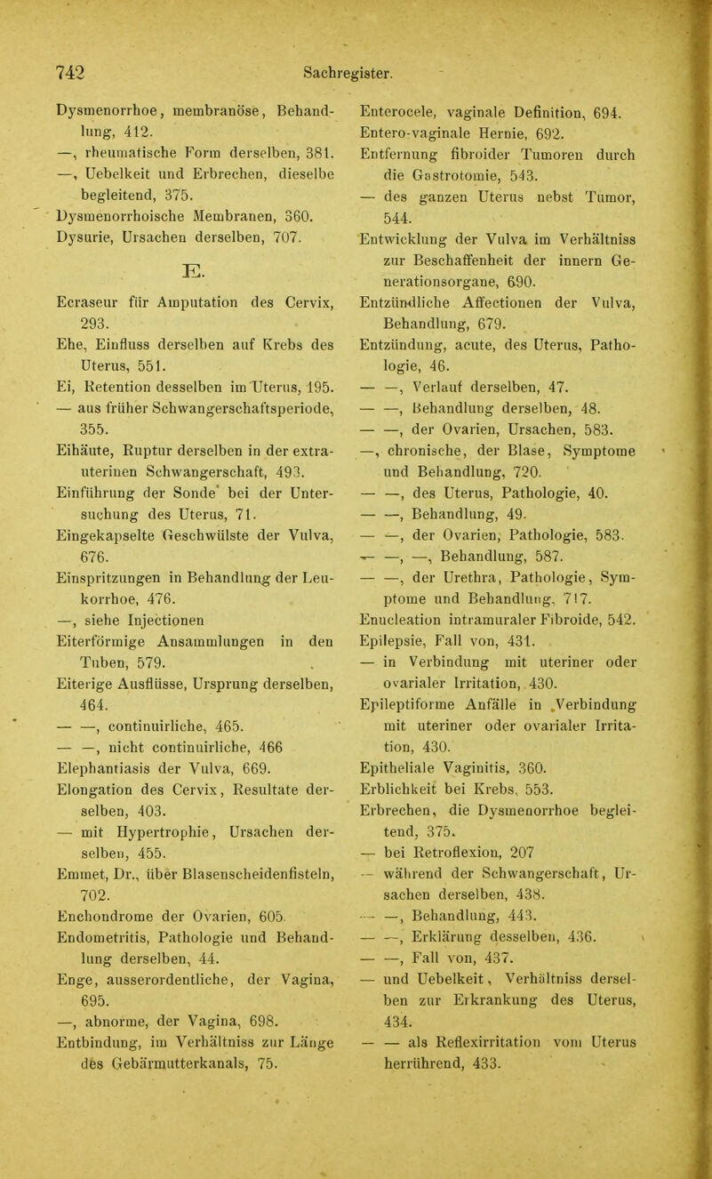 Dysmenorrhoe, meinbranöse, Behand- lung, 412. —, rheumatische Form derselben, 381. —, Uebelkeit und Erbrechen, dieselbe begleitend, 375. Dysinenorrhoische Membranen, 360. Dysurie, Ursachen derselben, 707. E. Ecraseur für Amputation des Cervix, 293. Ehe, Einfluss derselben auf Krebs des Uterus, 551. Ei, Retention desselben im Uterus, 195. — aus früher Schwangerschaftsperiode, 355. Eihäute, Ruptur derselben in der extra- uterinen Schwangerschaft, 493. Einführung der Sonde' bei der Unter- suchung des Uterus, 71. Eingekapselte Geschwülste der Vulva, 676. Einspritzungen in Behandlung der Leu- korrhoe, 476. —, siehe Injectionen Eiterförmige Ansammlungen in den Tuben, 579. Eiterige Ausflüsse, Ursprung derselben, 464. — —, continuirliche, 465. — —, nicht continuirliche, 466 Elephantiasis der Vulva, 669. Elongation des Cervix, Resultate der- selben, 403. — mit Hypertrophie, Ursachen der- selben, 455. Emmet, Dr., über Blasenscheidenfisteln, 702. Enchondrome der Ovarien, 605. Endometritis, Pathologie und Behand- lung derselben, 44. Enge, ausserordentliche, der Vagina, 695. —, abnorme, der Vagina, 698. Entbindung, im Verhältniss zur Länge des Gebärmutterkanals, 75. Enterocele, vaginale Definition, 694. Entero-vaginale Hernie, 692. Entfernung fibroider Tumoren durch die Gastrotomie, 543. — des ganzen Uterus nebst Tumor, 544. Entwicklung der Vulva im Verhältniss zur Beschaffenheit der innern Ge- nerationsorgane, 690. Entzündliche Affectionen der Vulva, Behandlung, 679. Entzündung, acute, des Uterus, Patho- logie, 46. — —, Verlauf derselben, 47. — —, Behandlung derselben, 48. — —, der Ovarien, Ursachen, 583. —, chronische, der Blase, Symptome und Behandlung, 720. — —, des Uterus, Pathologie, 40. — —, Behandlung, 49. — —, der Ovarien, Pathologie, 583. — —, —, Behandlung, 587. — —, der Urethra, Pathologie, Sym- ptome und Behandlung, 717. Enucleation intramuraler Fibroide, 542. Epilepsie, Fall von, 431. — in Verbindung mit uteriner oder ovarialer Irritation, 430. Epileptiforme Anfälle in Verbindung mit uteriner oder ovarialer Irrita- tion, 430. Epitheliale Vaginitis, 360. Erblichkeit bei Krebs, 553. Erbrechen, die Dysmenorrhoe beglei- tend, 375. — bei Retroflexion, 207 — während der Schwangerschaft , Ur- sachen derselben, 438. • - —, Behandlung, 443. — —, Erklärung desselben, 436. , Fall von, 437. — und Uebelkeit, Verhältniss dersel- ben zur Erkrankung des Uterus, 434. — — als Reflexirritation vom Uterus herrührend, 433.