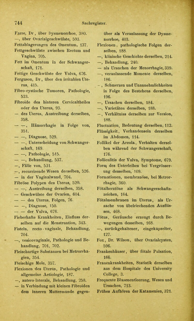 Faire, Dr , über Dysmenorrhoe, 380. —, über Ovarialgeschwülste, 593. Fettablagerungen des Omentum, 137. Fettgeschwülste zwischen Rectum und Vagina, 705. Fett im Omentum in der Schwanger- schaft, 171. Fettige Geschwülste der Vulva, 676. Ferguson, Dr, über den irritablen Ute- rus, 415. Fibro-cystische Tumoren, Pathologie, 523. Fibroide des hinteren Cervicaltheiles oder des Uterus, 93. — des Uteru9, Austreibung derselben, 358. — —, Hämorrhagie in Folge von, 351. , Diagnose, 529. — —, Unterscheidung von Schwanger- schaft, 169. — —, Pathologie, 515. — —, Behandlung, 537. -, Fälle von, 531. —, recurrirende Wesen derselben, 526- — in der Vaginalwand, 704. Fibröse Polypen des Uterus, 520. — —, Austreibung derselben, 358. — Geschwülste der Ovarien, 604. des Uterus, Folgen, 76. — —, Diagnose, 150. der Vulva, 676. Fieberhafte Krankheiten, Einfluss der- selben auf die Menstruation, 343. Fisteln, recto - vaginale, Behandlung, 704. —, vesicovaginale, Pathologie und Be- handlung, 701, 702. Fleischartige Substanzen bei Metrorrha- gien, 354. Fleischige Mole, 357. Flexionen des Uterus, Pathologie und allgemeine Aetiologie, 187. —, antero laterale, Behandlung, 258. — in Verbindung mit kleinen Fibroiden dem inneren Muttermunde gegen- über als Veranlassung der Dysme- norrhoe, 403. Flexionen . pathologische Folgen der- selben, 188. —, klinische Geschichte derselben, 214. —, Behandlung, 240. — als Ursachen der Menorrhagie, 339. —, veranlassende Momente derselben, 186. - , Schmerzen und Unannehmlichkeiten in Folge des Bestehens derselben, 196. —, Ursachen derselben, 184. —, Varietäten derselben, 188. —, Verhältniss derselben zur Version, 188. Fluctuation, Bedeutung derselben, 112. Flüssigkeit, Vorhandensein derselben im Abdomen, 114. Follikel der Areola, Verhalten dersel- ben während der Schwangerschaft, 176. Folliculitis der Vulva, Symptome, 679. Forq des Unterleibes bei Vergrößer- ung desselben, 109. Formationen, membranöse, bei Metror- rhagie, 360. Fötalherztöne als Schwangerschafts- zeichen, 164. Fötalmembranen im Uterus, als Ur- sache von übelriechenden Ausflüs- sen, 468- Fötus, Geräusche erzeugt durch Be- wegungen desselben, 168. —, zurückgehaltener, eingekapselter, 127. Fox, Dr. Wilson, über Ovarialcysten, 596. Frankenhäuser, über fötale Pulsation, 166. Frauenkrankheiten, Statistik derselben aus dem Hospitale des University College, 3. Frequente Blasenentleerung, Wesen und Ursachen, 713. Frühes Aufhören der Katamenien, 321.