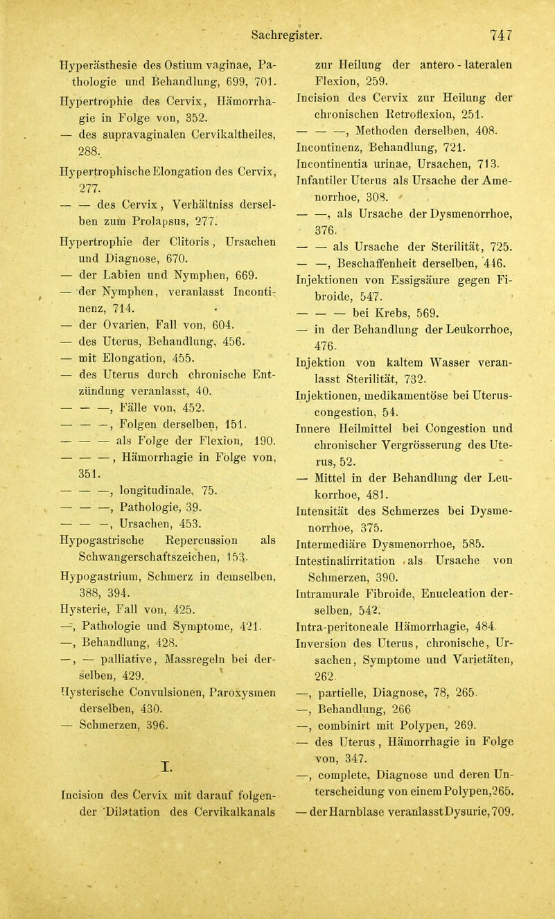 Hyperästhesie des Ostium vaginae, Pa- thologie und Behandlung, 699, 701. Hypertrophie des Cervix, Hämorrha- gie in Folge von, 352. — des supravaginalen Cervikaltheiles, 288.. Hypertrophische Elongation des Cervix, 277. — — des Cervix, Verhältniss dersel- ben zum Prolapsus, 277. Hypertrophie der Clitoris, Ursachen und Diagnose, 670. — der Labien und Nymphen, 669. — der Nymphen, veranlasst Inconti- nenz, 714. — der Ovarien, Fall von, 604. — des Uterus, Behandlung, 456. — mit Elongation, 455. — des Uterus durch chronische Ent- zündung veranlasst, 40. — — —, Fälle von, 452. — — —, Folgen derselben, 151. — als Folge der Flexion, 190. — , Hämorrhagie in Folge von, 351. — — —, longitudinale, 75. , Pathologie, 39. — — —, Ursachen, 453. Hypogastrische Repercussion als Schwangerschaftszeichen, 153,. Hypogastrium, Schmerz in demselben, 388, 394. Hysterie, Fall von, 425. —, Pathologie und Symptome, 421. —, Behandlung, 428. —, — palliative, Massregeln bei der- selben, 429. Hysterische Convulsionen, Paroxysmen derselben, 430. — Schmerzen, 396. I. Incision des Cervix mit darauf folgen- der 'Dilatation des Cervikalkanals zur Heilung der antero - lateralen Flexion, 259. Incision des Cervix zur Heilung der chronischen Ketroflexion, 251. — — —, Methoden derselben, 408. Incontinenz, Behandlung, 721. Incontinentia urinae, Ursachen, 713. Infantiler Uterus als Ursache der Ame- norrhoe, 308. — —, als Ursache der Dysmenorrhoe, 376. — — als Ursache der Sterilität, 725. — —, Beschaffenheit derselben, 446. Injektionen von Essigsäure gegen Fi- broide, 547. bei Krebs, 569. — in der Behandlung der Leukorrhoe, 476. Injektion von kaltem Wasser veran- lasst Sterilität, 732. Injektionen, medikamentöse bei Uterus- congestion, 54. Innere Heilmittel bei Congestion und chronischer Vergrösserung des Ute- rus, 52. — Mittel in der Behandlung der Leu- korrhoe, 481. Intensität des Schmerzes bei Dysme- norrhoe, 375. Intermediäre Dysmenorrhoe, 585. Intestinalirritation «als Ursache von Schmerzen, 390. Intramurale Fibroide, Enucleation der- selben, 542. Intra-peritoneale Hämorrhagie, 484. Inversion des Uterus, chronische, Ur- sachen, Symptome und Varietäten, 262. —, partielle, Diagnose, 78, 265. —, Behandlung, 266 —, combinirt mit Polypen, 269. — des Uterus, Hämorrhagie in Folge von, 347. —, complete, Diagnose und deren Un- terscheidung von einem Polypen,265. — der Harnblase veranlasstDysurie,709.