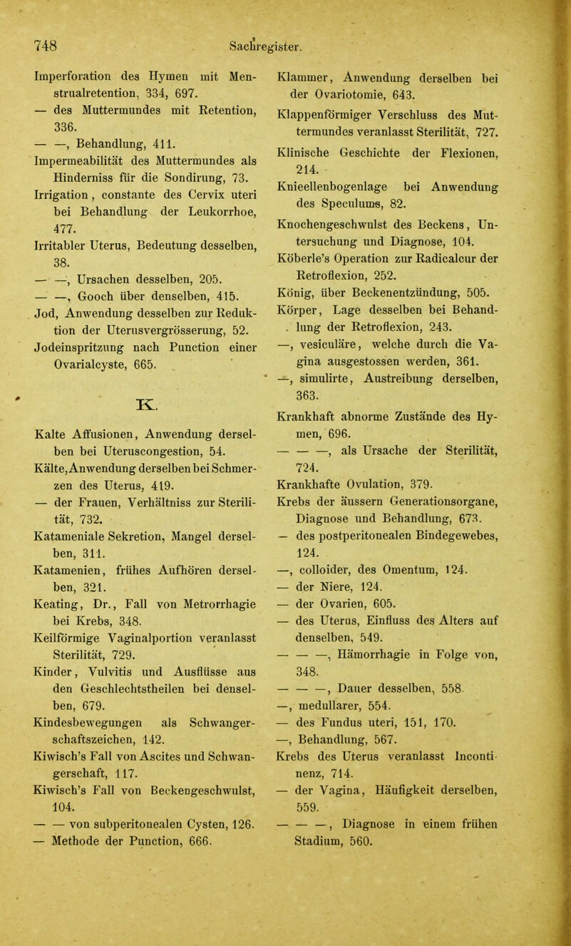 Imperforation des Hymen mit Men- strualretention, 334, 697. — des Muttermundes mit Retention, 336. — —, Behandlung, 411. Impermeabilität des Muttermundes als Hinderniss für die Sondirung, 73. Irrigation , constante des Cervix uteri bei Behandlung der Leukorrhoe, 477. Irritabler Uterus, Bedeutung desselben, 38. — —, Ursachen desselben, 205. — —, Gooch über denselben, 415. Jod, Anwendung desselben zur Reduk- tion der Uterusvergrösserung, 52. Jodeinspritzung nach Punction einer Ovarialcyste, 665. K. Kalte Affusionen, Anwendung dersel- ben bei Uteruscongestion, 54. Kälte, Anwendung derselben bei Schmer- zen des Uterus, 419. — der Frauen, Verhältniss zur Sterili- tät, 732. Katameniale Sekretion, Mangel dersel- ben, 311. Katamenien, frühes Aufhören dersel- ben, 321. Keating, Dr., Fall von Metrorrhagie bei Krebs, 348. Keilförmige Vaginalportion veranlasst Sterilität, 729. Kinder, Vulvitis und Ausflüsse aus den Geschlechtstheilen bei densel- ben, 679. Kindesbewegungen als Schwanger- schaftszeichen, 142. Kiwisch's Fall von Ascites und Schwan- gerschaft, 117. Kiwisch's Fall von Beckengeschwulst, 104. von subperitonealen Cysten, 126. — Methode der Punction, 666. Klammer, Anwendung derselben bei der Ovariotomie, 643. Klappenförmiger Verschluss des Mut- termundes veranlasst Sterilität, 727. Klinische Geschichte der Flexionen, 214. Knieellenbogenlage bei Anwendung des Speculums, 82. Knochengeschwulst des Beckens, Un- tersuchung und Diagnose, 104. Köberle's Operation zur Radicalcur der Retroflexion, 252. König, über Beckenentzündung, 505. Körper, Lage desselben bei Behand- . lung der Retroflexion, 243. —, vesiculäre, welche durch die Va- gina ausgestossen werden, 361. ' —, simulirte, Austreibung derselben, 363. Krankhaft abnorme Zustände des Hy- men, 696. — , als Ursache der Sterilität, 724. Krankhafte Ovulation, 379. Krebs der äussern Generationsorgane, Diagnose und Behandlung, 673. — des postperitonealen Bindegewebes, 124. —, colloider, des Omentum, 124. — der Niere, 124. — der Ovarien, 605. — des Uterus, Einfluss des Alters auf denselben, 549. — — —, Hämorrhagie in Folge von, 348. — — —, Dauer desselben, 558- —, medullärer, 554. — des Fundus uteri, 151, 170. —, Behandlung, 567. Krebs des Uterus veranlasst Inconti nenz, 714. — der Vagina, Häufigkeit derselben, 559. — — —, Diagnose in einem frühen Stadium, 560.