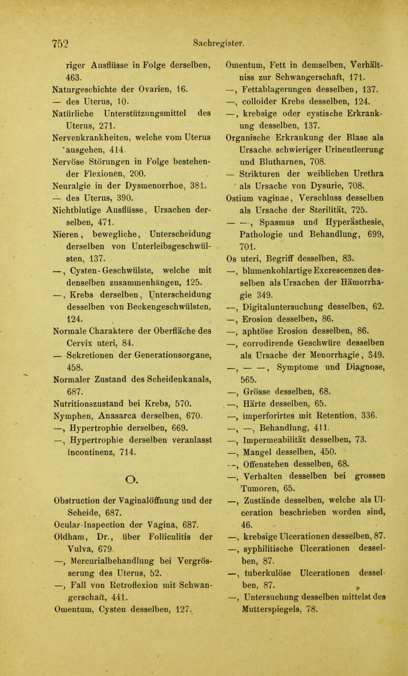 riger Auaflüsse in Folge derselben, 463. Naturgeschichte der Ovarien, 16. — des Uterus, 10- Natürliche Unterstützungsmittel des Uterus, 271. Nervenkrankheiten, welche vom Uterus ausgehen, 414. Nervöse Störungen in Folge bestehen- der Flexionen, 200. Neuralgie in der Dysmenorrhoe, 381. — des Uterus, 390. Nichtblutige Ausflüsse, Ursachen der- selben, 471. Nieren, bewegliche, Unterscheidung derselben von Unterleibsgeschwül- sten, 137. —, Cysten-Geschwülste, welche mit denselben zusammenhängen, 125. —, Krebs derselben, Unterscheidung desselben von Beckengeschwülsten, 124. Normale Charaktere der Oberfläche des Cervix uteri, 84. — Sekretionen der Generationsorgane, 458. Normaler Zustand des Scheidenkanals, 687. Nutritionszustand bei Krebs, 570. Nymphen, Anasarca derselben, 670. —, Hypertrophie derselben, 669. —, Hypertrophie derselben veranlasst Incontinenz, 714. o. Obstruction der Vaginalöffnung und der Scheide, 687. Ocular-Inspection der Vagina, 687. Oldham, Dr., über Folliculitis der Vulva, 679. —, Mercurialbehandlung bei Vergrös- serung des Uterus, 52. —, Fall von Retroflexion mit Schwan- gerschaft, 441. Omentum, Cysten desselben, 127. Omentum, Fett in demselben, Verhält- niss zur Schwangerschaft, 171. —, Fettablagerungen desselben, 137. —, colloider Krebs desselben, 124. —, krebsige oder cystische Erkrank- ung desselben, 137. Organische Erkrankung der Blase als Ursache schwieriger Urinentleerung und Blutharnen, 708. — Strikturen der weiblichen Urethra ' als Ursache von Dysurie, 708. Ostium vaginae, Verschluss desselben als Ursache der Sterilität, 725. — —, Spasmus und Hyperästhesie, Pathologie und Behandlung, 699, 701. Os uteri, Begriff desselben, 83. —, blumenkohlartige Excrescenzen des- selben als Ursachen der Hämorrha- gie 349. —, Digitaluntersuchung desselben, 62. —, Erosion desselben, 86. —, aphtöse Erosion desselben, 86. —, corrodirende Geschwüre desselben als Ursache der Menorrhagie, 349. —, — —, Symptome und Diagnose, 565. —, Grösse desselben, 68. —, Härte desselben, 65. —, imperforirtes mit Retention, 336. —, —, Behandlung, 411. —, Impermeabilität desselben, 73. —, Mangel desselben, 450. --, Offenstehen desselben, 68. —, Verhalten desselben bei grossen Tumoren, 65. —, Zustände desselben, welche als Ul- ceration beschrieben worden sind, 46. —, krebsige Ulcerationen desselben, 87. —, syphilitische Ulcerationen dessel- ben, 87. —, tuberkulöse Ulcerationen dessel- ben, 87. r —, Untersuchung desselben mittelst des Mutterspiegels, 78.