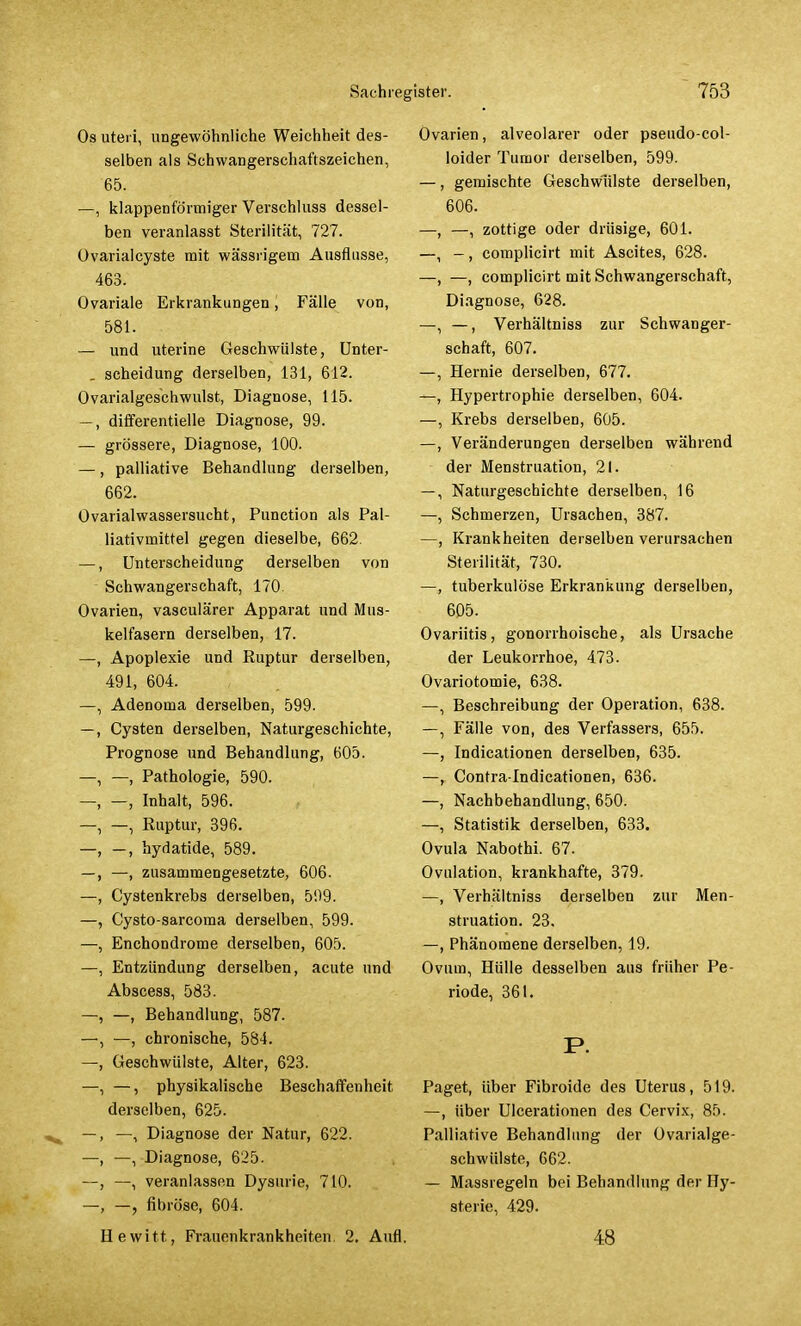 Os uteri, ungewöhnliche Weichheit des- selben als Schwangerschaftszeichen, 65. —, klappenförmiger Verschluss dessel- ben veranlasst Sterilität, 727. Ovarialcyste mit wässrigem Ausflusse, 463. Ovariale Erkrankungen, Fälle von, 581. — und uterine Geschwülste, Unter- . scheidung derselben, 131, 612. Ovarialgeschwulst, Diagnose, 115. —, differentielle Diagnose, 99. — grössere, Diagnose, 100. —, palliative Behandlung derselben, 662. Ovarialwassersucht, Punction als Pal- liativmittel gegen dieselbe, 662. —, Unterscheidung derselben von Schwangerschaft, 170. Ovarien, vasculärer Apparat und Mus- kelfasern derselben, 17. —, Apoplexie und Ruptur derselben, 491, 604. Adenoma derselben, 599. Cysten derselben, Naturgeschichte, Prognose und Behandlung, 605. —, Pathologie, 590. —, Inhalt, 596. —, Ruptur, 396. —, hydatide, 589. —, zusammengesetzte, 606. Cystenkrebs derselben, 599. Cysto-sarcoma derselben, 599. Enchondrome derselben, 605. Entzündung derselben, acute und Abscess, 583. —, Behandlung, 587. —, chronische, 584. Geschwülste, Alter, 623. —, physikalische Beschaffenheit derselben, 625. —, Diagnose der Natur, 622. —, Diagnose, 625. —, veranlassen Dysurie, 710. —, fibröse, 604. Hewitt, Frauenkrankheiten. 2. Aufl. Ovarien, alveolarer oder pseudo-col- loider Tumor derselben, 599. —, gemischte Geschwülste derselben, 606. —, zottige oder drüsige, 601. -, complicirt mit Ascites, 628. —, complicirt mit Schwangerschaft, Diagnose, 628. -, Verhältniss zur Schwanger- schaft, 607. Hernie derselben, 677. Hypertrophie derselben, 604. Krebs derselben, 605. Veränderungen derselben während der Menstruation, 21. Naturgeschichte derselben, 16 Schmerzen, Ursachen, 387. Krankheiten derselben verursachen Sterilität, 730. —, tuberkulöse Erkrankung derselben, 605. Ovariitis, gonorrhoische, als Ursache der Leukorrhoe, 473. Ovariotomie, 638. —, Beschreibung der Operation, 638. —, Fälle von, des Verfassers, 655. —, Indicationen derselben, 635. —, Contra lndicationen, 636. —, Nachbehandlung, 650. —, Statistik derselben, 633. Ovula Nabothi. 67. Ovulation, krankhafte, 379. —, Verhältniss derselben zur Men- struation. 23. —, Phänomene derselben, 19. Ovum, Hülle desselben aus früher Pe- riode, 361. Paget, über Fibroide des Uterus, 519. —, über Ulcerationen des Cervix, 85. Palliative Behandlung der Ovarialge- schwülste, 662. — Massregeln bei Behandlung der Hy- sterie, 429. 48