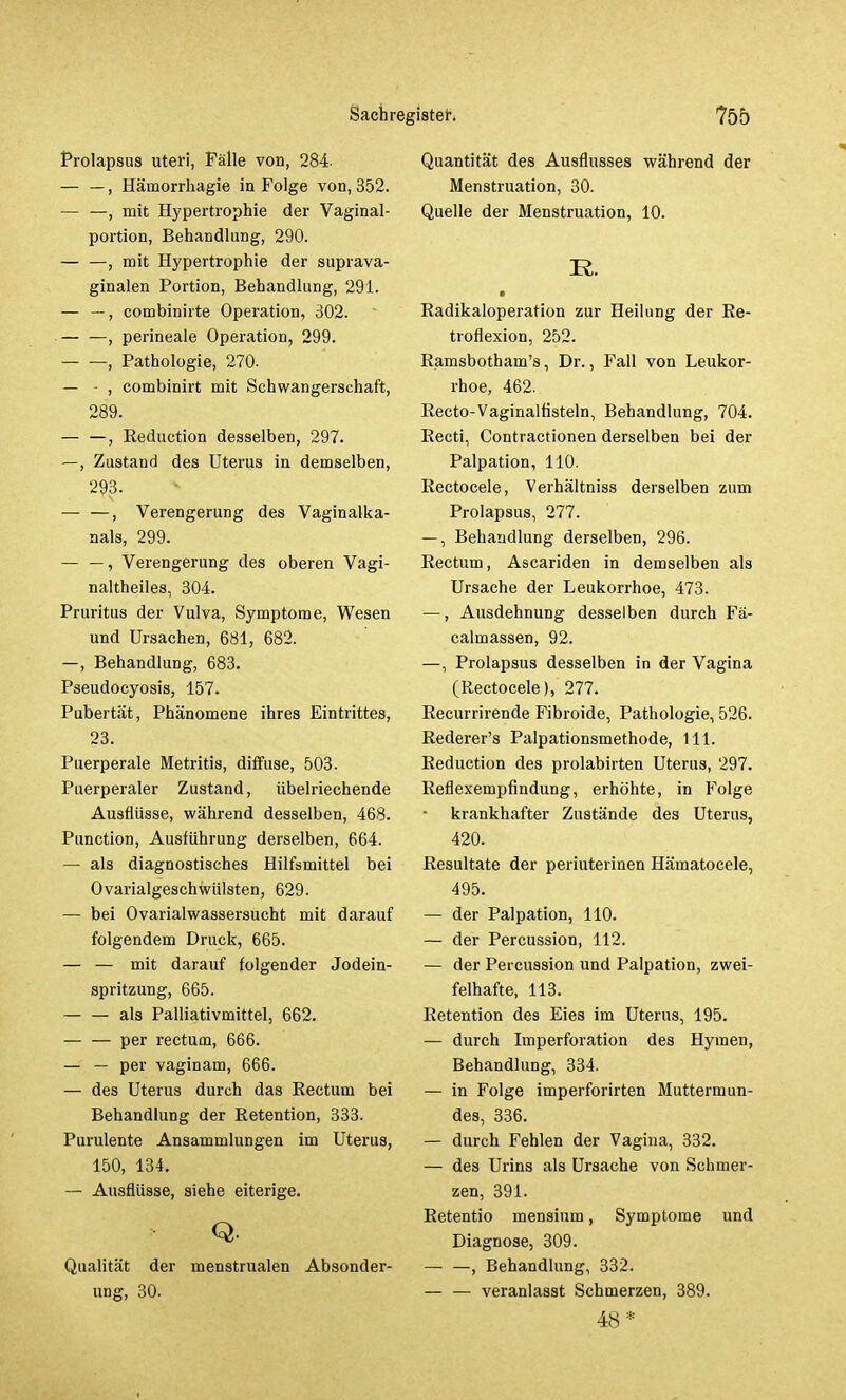 Prolapsus uteri, Fälle von, 284. — —, Hämorrhagie in Folge von, 352. — —, mit Hypertrophie der Vaginal- portion, Behandlung, 290. — —, mit Hypertrophie der suprava- ginalen Portion, Behandlung, 291. — —, combinirte Operation, 302. — —, perineale Operation, 299. , Pathologie, 270. — - , combinirt mit Schwangerschaft, 289. , Reduction desselben, 297. —, Zustand des Uterus in demselben, 293. — —, Verengerung des Vaginalka- nals, 299. — —, Verengerung des oberen Vagi- naltheiles, 304. Pruritus der Vulva, Symptome, Wesen und Ursachen, 681, 682. —, Behandlung, 683. Pseudocyosis, 157. Pubertät, Phänomene ihres Eintrittes, 23. Puerperale Metritis, diffuse, 503. Puerperaler Zustand, übelriechende Ausflüsse, während desselben, 468. Punction, Ausführung derselben, 664. — als diagnostisches Hilfsmittel bei Ovarialgeschwülsten, 629. — bei Ovarialwassersucht mit darauf folgendem Druck, 665. — — mit darauf folgender Jodein- spritzung, 665. als Palliativmittel, 662. per rectum, 666. — — per vaginam, 666. — des Uterus durch das Rectum bei Behandlung der Retention, 333. Purulente Ansammlungen im Uterus, 150, 134. — Ausflüsse, siehe eiterige. Q. Qualität der menstrualen Absonder- ung, 30. Quantität des Ausflusses während der Menstruation, 30. Quelle der Menstruation, 10. R. Radikaloperation zur Heilung der Re- troflexion, 252. Ramsbotham's, Dr., Fall von Leukor- rhoe, 462. Recto-Vaginalfisteln, Behandlung, 704. Recti, Contractionen derselben bei der Palpation, 110. Rectocele, Verhältniss derselben zum Prolapsus, 277. —, Behandlung derselben, 296. Rectum, Ascariden in demselben als Ursache der Leukorrhoe, 473. —, Ausdehnung desselben durch Fä- calmassen, 92. —, Prolapsus desselben in der Vagina (Rectocele), 277. Recurrirende Fibroide, Pathologie, 526. Rederer's Palpationsmethode, 111. Reduction des prolabirten Uterus, 297. Reflexempflndung, erhöhte, in Folge krankhafter Zustände des Uterus, 420. Resultate der periuterinen Hämatocele, 495. — der Palpation, 110. — der Percussion, 112. — der Percussion und Palpation, zwei- felhafte, 113. Retention des Eies im Uterus, 195. — durch Imperforation des Hymen, Behandlung, 334. — in Folge imperforirten Muttermun- des, 336. — durch Fehlen der Vagina, 332. — des Urins als Ursache von Schmer- zen, 391. Retentio mensium, Symptome und Diagnose, 309. , Behandlung, 332. veranlasst Schmerzen, 389. 48*