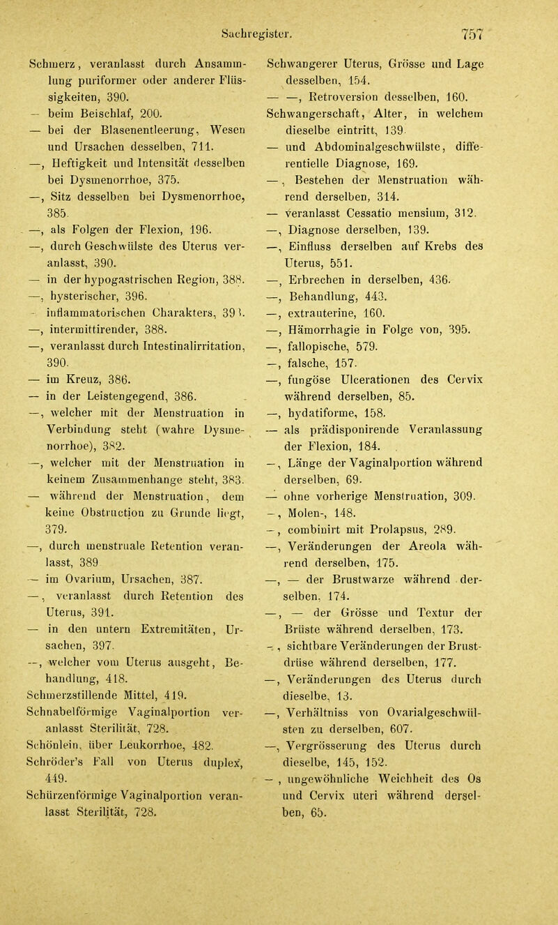 Schmerz, veranlasst durch Ansamm- lung puriformer oder anderer Flüs- sigkeiten, 390. — beim Beischlaf, 200. — bei der Blasenentleerung, Wesen und Ursachen desselben, 711. —, Heftigkeit und Intensität desselben bei Dysmenorrhoe, 375. —, Sitz desselben bei Dysmenorrhoe, 385. . —, als Folgen der Flexion, 196. —, durch Geschwülste des Uterus ver- anlasst, 390. — in der hypogastrischen Region, 388. —, hysterischer, 396. — inflammatorischen Charakters, 39 ^. —, intermittirender, 388. —, veranlasst durch Intestinalirritation, 390. — im Kreuz, 386. — in der Leistengegend, 386. —, welcher mit der Menstruation in Verbindung steht (wahre Dysme- norrhoe), 382. —, welcher mit der Menstruation in keinem Zusammenhange steht, 383. — während der Menstruation, dem keine Obstruction zu Grunde liegt, 379. —, durch inenstruale Retention veran- lasst, 389 — im Ovarium, Ursachen, 387. —, veranlasst durch Retention des Uterus, 391. — in den untern Extremitäten, Ur- sachen, 397. —, welcher vom Uterus ausgeht, Be- handlung, 418. Schmerzstillende Mittel, 419. Schnabelförmige Vaginalportion ver- anlasst Sterilität, 728. Sehö'nlein, über Leukorrhoe, 482. Schroder's Fall von Uterus duplex, 449. Schürzenförmige Vaginalportion veran- lasst Sterilität, 728. Schwangerer Uterus, Grösse und Lage desselben, 154. — —, Retroversion desselben, 160. Schwangerschaft, Alter, in welchem dieselbe eintritt, 139- — und Abdominalgeschwülste, diffe- rentielle Diagnose, 169. —, Bestehen der Menstruation wäh- rend derselben, 314. — veranlasst Cessatio mensium, 312. —, Diagnose derselben, 139. —, Einfluss derselben auf Krebs des Uterus, 551. —, Erbrechen in derselben, 436. —, Behandlung, 443. —, extrauterine, 160. —, Hämorrhagie in Folge von, 395. —, fallopische, 579. —, falsche, 157. —, fungöse Ulcerationen des Cervix während derselben, 85. —, hydatiforme, 158. — als prädisponirende Veranlassung der Flexion, 184. —, Länge der Vaginalportion während derselben, 69- — ohne vorherige Menstruation, 309. -, Molen-, 148. —, combinirt mit Prolapsus, 289. —, Veränderungen der Areola wäh- rend derselben, 175. —, — der Brustwarze während der- selben. 174. —, — der Grösse und Textur der Brüste während derselben, 173. — , sichtbare Veränderungen der Brust- drüse während derselben, 177. —, Veränderungen des Uterus durch dieselbe, 13. —, Verhältniss von Ovarialgeschwül- sten zu derselben, 607. —, Vergrösserung des Uterus durch dieselbe, 145, 152. — , ungewöhnliche Weichheit des Os und Cervix uteri während derael- ben, 65.